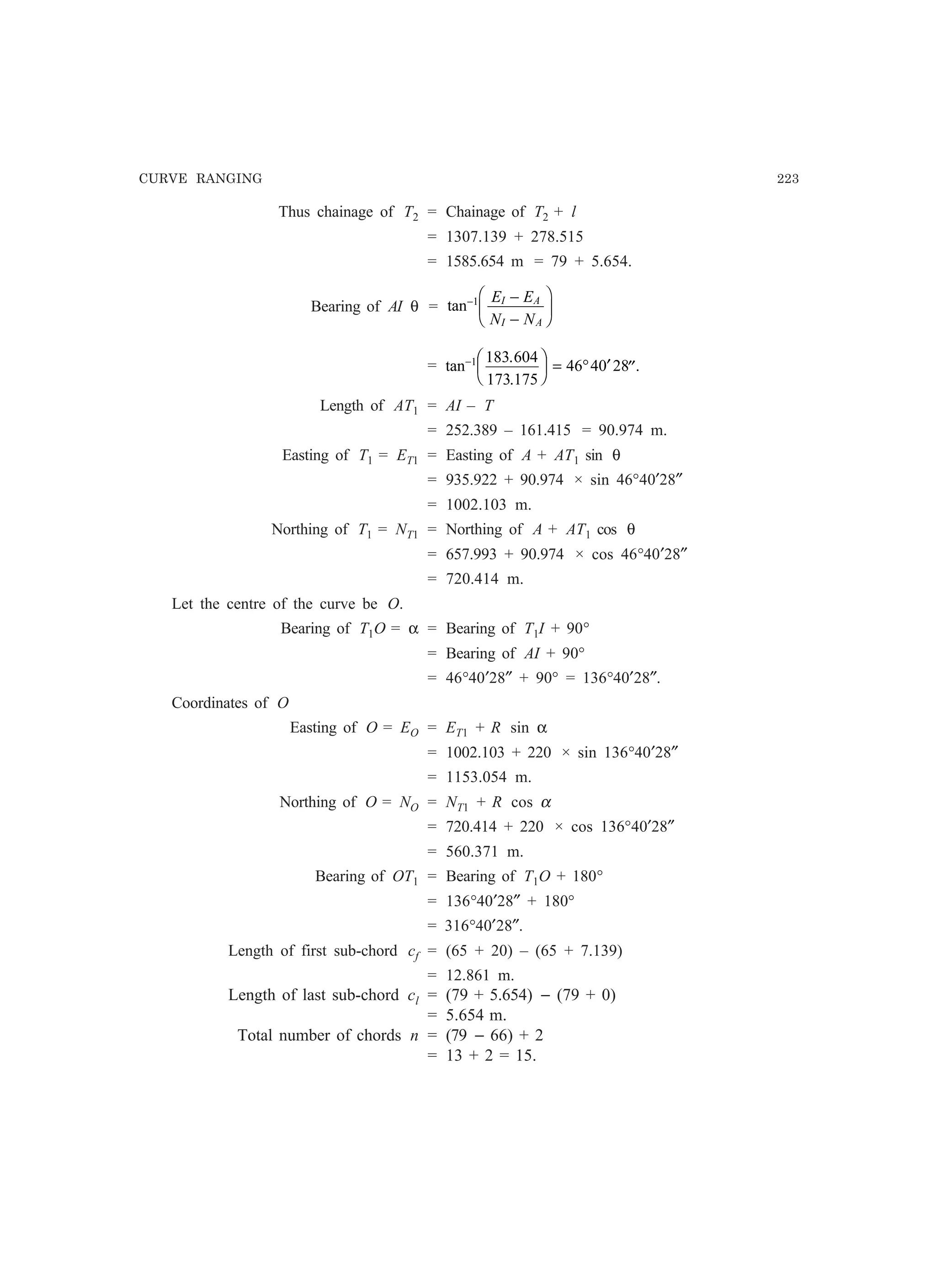 CURVE RANGING 223
Thus chainage of T2 = Chainage of T2 + l
= 1307.139 + 278.515
= 1585.654 m = 79 + 5.654.
Bearing of AI θ = tan− −
−
F
HG I
KJ1 E E
N N
I A
I A
= tan
.
.
.− F
HG I
KJ = ° ′ ′′1 183 604
173 175
46 40 28
Length of AT1 = AI – T
= 252.389 – 161.415 = 90.974 m.
Easting of T1 = ET1 = Easting of A + AT1 sin θ
= 935.922 + 90.974 × sin 46°40′28″
= 1002.103 m.
Northing of T1 = NT1 = Northing of A + AT1 cos θ
= 657.993 + 90.974 × cos 46°40′28″
= 720.414 m.
Let the centre of the curve be O.
Bearing of T1O = α = Bearing of T1I + 90°
= Bearing of AI + 90°
= 46°40′28″ + 90° = 136°40′28″.
Coordinates of O
Easting of O = EO = ET1 + R sin α
= 1002.103 + 220 × sin 136°40′28″
= 1153.054 m.
Northing of O = NO = NT1 + R cos α
= 720.414 + 220 × cos 136°40′28″
= 560.371 m.
Bearing of OT1 = Bearing of T1O + 180°
= 136°40′28″ + 180°
= 316°40′28″.
Length of first sub-chord cf = (65 + 20) – (65 + 7.139)
= 12.861 m.
Length of last sub-chord cl = (79 + 5.654) − (79 + 0)
= 5.654 m.
Total number of chords n = (79 − 66) + 2
= 13 + 2 = 15.
 