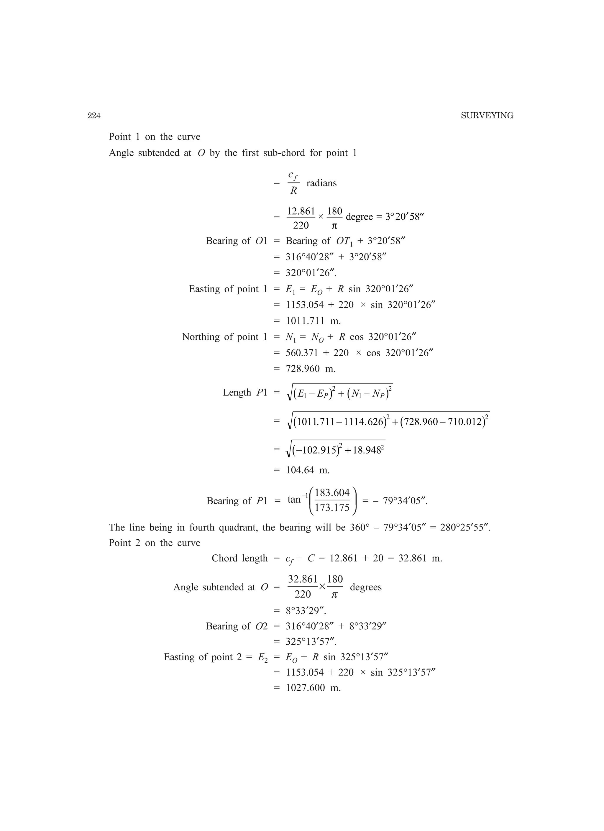 224 SURVEYING
Point 1 on the curve
Angle subtended at O by the first sub-chord for point 1
=
R
cf
radians
=
12 861
220
180.
×
π
degree = 3 20 58° ′ ′′
Bearing of O1 = Bearing of OT1 + 3°20′58″
= 316°40′28″ + 3°20′58″
= 320°01′26″.
Easting of point 1 = E1 = EO + R sin 320°01′26″
= 1153.054 + 220 × sin 320°01′26″
= 1011.711 m.
Northing of point 1 = N1 = NO + R cos 320°01′26″
= 560.371 + 220 × cos 320°01′26″
= 728.960 m.
Length P1 = E E N NP P1
2
1
2
− + −b g b g
= 1011 711 1114 626 728 960 710 012
2 2
. . . .− + −b g b g
= − +102 915 18 948
2 2
. .b g
= 104.64 m.
Bearing of P1 = 




−
175.173
604.183
tan 1
= – 79°34′05″.
The line being in fourth quadrant, the bearing will be 360° – 79°34′05″ = 280°25′55″.
Point 2 on the curve
Chord length = cf + C = 12.861 + 20 = 32.861 m.
Angle subtended at O =
π
180
220
861.32
× degrees
= 8°33′29″.
Bearing of O2 = 316°40′28″ + 8°33′29″
= 325°13′57″.
Easting of point 2 = E2 = EO + R sin 325°13′57″
= 1153.054 + 220 × sin 325°13′57″
= 1027.600 m.
 