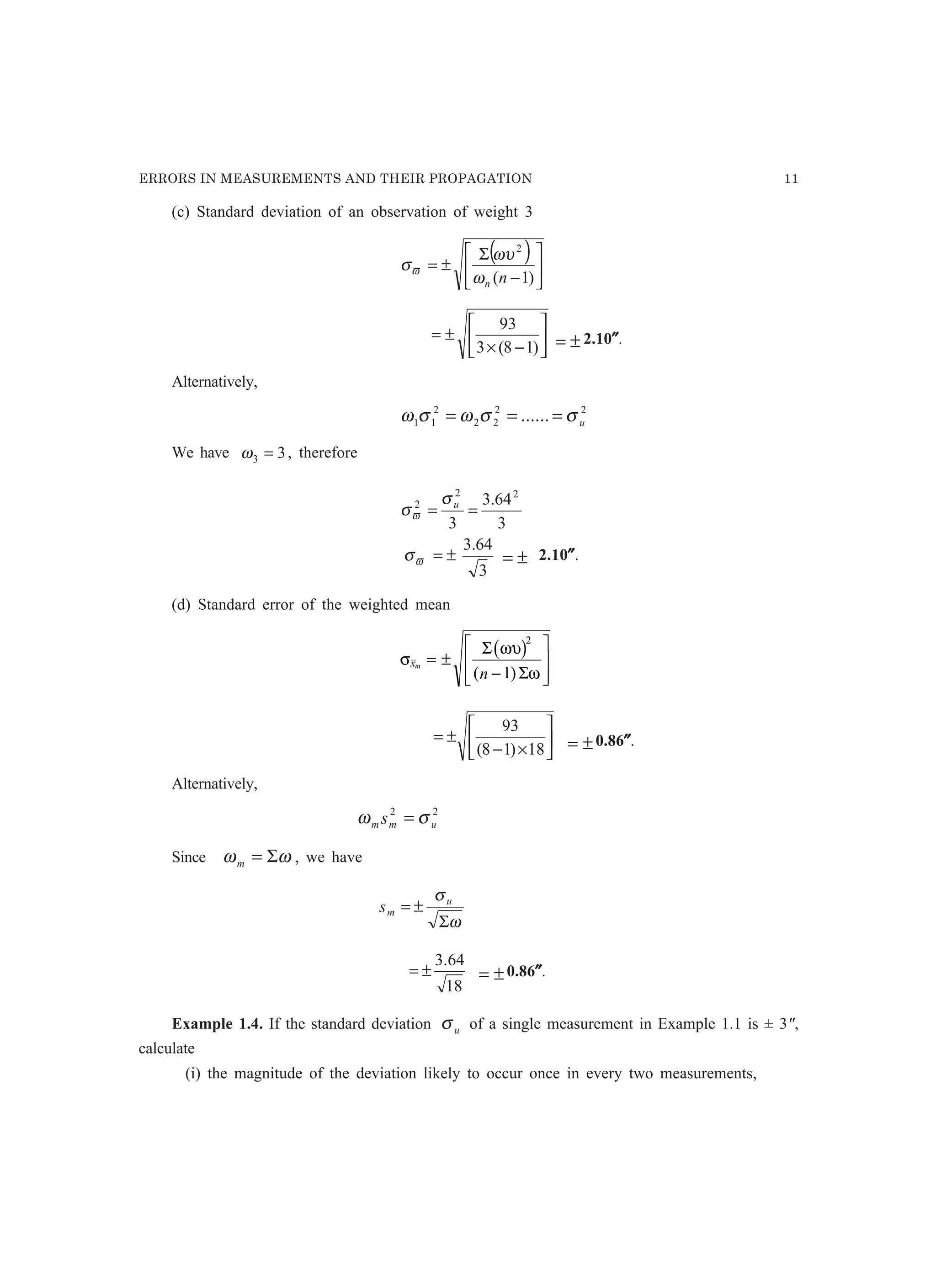 ERRORS IN MEASUREMENTS AND THEIR PROPAGATION 11
(c) Standard deviation of an observation of weight 3
( )






−
Σ
±=
)1(
2
nnω
ωυ
σϖ






−×
±=
)18(3
93
±= 2.10″″″″″.
Alternatively,
22
22
2
11 ...... uσσωσω ===
We have 33 =ω , therefore
3
64.3
3
64.3
3
22
2
±=
==
ϖ
ϖ
σ
σ
σ u
(d) Standard error of the weighted mean
σ
ωυ
ω
xm
n
= ±
−
L
N
MM
O
Q
PP
Σ
Σ
b g2
1( )






×−
±=
18)18(
93
±= 0.86″″″″″.
Alternatively,
22
umm s σω =
Since ωω Σ=m , we have
ω
σ
Σ
±= u
ms
18
64.3
±= ±= 0.86″″″″″.
Example 1.4. If the standard deviation uσ of a single measurement in Example 1.1 is ± 3,
calculate
(i) the magnitude of the deviation likely to occur once in every two measurements,
±= 2.10″″″″″.
 