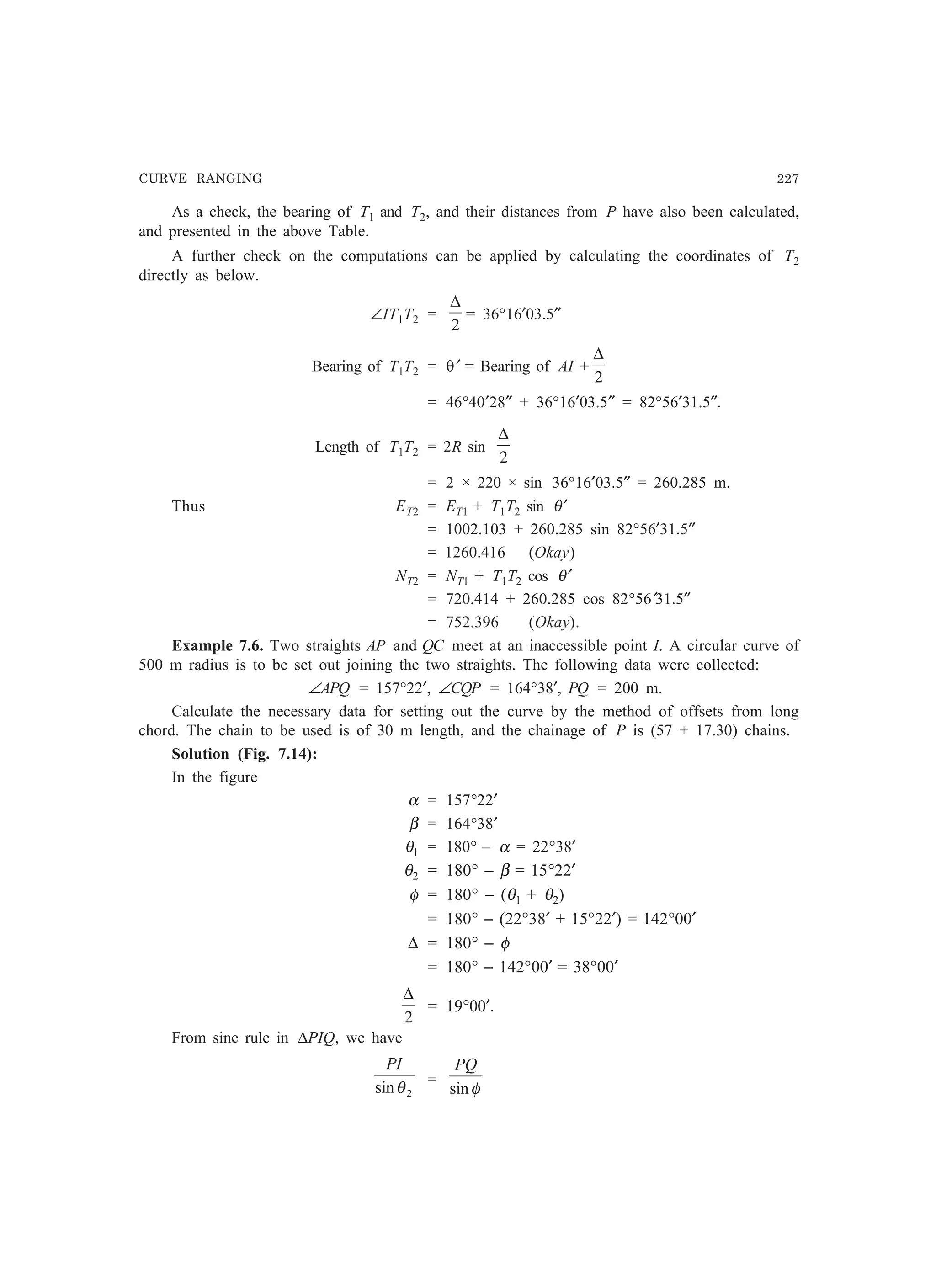 CURVE RANGING 227
As a check, the bearing of T1 and T2, and their distances from P have also been calculated,
and presented in the above Table.
A further check on the computations can be applied by calculating the coordinates of T2
directly as below.
∠IT1T2 =
2
∆
= 36°16′03.5″
Bearing of T1T2 = θ′ = Bearing of AI +
2
∆
= 46°40′28″ + 36°16′03.5″ = 82°56′31.5″.
Length of T1T2 = 2R sin
2
∆
= 2 × 220 × sin 36°16′03.5″ = 260.285 m.
Thus ET2 = ET1 + T1T2 sin θ′
= 1002.103 + 260.285 sin 82°56′31.5″
= 1260.416 (Okay)
NT2 = NT1 + T1T2 cos θ′
= 720.414 + 260.285 cos 82°56′31.5″
= 752.396 (Okay).
Example 7.6. Two straights AP and QC meet at an inaccessible point I. A circular curve of
500 m radius is to be set out joining the two straights. The following data were collected:
∠APQ = 157°22′, ∠CQP = 164°38′, PQ = 200 m.
Calculate the necessary data for setting out the curve by the method of offsets from long
chord. The chain to be used is of 30 m length, and the chainage of P is (57 + 17.30) chains.
Solution (Fig. 7.14):
In the figure
α = 157°22′
β = 164°38′
θ1 = 180° – α = 22°38′
θ2 = 180° − β = 15°22′
φ = 180° − (θ1 + θ2)
= 180° − (22°38′ + 15°22′) = 142°00′
∆ = 180° − φ
= 180° − 142°00′ = 38°00′
2
∆
= 19°00′.
From sine rule in ∆PIQ, we have
2sinθ
PI
=
φsin
PQ
 