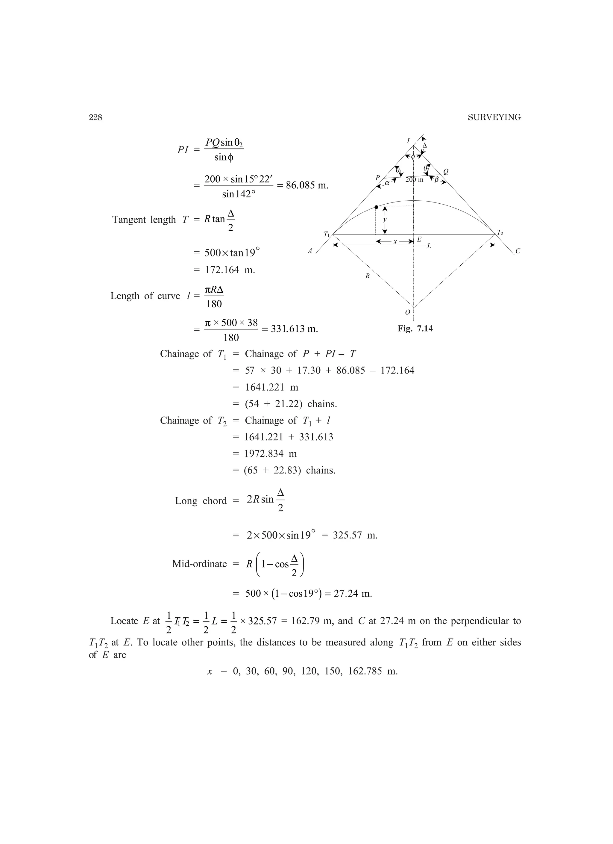228 SURVEYING
PI =
PQsin
sin
θ
φ
2
=
200 15 22
142
86 085
× sin
sin
.
° ′
°
= m.
Tangent length T = R tan
∆
2
= o19tan500×
= 172.164 m.
Length of curve l =
πR∆
180
=
π × ×
.
500 38
180
331 613= m.
Chainage of T1 = Chainage of P + PI – T
= 57 × 30 + 17.30 + 86.085 – 172.164
= 1641.221 m
= (54 + 21.22) chains.
Chainage of T2 = Chainage of T1 + l
= 1641.221 + 331.613
= 1972.834 m
= (65 + 22.83) chains.
Long chord =
2
sin2
∆
R
= o19sin5002 ×× = 325.57 m.
Mid-ordinate = R 1
2
−
F
HG I
KJcos
∆
= 500 1 19 27 24× cos .− ° =b g m.
Locate E at
1
2
1
2
1
2
325 571 2T T L= = × . = 162.79 m, and C at 27.24 m on the perpendicular to
T1T2 at E. To locate other points, the distances to be measured along T1T2 from E on either sides
of E are
x = 0, 30, 60, 90, 120, 150, 162.785 m.
C
I
O
R
E
T1 T2
A
P
Q
•
θ1
θ2
φ
∆
L
x
y
α β200 m
Fig. 7.14
 