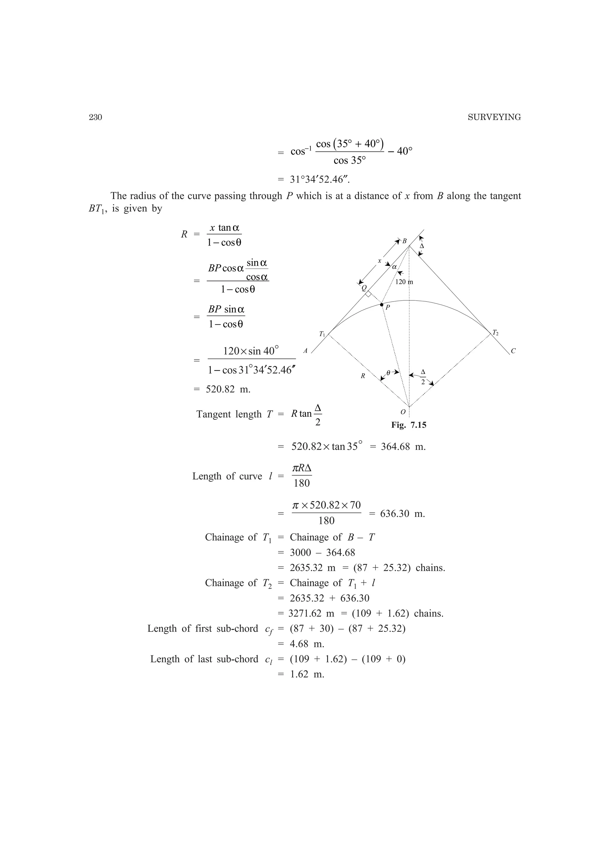 230 SURVEYING
= cos
cos
cos
− ° + °
°
− °1 35 40
35
40
b g
= 31°34′52.46″.
The radius of the curve passing through P which is at a distance of x from B along the tangent
BT1, is given by
R =
x tan
cos
α
θ1−
=
BPcos
sin
cos
cos
α
α
α
θ1−
=
BP sin
cos
α
θ1−
=
64.524331cos1
40sin120
′′′−
×
o
o
= 520.82 m.
Tangent length T = R tan
∆
2
= o35tan82.520 × = 364.68 m.
Length of curve l =
180
∆Rπ
=
180
7082.520 ××π
= 636.30 m.
Chainage of T1 = Chainage of B – T
= 3000 – 364.68
= 2635.32 m = (87 + 25.32) chains.
Chainage of T2 = Chainage of T1 + l
= 2635.32 + 636.30
= 3271.62 m = (109 + 1.62) chains.
Length of first sub-chord cf = (87 + 30) – (87 + 25.32)
= 4.68 m.
Length of last sub-chord cl = (109 + 1.62) – (109 + 0)
= 1.62 m.
C
B
O
R
120 m
T1 T2
A
α
P
.
Q
∆
θ
2
∆
x
Fig. 7.15
 