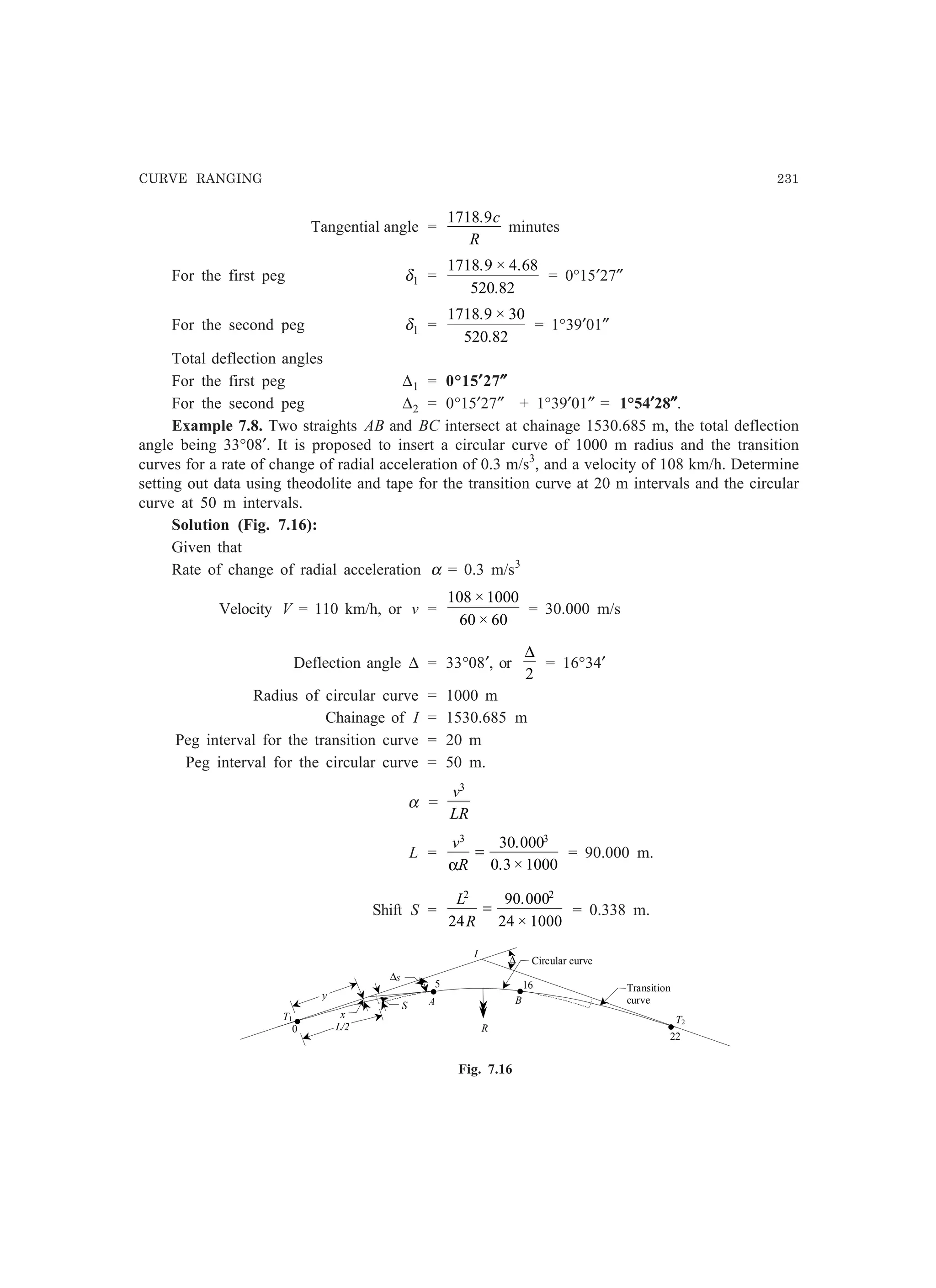 CURVE RANGING 231
Tangential angle =
1718 9. c
R
minutes
For the first peg δ1 =
1718 9 4 68
520 82
. × .
.
= 0°15′27″
For the second peg δ1 =
1718 9 30
520 82
. ×
.
= 1°39′01″
Total deflection angles
For the first peg ∆1 = 0°15′′′′′27″″″″″
For the second peg ∆2 = 0°15′27″ + 1°39′01″ = 1°54′′′′′28″″″″″.
Example 7.8. Two straights AB and BC intersect at chainage 1530.685 m, the total deflection
angle being 33°08′. It is proposed to insert a circular curve of 1000 m radius and the transition
curves for a rate of change of radial acceleration of 0.3 m/s3
, and a velocity of 108 km/h. Determine
setting out data using theodolite and tape for the transition curve at 20 m intervals and the circular
curve at 50 m intervals.
Solution (Fig. 7.16):
Given that
Rate of change of radial acceleration α = 0.3 m/s3
Velocity V = 110 km/h, or v =
108 1000
60 60
×
×
= 30.000 m/s
Deflection angle ∆ = 33°08′, or
∆
2
= 16°34′
Radius of circular curve = 1000 m
Chainage of I = 1530.685 m
Peg interval for the transition curve = 20 m
Peg interval for the circular curve = 50 m.
α =
v
LR
3
L =
v
R
3 3
30 000
0 3 1000α
=
.
. ×
= 90.000 m.
Shift S =
L
R
2 2
24
90 000
24 1000
=
.
×
= 0.338 m.
I
Transition
curve
S
R
xT1 T2
16
A B
∆S
5
22
0
Circular curve
• •
••y
L/2
∆
Fig. 7.16
 