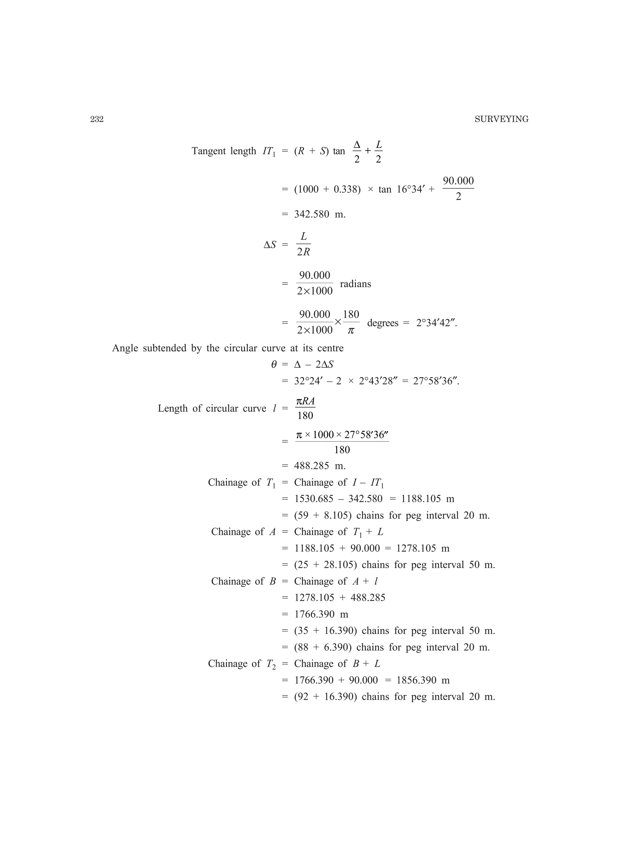 232 SURVEYING
Tangent length IT1 = (R + S) tan
∆
2 2
+
L
= (1000 + 0.338) × tan 16°34′ +
2
000.90
= 342.580 m.
∆S =
R
L
2
=
10002
000.90
×
radians
=
π
180
10002
000.90
×
×
degrees = 2°34′42″.
Angle subtended by the circular curve at its centre
θ = ∆ – 2∆S
= 32°24′ – 2 × 2°43′28″ = 27°58′36″.
Length of circular curve l =
πRA
180
=
π × ×1000 27 58 36
180
° ′ ′′
= 488.285 m.
Chainage of T1 = Chainage of I – IT1
= 1530.685 – 342.580 = 1188.105 m
= (59 + 8.105) chains for peg interval 20 m.
Chainage of A = Chainage of T1 + L
= 1188.105 + 90.000 = 1278.105 m
= (25 + 28.105) chains for peg interval 50 m.
Chainage of B = Chainage of A + l
= 1278.105 + 488.285
= 1766.390 m
= (35 + 16.390) chains for peg interval 50 m.
= (88 + 6.390) chains for peg interval 20 m.
Chainage of T2 = Chainage of B + L
= 1766.390 + 90.000 = 1856.390 m
= (92 + 16.390) chains for peg interval 20 m.
 