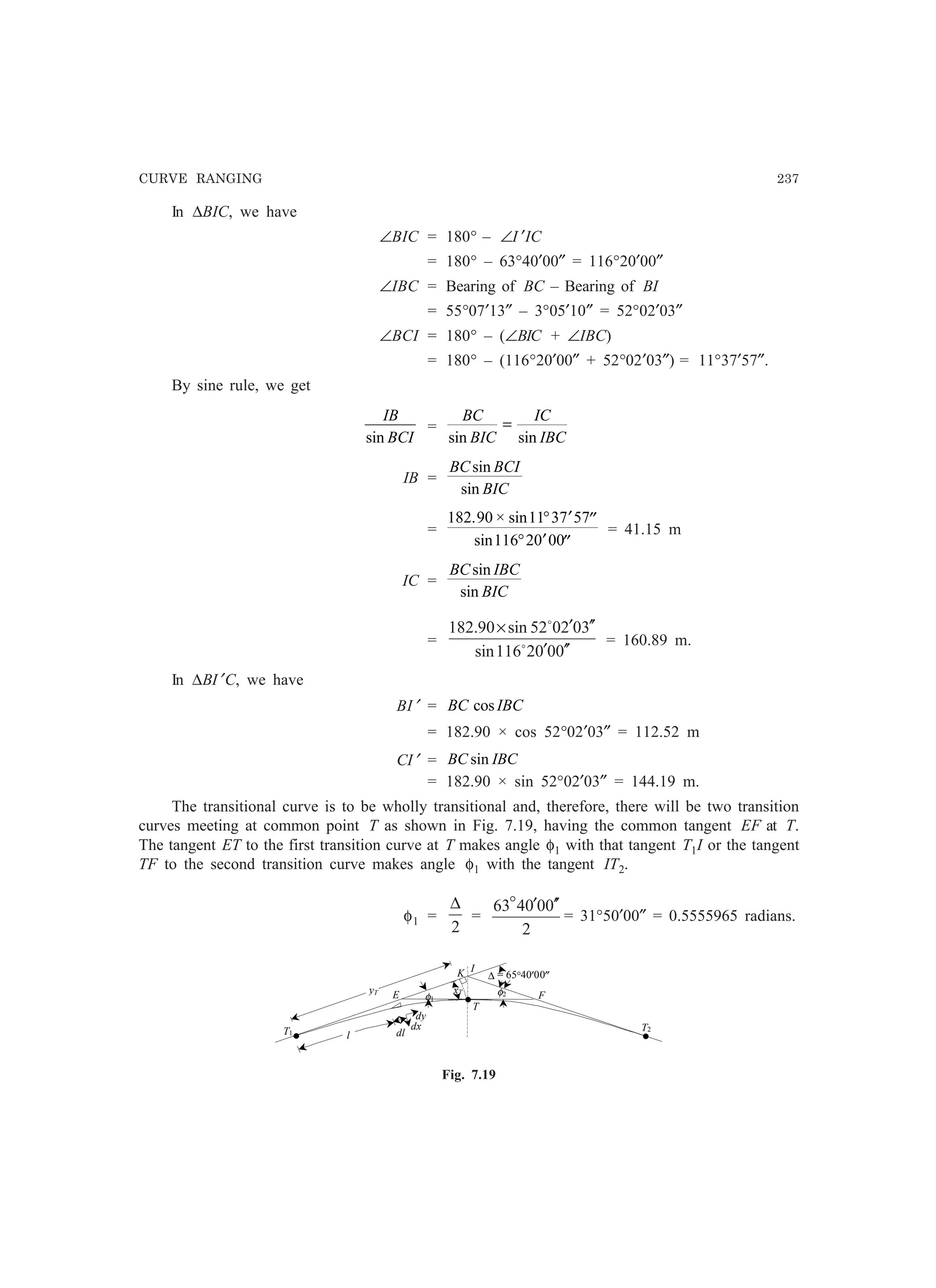 CURVE RANGING 237
In ∆BIC, we have
∠BIC = 180° – ∠I ′IC
= 180° – 63°40′00″ = 116°20′00″
∠IBC = Bearing of BC – Bearing of BI
= 55°07′13″ – 3°05′10″ = 52°02′03″
∠BCI = 180° – (∠BIC + ∠IBC)
= 180° – (116°20′00″ + 52°02′03″) = 11°37′57″.
By sine rule, we get
IB
BCIsin
=
BC
BIC
IC
IBCsin sin
=
IB =
BC BCI
BIC
sin
sin
=
182 90 11 37 57
116 20 00
. × sin
sin
° ′ ′′
° ′ ′′
= 41.15 m
IC =
BC IBC
BIC
sin
sin
=
0002116sin
302052sin90.182
′′′
′′′×
o
o
= 160.89 m.
In ∆BI′C, we have
BI′ = BC IBCcos
= 182.90 × cos 52°02′03″ = 112.52 m
CI′ = BC IBCsin
= 182.90 × sin 52°02′03″ = 144.19 m.
The transitional curve is to be wholly transitional and, therefore, there will be two transition
curves meeting at common point T as shown in Fig. 7.19, having the common tangent EF at T.
The tangent ET to the first transition curve at T makes angle φ1 with that tangent T1I or the tangent
TF to the second transition curve makes angle φ1 with the tangent IT2.
φ1 =
2
∆
=
2
000463 ′′′o
= 31°50′00″ = 0.5555965 radians.
I
T1
φ1
K
T2
E Fφ2
dl
T
•
• •
yT xT
∆ = 65°40′00″
l
dy
dx
Fig. 7.19
 