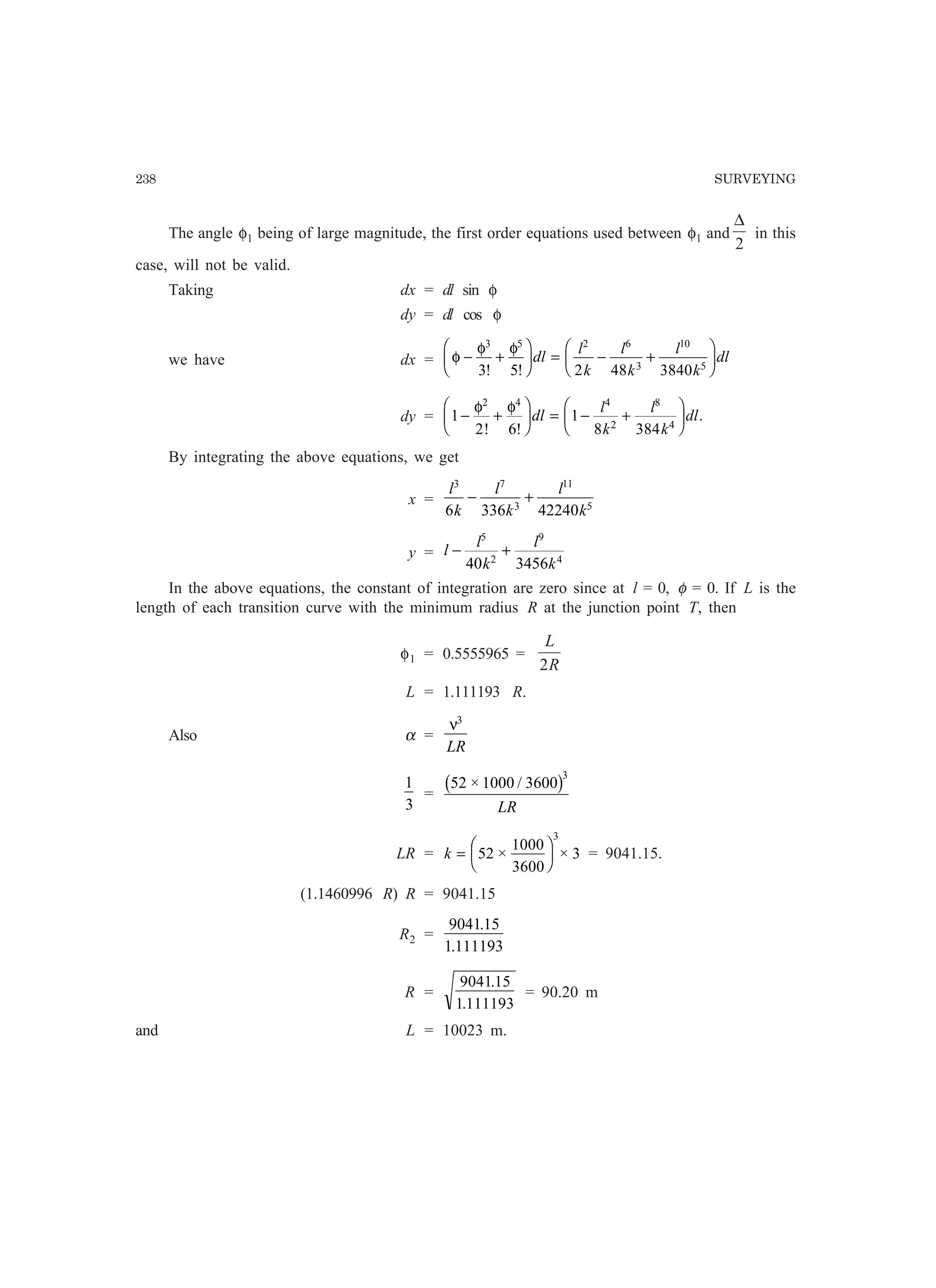 238 SURVEYING
The angle φ1 being of large magnitude, the first order equations used between φ1 and
2
∆
in this
case, will not be valid.
Taking dx = dl sin φ
dy = dl cos φ
we have dx = φ
φ φ
− +
F
HG I
KJ = − +
F
HG I
KJ
3 5 2 6
3
10
5
3 5 2 48 3840! !
dl
l
k
l
k
l
k
dl
dy = 1
2 6
1
8 384
2 4 4
2
8
4
− +
F
HG I
KJ = − +
F
HG I
KJφ φ
! !
.dl
l
k
l
k
dl
By integrating the above equations, we get
x =
l
k
l
k
l
k
3 7
3
11
5
6 336 42240
− +
y = l
l
k
l
k
− +
5
2
9
4
40 3456
In the above equations, the constant of integration are zero since at l = 0, φ = 0. If L is the
length of each transition curve with the minimum radius R at the junction point T, then
φ1 = 0.5555965 =
R
L
2
L = 1.111193 R.
Also α =
ν3
LR
1
3
=
52 1000 3600
3
× /b g
LR
LR = k =
F
HG I
KJ52
1000
3600
3
3
× × = 9041.15.
(1.1460996 R) R = 9041.15
R2 =
904115
1 111193
.
.
R =
9041 15
1 111193
.
.
= 90.20 m
and L = 10023 m.
 