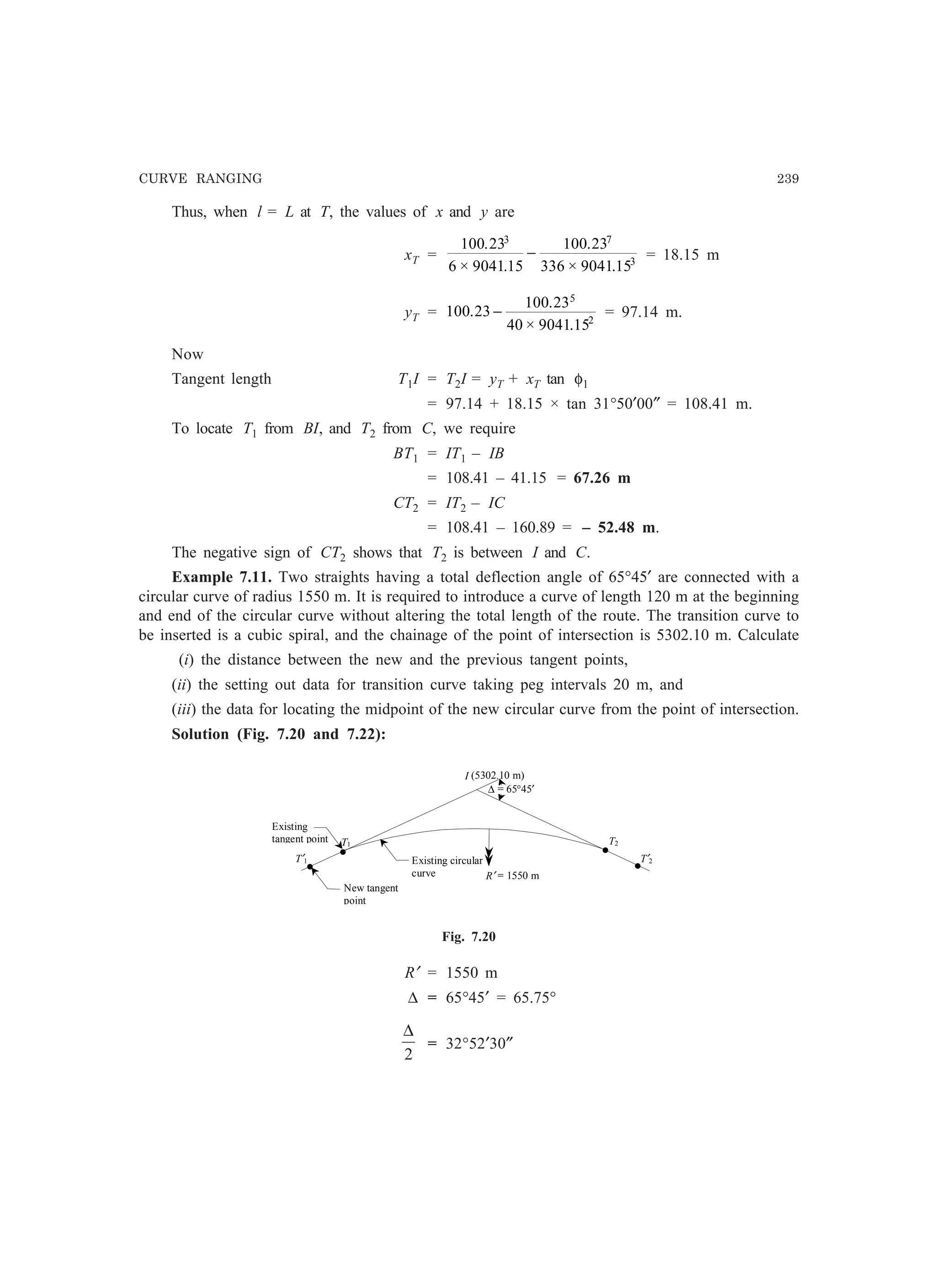 CURVE RANGING 239
Thus, when l = L at T, the values of x and y are
xT =
100 23
6 9041 15
100 23
336 9041 15
3 7
3
.
× .
.
× .
− = 18.15 m
yT = 100 23
100 23
40 9041 15
5
2
.
.
× .
− = 97.14 m.
Now
Tangent length T1I = T2I = yT + xT tan φ1
= 97.14 + 18.15 × tan 31°50′00″ = 108.41 m.
To locate T1 from BI, and T2 from C, we require
BT1 = IT1 – IB
= 108.41 – 41.15 = 67.26 m
CT2 = IT2 – IC
= 108.41 – 160.89 = – 52.48 m.
The negative sign of CT2 shows that T2 is between I and C.
Example 7.11. Two straights having a total deflection angle of 65°45′ are connected with a
circular curve of radius 1550 m. It is required to introduce a curve of length 120 m at the beginning
and end of the circular curve without altering the total length of the route. The transition curve to
be inserted is a cubic spiral, and the chainage of the point of intersection is 5302.10 m. Calculate
(i) the distance between the new and the previous tangent points,
(ii) the setting out data for transition curve taking peg intervals 20 m, and
(iii) the data for locating the midpoint of the new circular curve from the point of intersection.
Solution (Fig. 7.20 and 7.22):
I (5302.10 m)
T1
R′ = 1550 m
T2
T′2
New tangent
point
Existing circular
curve
Existing
tangent point
∆ = 65°45′
•
• •
•T′1
Fig. 7.20
R′ = 1550 m
∆ = 65°45′ = 65.75°
2
∆
= 32°52′30″
 