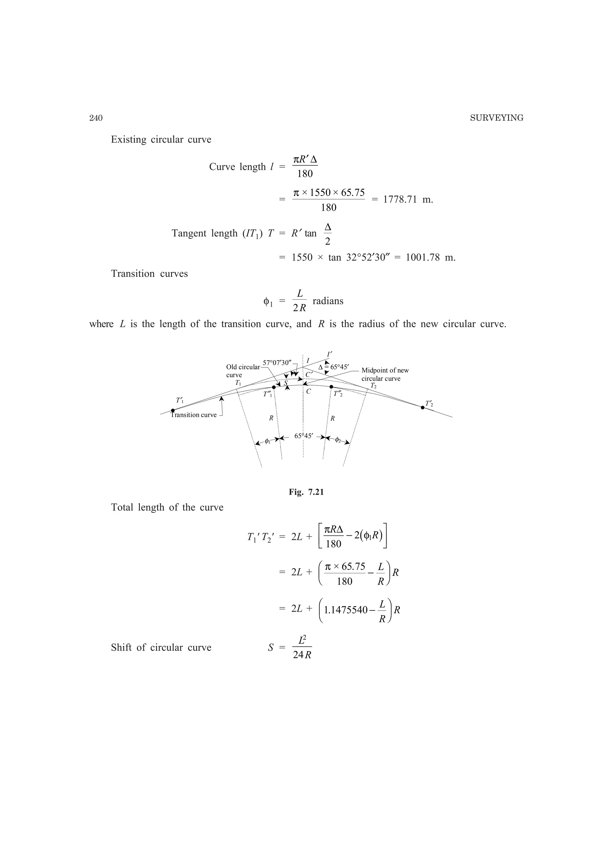 240 SURVEYING
Existing circular curve
Curve length l =
πR′ ∆
180
=
π × × .1550 65 75
180
= 1778.71 m.
Tangent length (IT1) T = R′ tan
∆
2
= 1550 × tan 32°52′30″ = 1001.78 m.
Transition curves
φ1 =
L
R2
radians
where L is the length of the transition curve, and R is the radius of the new circular curve.
I
Transition curve
S
R
T1 T2
C
Old circular
curve
R
T″2T″1
T′1
T′2
C′
I′
Midpoint of new
circular curve
57°07′30″
•
••
•
∆ = 65°45′
φ1
65°45′ φ2
Fig. 7.21
Total length of the curve
T1' T2' = 2L +
π
φ
R
R
∆
180
2 1−
L
NM O
QPb g
= 2L +
π × .65 75
180
−
F
HG I
KJL
R
R
= 2L + 1 1475540. −
F
HG I
KJL
R
R
Shift of circular curve S =
L
R
2
24
 
