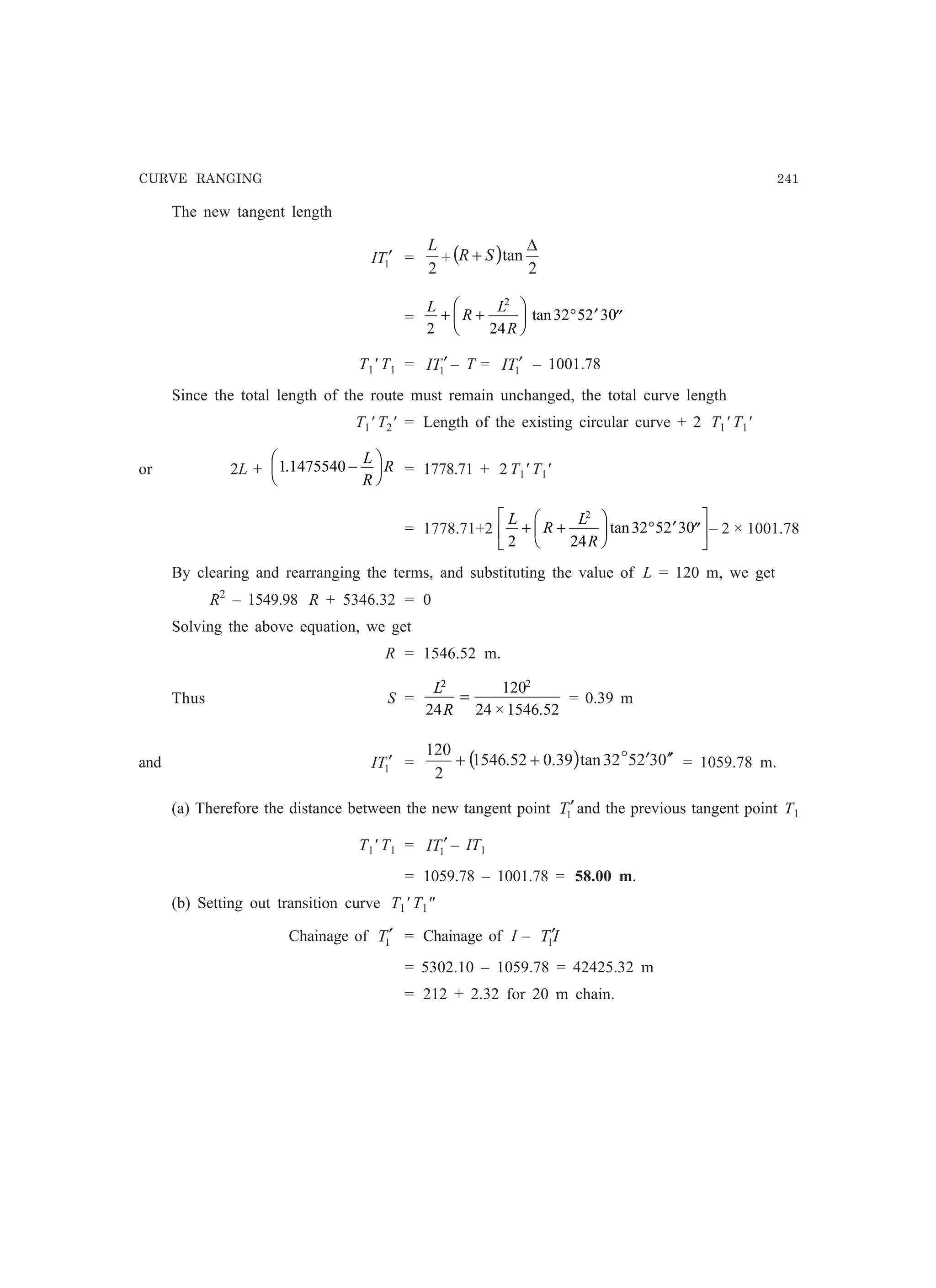 CURVE RANGING 241
The new tangent length
1TI ′ =
2
L
+ ( )
2
tan
∆
+ SR
=
L
R
L
R2 24
32 52 30
2
+ +
F
HG I
KJ ° ′ ′′tan
T1' T1 = 1TI ′ – T = 1TI ′ – 1001.78
Since the total length of the route must remain unchanged, the total curve length
T1' T2' = Length of the existing circular curve + 2 T1' T1'
or 2L + 1 1475540. −
F
HG I
KJL
R
R = 1778.71 + 2 T1' T1'
= 1778.71+2
L
R
L
R2 24
32 52 30
2
+ +
F
HG I
KJ ° ′ ′′
L
NM O
QPtan – 2 × 1001.78
By clearing and rearranging the terms, and substituting the value of L = 120 m, we get
R2
– 1549.98 R + 5346.32 = 0
Solving the above equation, we get
R = 1546.52 m.
Thus S =
L
R
2 2
24
120
24 1546 52
=
× .
= 0.39 m
and 1TI ′ = ( ) 032532tan39.052.1546
2
120
′′′++ o
= 1059.78 m.
(a) Therefore the distance between the new tangent point 1T′ and the previous tangent point T1
T1' T1 = 1TI ′ – IT1
= 1059.78 – 1001.78 = 58.00 m.
(b) Setting out transition curve T1' T1
Chainage of 1T′ = Chainage of I – IT1
′
= 5302.10 – 1059.78 = 42425.32 m
= 212 + 2.32 for 20 m chain.
 