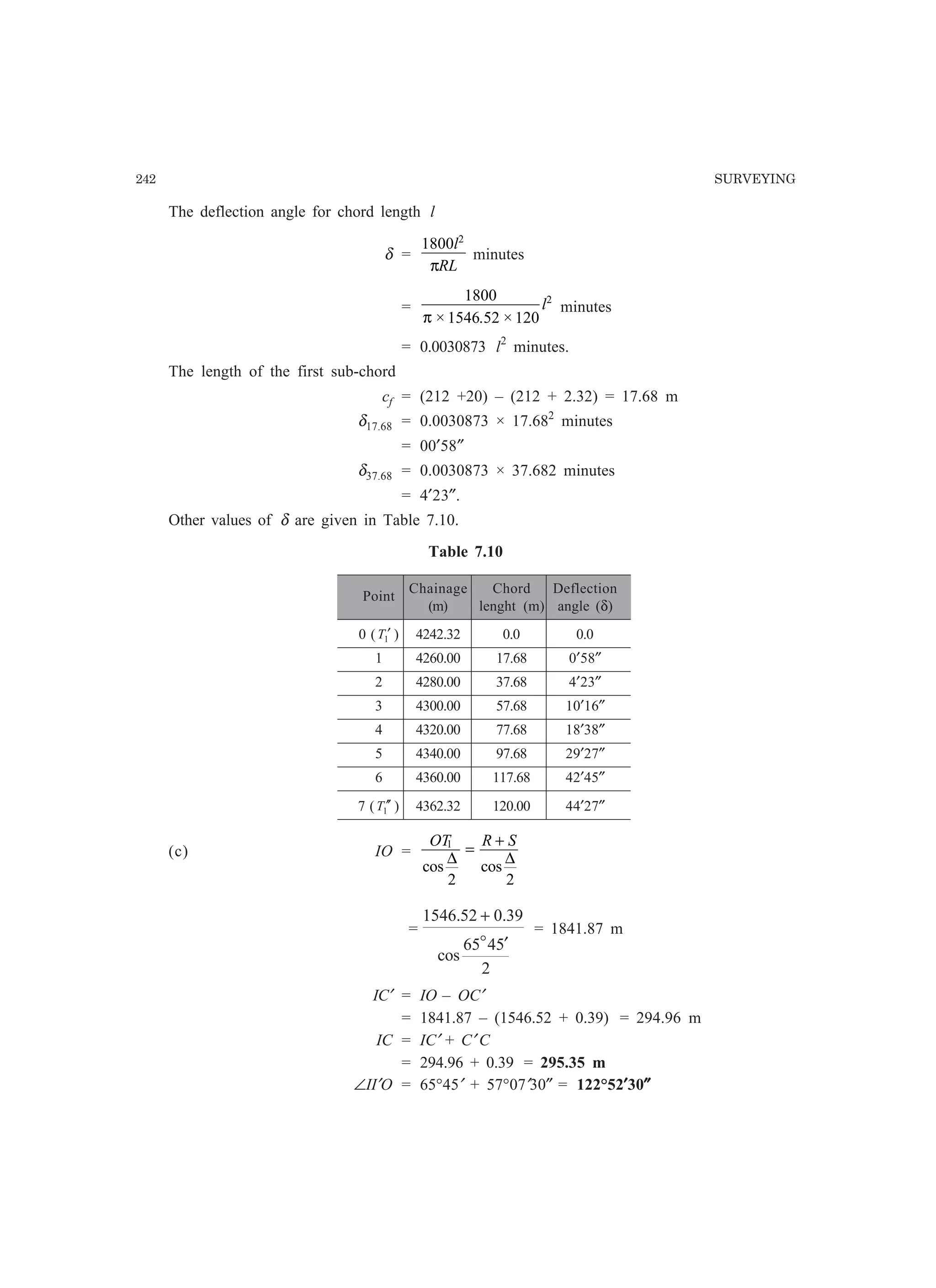 242 SURVEYING
The deflection angle for chord length l
δ =
1800 2
l
RLπ
minutes
=
1800
1546 52 120
2
π × . ×
l minutes
= 0.0030873 l2
minutes.
The length of the first sub-chord
cf = (212 +20) – (212 + 2.32) = 17.68 m
δ17.68 = 0.0030873 × 17.682
minutes
= 00′58″
δ37.68 = 0.0030873 × 37.682 minutes
= 4′23″.
Other values of δ are given in Table 7.10.
Table 7.10
Point
Chainage Chord Deflection
(m) lenght (m) angle (δ)
0 ( 1T ′ ) 4242.32 0.0 0.0
1 4260.00 17.68 0′58″
2 4280.00 37.68 4′23″
3 4300.00 57.68 10′16″
4 4320.00 77.68 18′38″
5 4340.00 97.68 29′27″
6 4360.00 117.68 42′45″
7 ( 1T ′′ ) 4362.32 120.00 44′27″
(c) IO =
OT R S1
2 2
cos cos
∆ ∆
=
+
=
2
5465
cos
39.052.1546
′
+
o
= 1841.87 m
IC′ = IO – OC′
= 1841.87 – (1546.52 + 0.39) = 294.96 m
IC = IC′ + C′ C
= 294.96 + 0.39 = 295.35 m
∠II′O = 65°45′ + 57°07′30″ = 122°52′′′′′30″″″″″
 