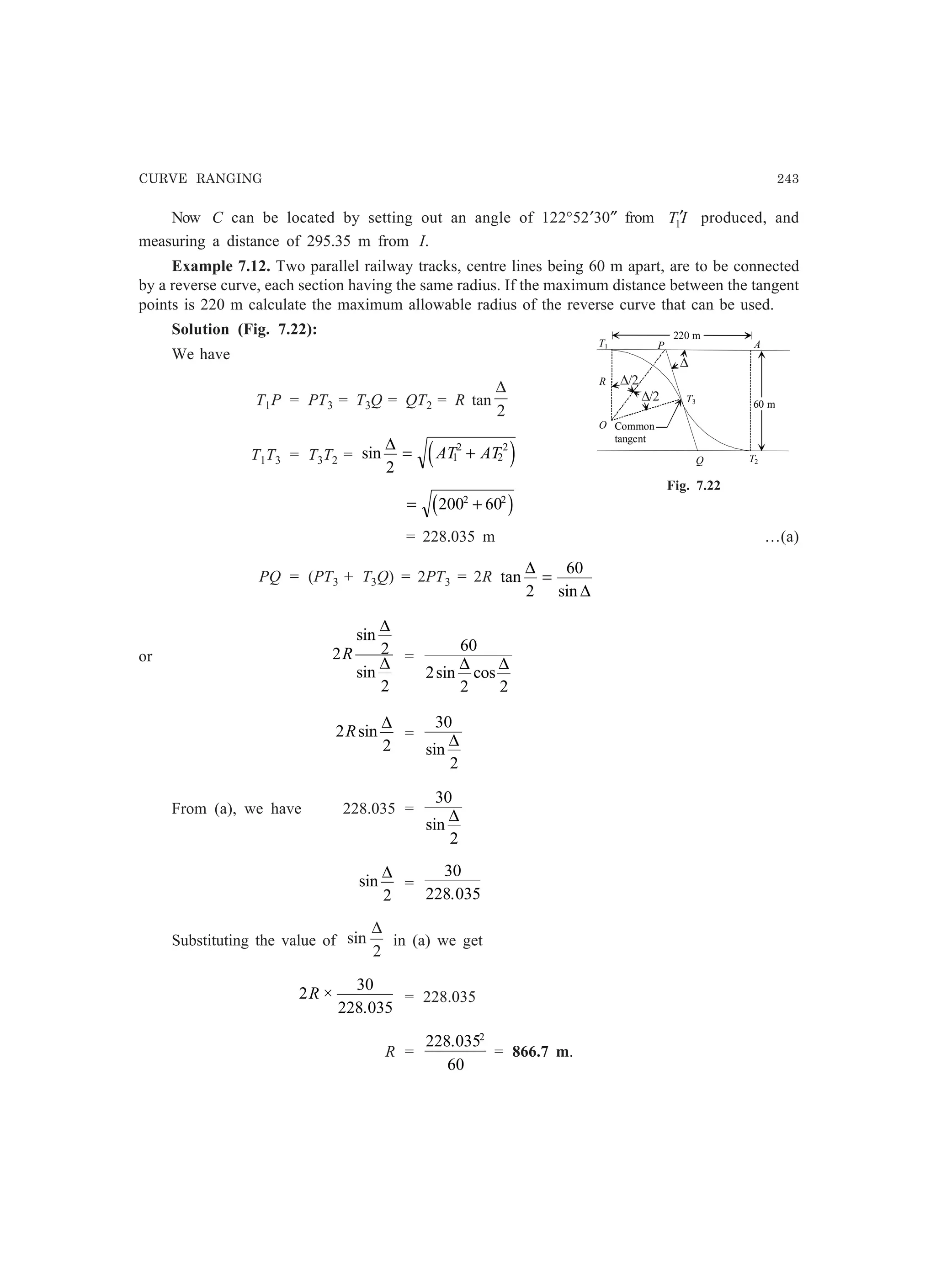 CURVE RANGING 243
Now C can be located by setting out an angle of 122°52′30″ from IT1′ produced, and
measuring a distance of 295.35 m from I.
Example 7.12. Two parallel railway tracks, centre lines being 60 m apart, are to be connected
by a reverse curve, each section having the same radius. If the maximum distance between the tangent
points is 220 m calculate the maximum allowable radius of the reverse curve that can be used.
Solution (Fig. 7.22):
We have
T1P = PT3 = T3Q = QT2 = R tan
2
∆
T1T3 = T3T2 = sin
∆
2
1
2
2
2
= +AT ATe j
= +200 602 2
c h
= 228.035 m …(a)
PQ = (PT3 + T3Q) = 2PT3 = 2R tan
sin
∆
∆2
60
=
or 2 2
2
R
sin
sin
∆
∆ =
60
2
2 2
sin cos
∆ ∆
2
2
Rsin
∆
=
30
2
sin
∆
From (a), we have 228.035 =
30
2
sin
∆
sin
∆
2
=
30
228 035.
Substituting the value of
2
sin
∆
in (a) we get
2
30
228 035
R ×
.
= 228.035
R =
228 035
60
2
.
= 866.7 m.
Fig. 7.22
R
T1
O
T3
T2Q
P
Common
tangent
A
60 m
220 m
∆/2
∆/2
∆
 
