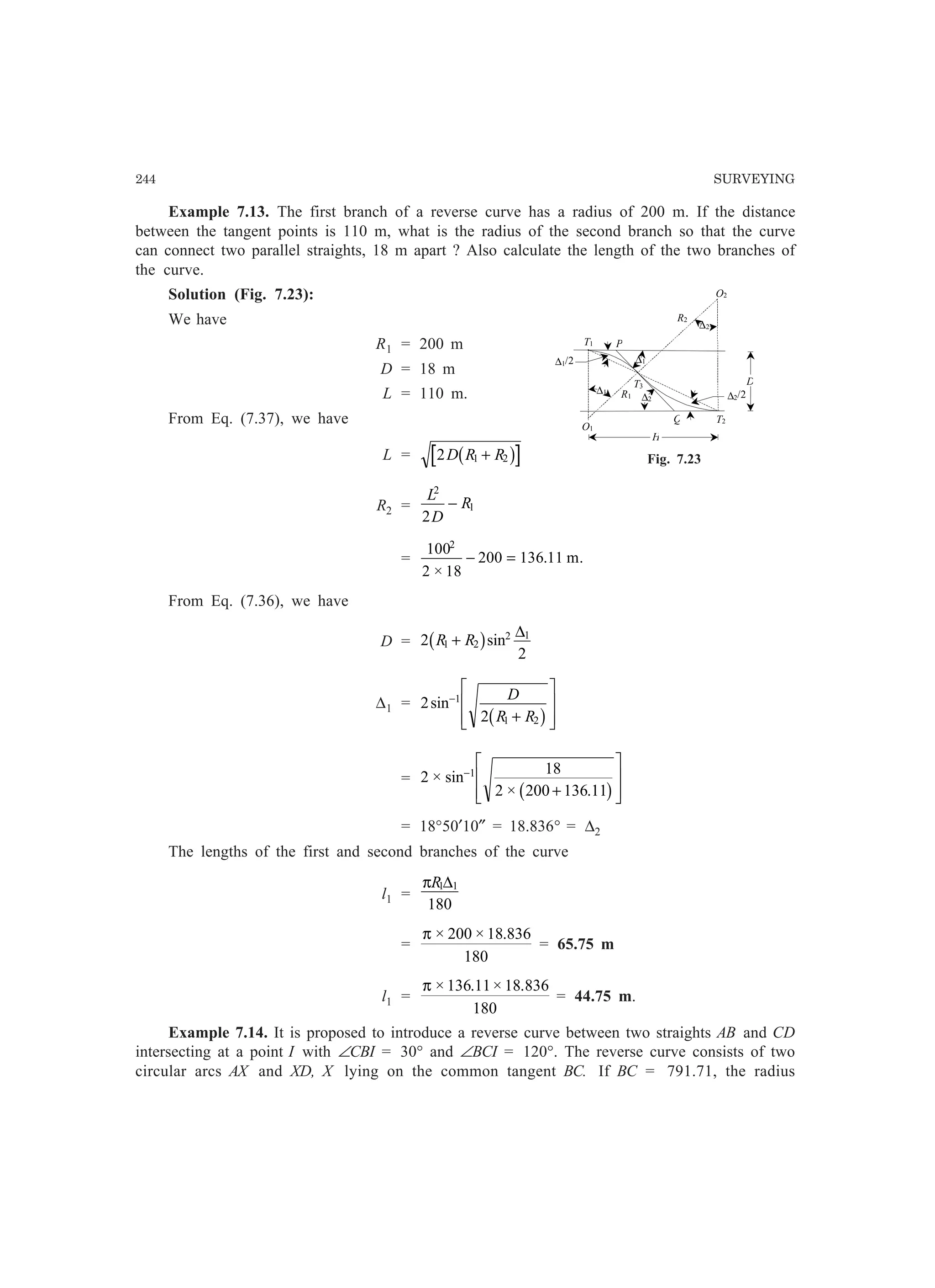 244 SURVEYING
R1
T1
O1
T3
T2Q
P
R2
∆2/2
∆1/2
O2
∆1
∆2
∆1
D
H
∆2
Fig. 7.23
Example 7.13. The first branch of a reverse curve has a radius of 200 m. If the distance
between the tangent points is 110 m, what is the radius of the second branch so that the curve
can connect two parallel straights, 18 m apart ? Also calculate the length of the two branches of
the curve.
Solution (Fig. 7.23):
We have
R1 = 200 m
D = 18 m
L = 110 m.
From Eq. (7.37), we have
L = 2 1 2D R R+b g
R2 =
L
D
R
2
1
2
−
=
100
2 18
200 136 11
2
×
.− = m.
From Eq. (7.36), we have
D = 2
2
1 2
2 1
R R+b gsin
∆
∆1 = 2
2
1
1 2
sin−
+
L
N
MM
O
Q
PP
D
R Rb g
= 2
18
2 200 136 11
1
× sin
× .
−
+
L
N
MM
O
Q
PPb g
= 18°50′10″ = 18.836° = ∆2
The lengths of the first and second branches of the curve
l1 =
πR1 1
180
∆
=
π × × .200 18 836
180
= 65.75 m
l1 =
π × . × .136 11 18 836
180
= 44.75 m.
Example 7.14. It is proposed to introduce a reverse curve between two straights AB and CD
intersecting at a point I with ∠CBI = 30° and ∠BCI = 120°. The reverse curve consists of two
circular arcs AX and XD, X lying on the common tangent BC. If BC = 791.71, the radius
 