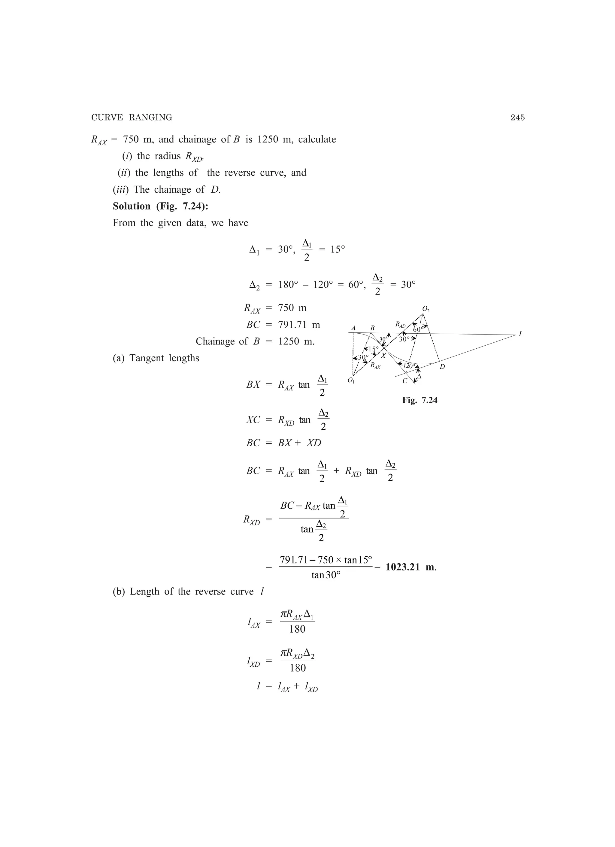 CURVE RANGING 245
RAX
O1
O2
D
C
BA
I
X
RAD
°
Fig. 7.24
60°
30°
120°
15°
30°
∆
RAX = 750 m, and chainage of B is 1250 m, calculate
(i) the radius RXD,
(ii) the lengths of the reverse curve, and
(iii) The chainage of D.
Solution (Fig. 7.24):
From the given data, we have
∆1 = 30°,
∆1
2
= 15°
∆2 = 180° – 120° = 60°,
∆2
2
= 30°
RAX = 750 m
BC = 791.71 m
Chainage of B = 1250 m.
(a) Tangent lengths
BX = RAX tan
∆1
2
XC = RXD tan
∆2
2
BC = BX + XD
BC = RAX tan
∆1
2
+ RXD tan
∆2
2
RXD =
BC RAX− tan
tan
∆
∆
1
2
2
2
=
791 71 750 15
30
. × tan
tan
− °
°
= 1023.21 m.
(b) Length of the reverse curve l
lAX =
180
1∆AXRπ
lXD =
180
2∆XDRπ
l = lAX + lXD
30°
 