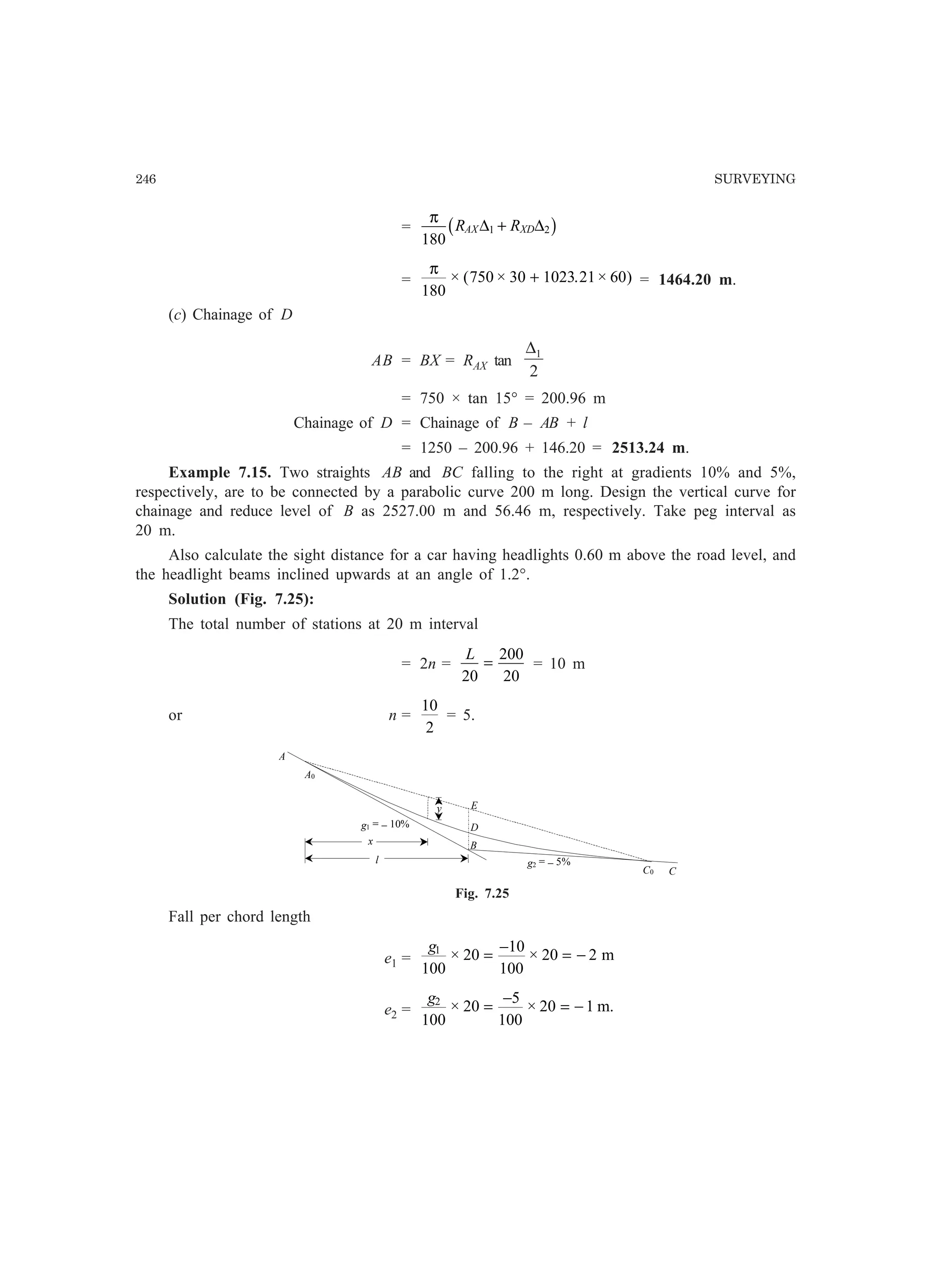 246 SURVEYING
=
π
180
1 2R RAX XD∆ ∆+b g
=
π
180
750 30 1023 21 60× ( × . × )+ = 1464.20 m.
(c) Chainage of D
AB = BX = RAX tan
2
1∆
= 750 × tan 15° = 200.96 m
Chainage of D = Chainage of B – AB + l
= 1250 – 200.96 + 146.20 = 2513.24 m.
Example 7.15. Two straights AB and BC falling to the right at gradients 10% and 5%,
respectively, are to be connected by a parabolic curve 200 m long. Design the vertical curve for
chainage and reduce level of B as 2527.00 m and 56.46 m, respectively. Take peg interval as
20 m.
Also calculate the sight distance for a car having headlights 0.60 m above the road level, and
the headlight beams inclined upwards at an angle of 1.2°.
Solution (Fig. 7.25):
The total number of stations at 20 m interval
= 2n =
L
20
200
20
= = 10 m
or n =
10
2
= 5.
g1 = − 10%
A
D
B
g2 = − 5%
A0
C0 C
Ey
x
l
Fig. 7.25
Fall per chord length
e1 =
g1
100
20
10
100
20 2× ×=
−
= − m
e2 =
g2
100
20
5
100
20 1× ×=
−
= − m.
 