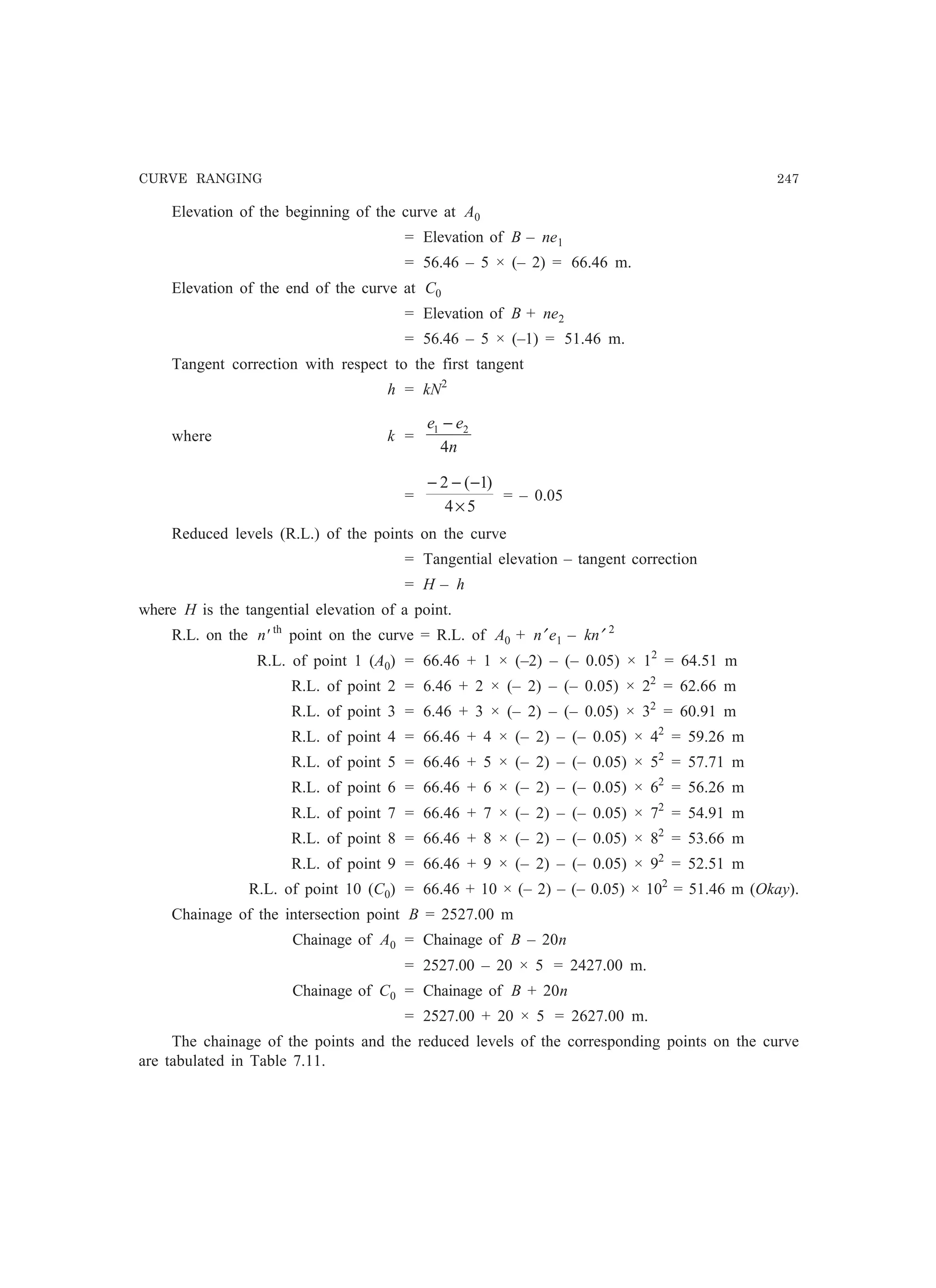 CURVE RANGING 247
Elevation of the beginning of the curve at A0
= Elevation of B – ne1
= 56.46 – 5 × (– 2) = 66.46 m.
Elevation of the end of the curve at C0
= Elevation of B + ne2
= 56.46 – 5 × (–1) = 51.46 m.
Tangent correction with respect to the first tangent
h = kN2
where k =
n
ee
4
21 −
=
54
)1(2
×
−−−
= – 0.05
Reduced levels (R.L.) of the points on the curve
= Tangential elevation – tangent correction
= H – h
where H is the tangential elevation of a point.
R.L. on the n' th
point on the curve = R.L. of A0 + n′ e1 – kn′ 2
R.L. of point 1 (A0) = 66.46 + 1 × (–2) – (– 0.05) × 12
= 64.51 m
R.L. of point 2 = 6.46 + 2 × (– 2) – (– 0.05) × 22
= 62.66 m
R.L. of point 3 = 6.46 + 3 × (– 2) – (– 0.05) × 32
= 60.91 m
R.L. of point 4 = 66.46 + 4 × (– 2) – (– 0.05) × 42
= 59.26 m
R.L. of point 5 = 66.46 + 5 × (– 2) – (– 0.05) × 52
= 57.71 m
R.L. of point 6 = 66.46 + 6 × (– 2) – (– 0.05) × 62
= 56.26 m
R.L. of point 7 = 66.46 + 7 × (– 2) – (– 0.05) × 72
= 54.91 m
R.L. of point 8 = 66.46 + 8 × (– 2) – (– 0.05) × 82
= 53.66 m
R.L. of point 9 = 66.46 + 9 × (– 2) – (– 0.05) × 92
= 52.51 m
R.L. of point 10 (C0) = 66.46 + 10 × (– 2) – (– 0.05) × 102
= 51.46 m (Okay).
Chainage of the intersection point B = 2527.00 m
Chainage of A0 = Chainage of B – 20n
= 2527.00 – 20 × 5 = 2427.00 m.
Chainage of C0 = Chainage of B + 20n
= 2527.00 + 20 × 5 = 2627.00 m.
The chainage of the points and the reduced levels of the corresponding points on the curve
are tabulated in Table 7.11.
 