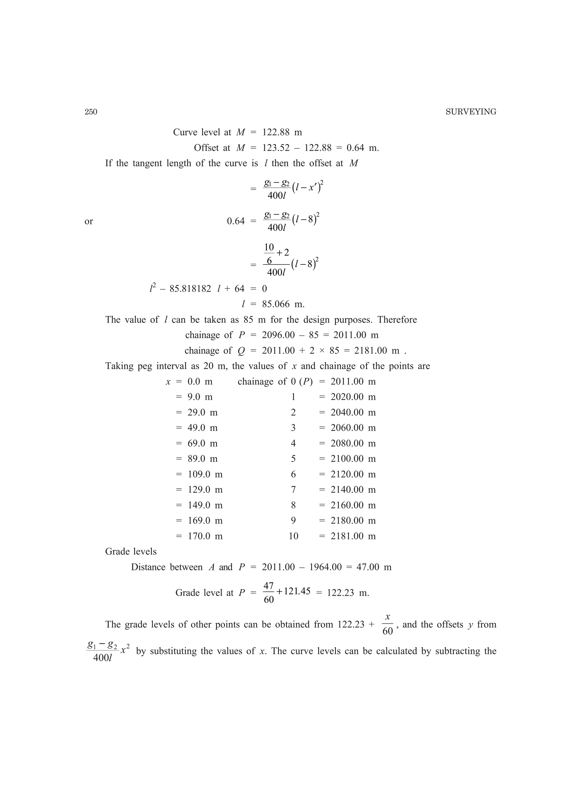 250 SURVEYING
Curve level at M = 122.88 m
Offset at M = 123.52 – 122.88 = 0.64 m.
If the tangent length of the curve is l then the offset at M
=
g g
l
l x1 2 2
400
−
− ′b g
or 0.64 =
g g
l
l1 2 2
400
8
−
−b g
=
10
6
2
400
8
2
+
−
l
lb g
l2
– 85.818182 l + 64 = 0
l = 85.066 m.
The value of l can be taken as 85 m for the design purposes. Therefore
chainage of P = 2096.00 – 85 = 2011.00 m
chainage of Q = 2011.00 + 2 × 85 = 2181.00 m .
Taking peg interval as 20 m, the values of x and chainage of the points are
x = 0.0 m chainage of 0 (P) = 2011.00 m
= 9.0 m 1 = 2020.00 m
= 29.0 m 2 = 2040.00 m
= 49.0 m 3 = 2060.00 m
= 69.0 m 4 = 2080.00 m
= 89.0 m 5 = 2100.00 m
= 109.0 m 6 = 2120.00 m
= 129.0 m 7 = 2140.00 m
= 149.0 m 8 = 2160.00 m
= 169.0 m 9 = 2180.00 m
= 170.0 m 10 = 2181.00 m
Grade levels
Distance between A and P = 2011.00 – 1964.00 = 47.00 m
Grade level at P =
47
60
121 45+ . = 122.23 m.
The grade levels of other points can be obtained from 122.23 +
60
x
, and the offsets y from
221
400
x
l
gg −
by substituting the values of x. The curve levels can be calculated by subtracting the
 