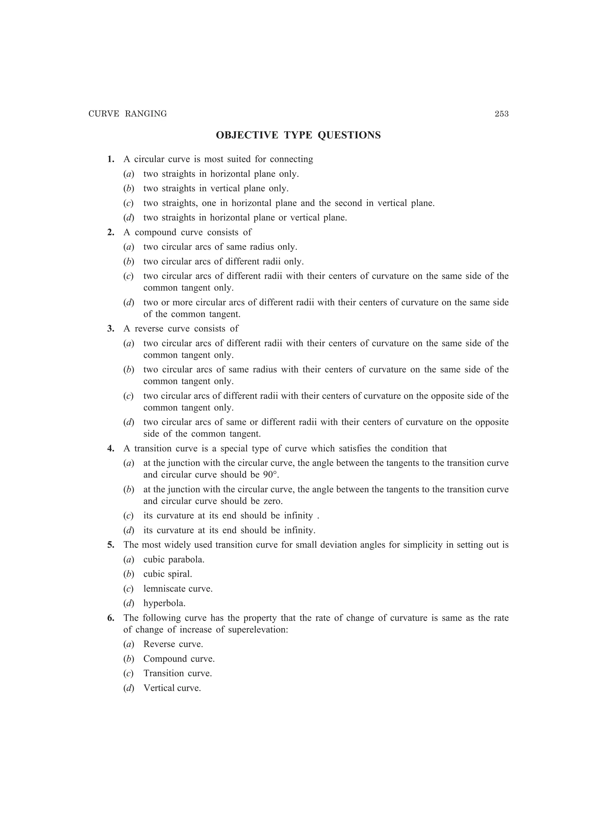 CURVE RANGING 253
OBJECTIVE TYPE QUESTIONS
1. A circular curve is most suited for connecting
(a) two straights in horizontal plane only.
(b) two straights in vertical plane only.
(c) two straights, one in horizontal plane and the second in vertical plane.
(d) two straights in horizontal plane or vertical plane.
2. A compound curve consists of
(a) two circular arcs of same radius only.
(b) two circular arcs of different radii only.
(c) two circular arcs of different radii with their centers of curvature on the same side of the
common tangent only.
(d) two or more circular arcs of different radii with their centers of curvature on the same side
of the common tangent.
3. A reverse curve consists of
(a) two circular arcs of different radii with their centers of curvature on the same side of the
common tangent only.
(b) two circular arcs of same radius with their centers of curvature on the same side of the
common tangent only.
(c) two circular arcs of different radii with their centers of curvature on the opposite side of the
common tangent only.
(d) two circular arcs of same or different radii with their centers of curvature on the opposite
side of the common tangent.
4. A transition curve is a special type of curve which satisfies the condition that
(a) at the junction with the circular curve, the angle between the tangents to the transition curve
and circular curve should be 90°.
(b) at the junction with the circular curve, the angle between the tangents to the transition curve
and circular curve should be zero.
(c) its curvature at its end should be infinity .
(d) its curvature at its end should be infinity.
5. The most widely used transition curve for small deviation angles for simplicity in setting out is
(a) cubic parabola.
(b) cubic spiral.
(c) lemniscate curve.
(d) hyperbola.
6. The following curve has the property that the rate of change of curvature is same as the rate
of change of increase of superelevation:
(a) Reverse curve.
(b) Compound curve.
(c) Transition curve.
(d) Vertical curve.
 