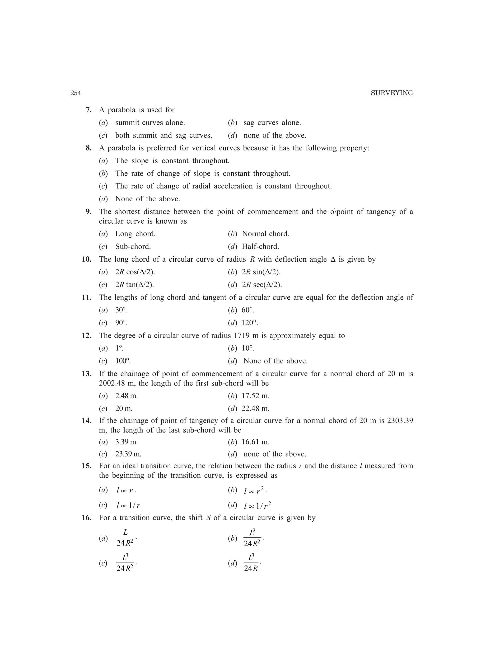 254 SURVEYING
7. A parabola is used for
(a) summit curves alone. (b) sag curves alone.
(c) both summit and sag curves. (d) none of the above.
8. A parabola is preferred for vertical curves because it has the following property:
(a) The slope is constant throughout.
(b) The rate of change of slope is constant throughout.
(c) The rate of change of radial acceleration is constant throughout.
(d) None of the above.
9. The shortest distance between the point of commencement and the opoint of tangency of a
circular curve is known as
(a) Long chord. (b) Normal chord.
(c) Sub-chord. (d) Half-chord.
10. The long chord of a circular curve of radius R with deflection angle ∆ is given by
(a) 2R cos(∆/2). (b) 2R sin(∆/2).
(c) 2R tan(∆/2). (d) 2R sec(∆/2).
11. The lengths of long chord and tangent of a circular curve are equal for the deflection angle of
(a) 30°. (b) 60°.
(c) 90°. (d) 120°.
12. The degree of a circular curve of radius 1719 m is approximately equal to
(a) 1°. (b) 10°.
(c) 100°. (d) None of the above.
13. If the chainage of point of commencement of a circular curve for a normal chord of 20 m is
2002.48 m, the length of the first sub-chord will be
(a) 2.48 m. (b) 17.52 m.
(c) 20 m. (d) 22.48 m.
14. If the chainage of point of tangency of a circular curve for a normal chord of 20 m is 2303.39
m, the length of the last sub-chord will be
(a) 3.39 m. (b) 16.61 m.
(c) 23.39 m. (d) none of the above.
15. For an ideal transition curve, the relation between the radius r and the distance l measured from
the beginning of the transition curve, is expressed as
(a) rl ∝ . (b) 2
rl ∝ .
(c) rl /1∝ . (d) 2
/1 rl ∝ .
16. For a transition curve, the shift S of a circular curve is given by
(a)
L
R24 2
. (b)
L
R
2
2
24
.
(c)
L
R
3
2
24
. (d)
L
R
3
24
.
 