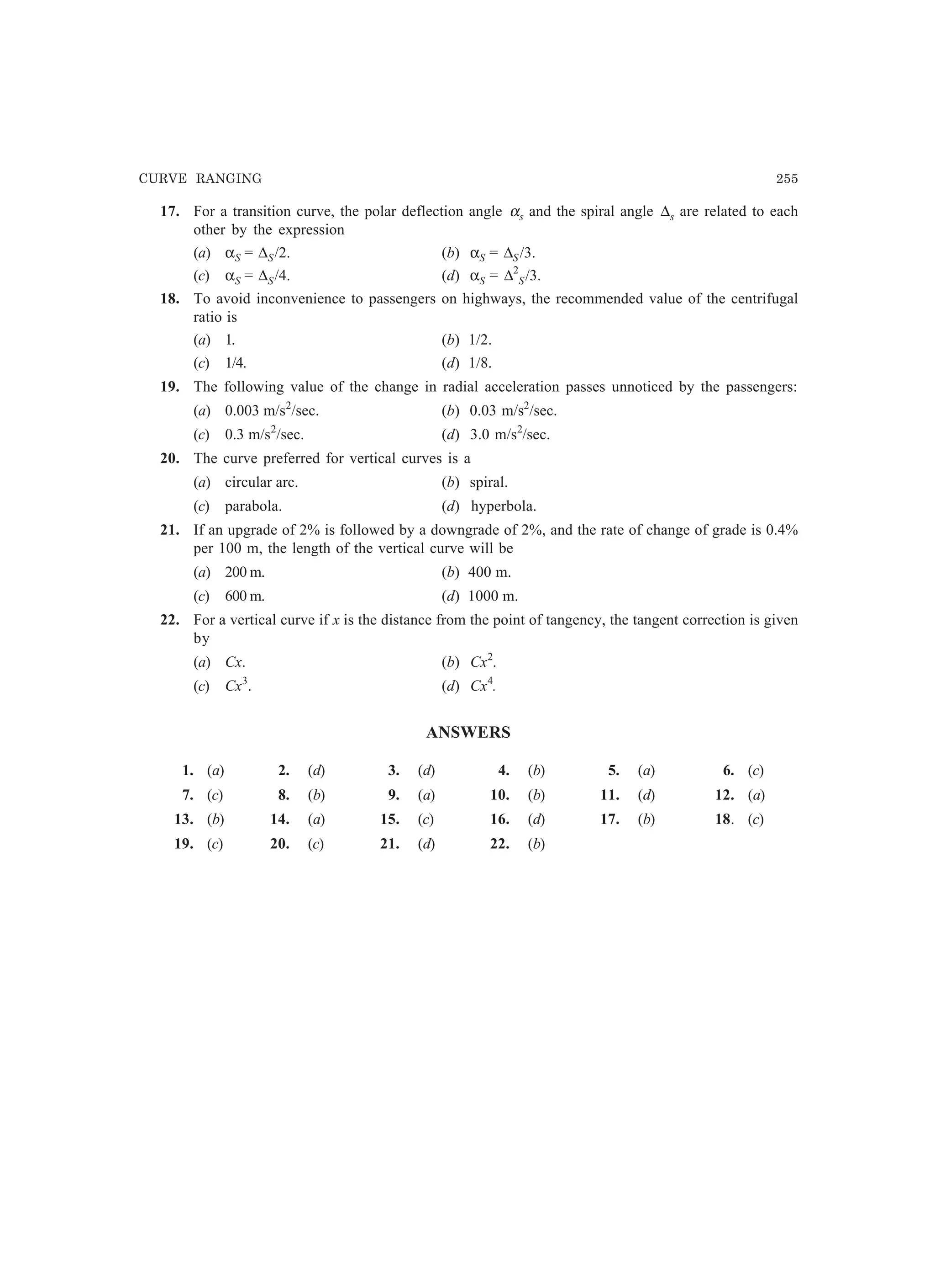 CURVE RANGING 255
17. For a transition curve, the polar deflection angle αs and the spiral angle ∆s are related to each
other by the expression
(a) αS = ∆S/2. (b) αS = ∆S /3.
(c) αS = ∆S/4. (d) αS = ∆2
S/3.
18. To avoid inconvenience to passengers on highways, the recommended value of the centrifugal
ratio is
(a) 1. (b) 1/2.
(c) 1/4. (d) 1/8.
19. The following value of the change in radial acceleration passes unnoticed by the passengers:
(a) 0.003 m/s2
/sec. (b) 0.03 m/s2
/sec.
(c) 0.3 m/s2
/sec. (d) 3.0 m/s2
/sec.
20. The curve preferred for vertical curves is a
(a) circular arc. (b) spiral.
(c) parabola. (d) hyperbola.
21. If an upgrade of 2% is followed by a downgrade of 2%, and the rate of change of grade is 0.4%
per 100 m, the length of the vertical curve will be
(a) 200 m. (b) 400 m.
(c) 600 m. (d) 1000 m.
22. For a vertical curve if x is the distance from the point of tangency, the tangent correction is given
by
(a) Cx. (b) Cx2
.
(c) Cx3
. (d) Cx4
.
ANSWERS
1. (a) 2. (d) 3. (d) 4. (b) 5. (a) 6. (c)
7. (c) 8. (b) 9. (a) 10. (b) 11. (d) 12. (a)
13. (b) 14. (a) 15. (c) 16. (d) 17. (b) 18. (c)
19. (c) 20. (c) 21. (d) 22. (b)
 