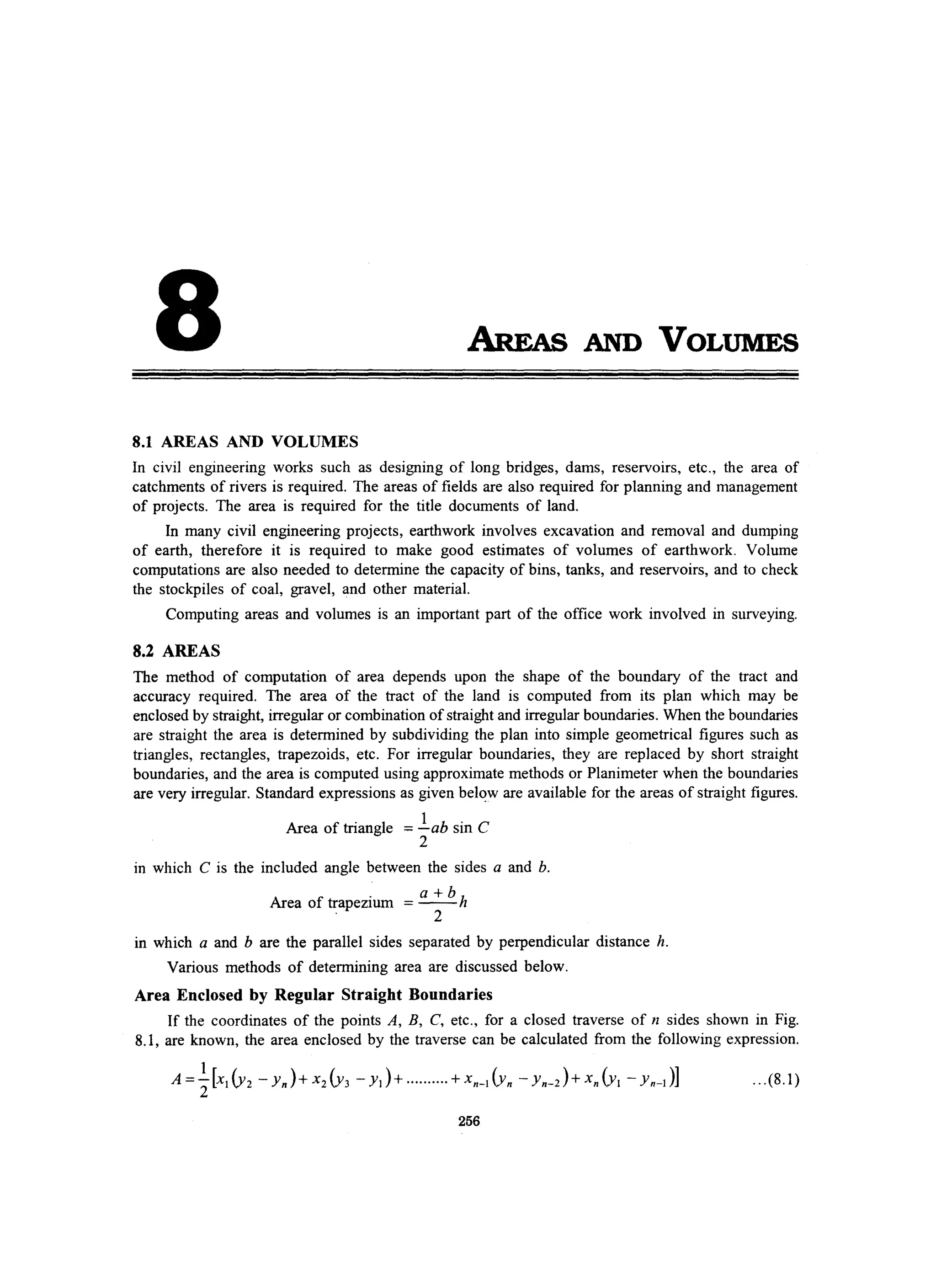 8 AREAs AND VOLUMES
8.1 AREAS AND VOLUMES
In civil engineering works such as designing of long bridges, dams, reservoirs, etc., the area of
catchments of rivers is required. The areas of fields are also required for planning and management
of projects. The area is required for the title documents of land.
In many civil engineering projects, earthwork involves excavation and removal and dumping
of earth, therefore it is required to make good estimates of volumes of earthwork. Volume
computations are also needed to determine the capacity of bins, tanks, and reservoirs, and to check
the stockpiles of coal, gravel, and other material.
Computing areas and volumes is an important part of the office work involved in surveying.
8.2 AREAS
The method of computation of area depends upon the shape of the boundary of the tract and
accuracy required. The area of the tract of the land is computed from its plan which may be
enclosed by straight, irregular or combination of straight and irregular boundaries. When the boundaries
are straight the area is determined by subdividing the plan into simple geometrical figures such as
triangles, rectangles, trapezoids, etc. For irregular boundaries, they are replaced by short straight
boundaries, and the area is computed using approximate methods or Planimeter when the boundaries
are very irregular. Standard expressions as given belC!w are available for the areas of straight figures.
Area of triangle =.lab sin C
2
in which C is the included angle between the sides a and b.
Ar f
. a+b
hea 0 trapezmm =--
. 2
in which a and b are the parallel sides separated by perpendicular distance h.
Various methods of determining area are discussed below.
Area Enclosed by Regular Straight Boundaries
If the coordinates of the points A, B, C, etc., for a closed traverse of n sides shown in Fig.
8.1, are known, the area enclosed by the traverse can be calculated from the following expression.
.. .(8.1)
256
 