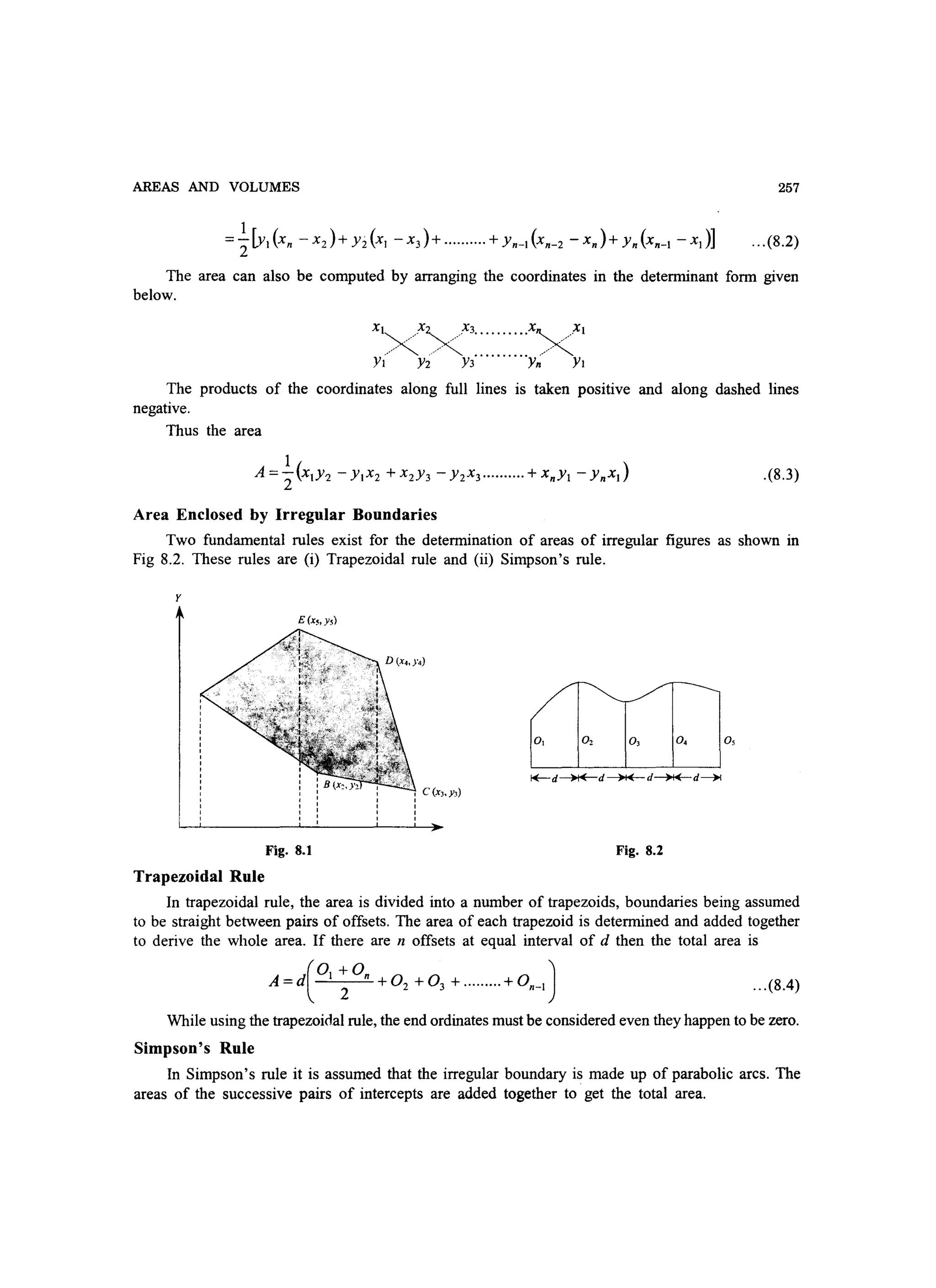 AREAS AND VOLUMES 257
... (8.2)
The area can also be computed by arranging the coordinates in the determinant form given
below.
xt
x xx3••••••••••x)xt
y(/ y:i/ Y3    y~'/ Yt
The products of the coordinates along full lines is taken positive and along dashed lines
negative.
Thus the area
.(8.3)
Area Enclosed by Irregular Boundaries
Two fundamental rules exist for the determination of areas of irregular figures as shown in
Fig 8.2. These rules are (i) Trapezoidal rule and (ii) Simpson's rule.
y
E(x~.ys)
Fig. 8.1
Trapezoidal Rule
I
I
I
I
C (Xl. y,)
I »
Fig. 8.2
In trapezoidal rule, the area is divided into a number of trapezoids, boundaries being assumed
to be straight between pairs of offsets. The area of each trapezoid is determined and added together
to derive the whole area. If there are n offsets at equal interval of d then the total area is
(
Ot +On )
A =d 2 + 02 + 0 3 + ......... + 0n-t ...(8.4)
While using the trapezoidal rule, the end ordinates must be considered even they happen to be zero.
Simpson's Rule
In Simpson's rule it is assumed that the irregular boundary is made up of parabolic arcs. The
areas of the successive pairs of intercepts are added together to get the total area.
 