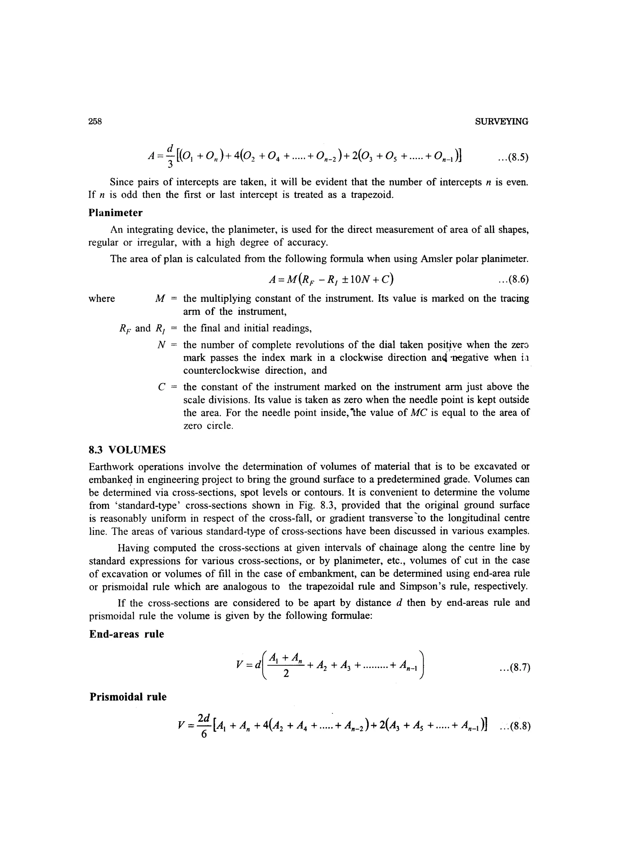 258 SURVEYING
Since pairs of intercepts are taken, it will be evident that the number of intercepts n is even.
If n is odd then the first or last intercept is treated as a trapezoid.
Planimeter
An integrating device, the planimeter, is used for the direct measurement of area of all shapes,
regular or irregular, with a high degree of accuracy.
The area of plan is calculated from the following formula when using Amsler polar planimeter.
...(8.6)
where M the multiplying constant of the instrument. Its value is marked on the tracing
arm of the instrument,
RF and RJ = the final and initial readings,
N = the number of complete revolutions of the dial taken positive when the zer::i
mark passes the index mark in a clockwise direction an4 'negative when i,1
counterclockwise direction, and
C the constant of the instrument marked on the instrument arm just above the
scale divisions. Its value is taken as zero when the needle point is kept outside
the area. For the needle point inside, -the value of MC is equal to the area of
zero circle.
8.3 VOLUMES
Earthwork operations involve the determination of volumes of material that is to be excavated or
embankeq in engineering project to bring the ground surface to a predetermined grade. Volumes can
be determined via cross-sections, spot levels or contours. It is convenient to determine the volume
from 'standard-type' cross-sections shown in Fig. 8.3, provided that the original ground surface
is reasonably uniform in respect of the cross-fall, or gradient transverse'to the longitudinal centre
line. The areas of various standard-type of cross-sections have been discussed in various examples.
Having computed the cross-sections at given intervals of chainage along the centre line by
standard expressions for various cross-sections, or by planimeter, etc., volumes of cut in the case
of excavation or volumes of fill in the case of embankment, can be determined using end-area rule
or prismoidal rule which are analogous to the trapezoidal rule and Simpson's rule, respectively.
If the cross-sections are considered to be apart by distance d then by end-areas rule and
prismoidal rule the volume is given by the following formulae:
End-areas rule
...(8.7)
Prismoidal rule
 