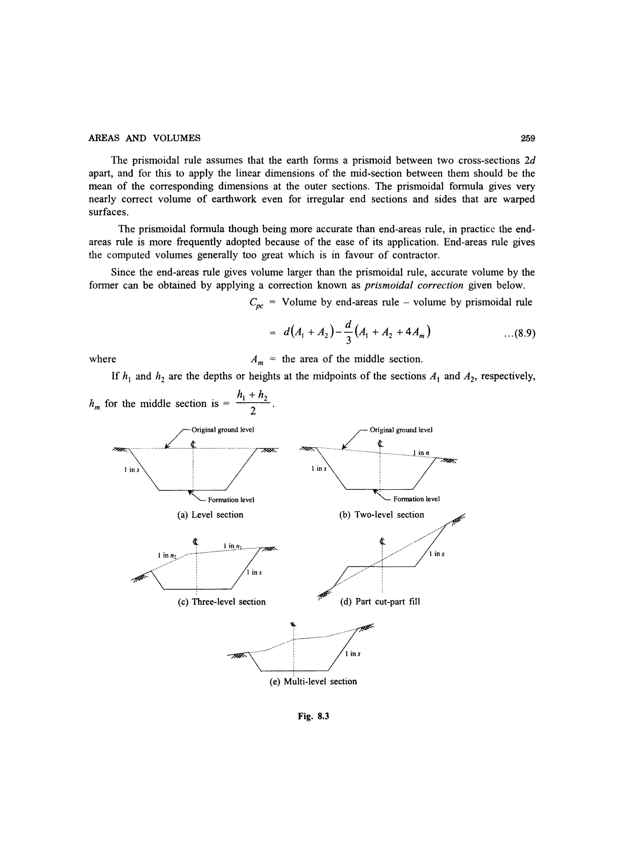 AREAS AND VOLUMES 259
The prismoidal rule assumes that the earth forms a prismoid between two cross-sections 2d
apart, and for this to apply the linear dimensions of the mid-section between them should be the
mean of the corresponding dimensions at the outer sections. The prismoidal formula gives very
nearly correct volume of earthwork even for irregular end sections and sides that are warped
surfaces.
The prismoidal formula though being more accurate than end-areas rule, in practice the end-
areas rule is more frequently adopted because of the ease of its application. End-areas rule gives
the computed volumes generally too great which is in favour of contractor.
Since the end-areas rule gives volume larger than the prismoidal rule, accurate volume by the
former can be obtained by applying a correction known as prismoidal correction given below.
Cpc = Volume by end-areas rule - volume by prismoidal rule
... (8.9)
where Am = the area of the middle section.
If hi and h2 are the depths or heights at the midpoints of the sections Al and A2, respectively,
hi + h2
hm for the middle section is = 2
rOriginal ground level
_JL ___ t _____________ _
J in s
Formation level
(a) Level section
1 inn~.___,
1 ins
(c) Three-level section
.......
_____________~ Ori~inal ground level
-----------------. J.ill n
I in s
Formation level
(b) Two-level section
.....
......··1·······
,.-..,
.............
.......
I ins
(d) Part cut-part fill
I ins
(e) M~lti-Ievel section
Fig. 8.3
 