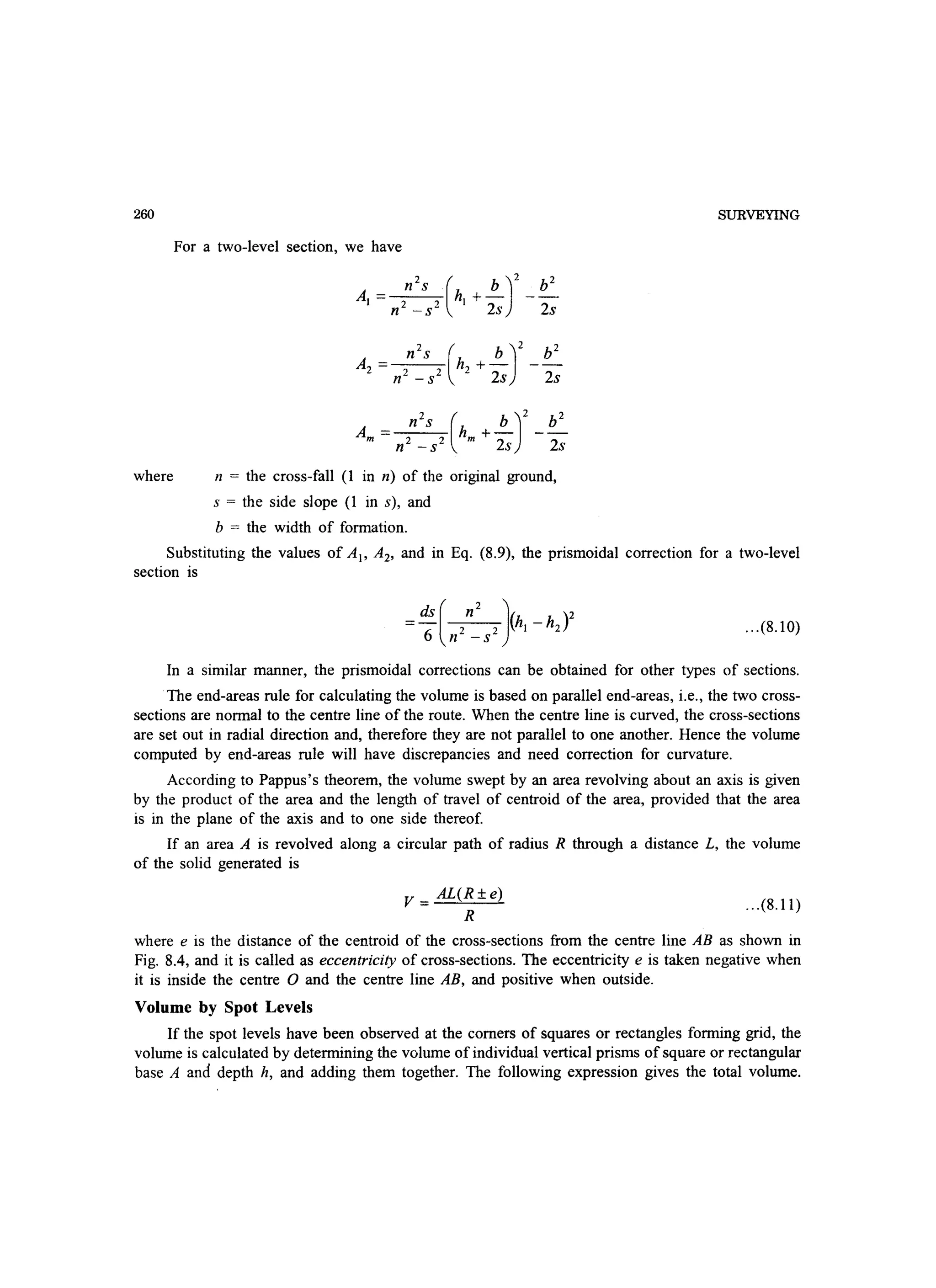 260
where
For a two-level section, we have
n = the cross-fall (1 in n) of the original ground,
s = the side slope (1 in s), and
b = the width of formation.
SURVEYING
Substituting the values of AI' A2, and in Eq. (8.9), the prismoidal correction for a two-level
section is
=ds ( n2 J(h _h )2
6
2 2 1 2
n -s
...(8.10)
In a similar manner, the prismoidal corrections can be obtained for other types of sections.
The end-areas rule for calculating the volume is based on parallel end-areas, i.e., the two cross-
sections are normal to the centre line of the route. When the centre line is curved, the cross-sections
are set out in radial direction and, therefore they are not parallel to one another. Hence the volume
computed by end-areas rule will have discrepancies and need correction for curvature.
According to Pappus's theorem, the volume swept by an area revolving about an axis is given
by the product of the area and the length of travel of centroid of the area, provided that the area
is in the plane of the axis and to one side thereof.
If an area A is revolved along a circular path of radius R through a distance L, the volume
of the solid generated is
V=AL(R±e)
R
...(8.11)
where e is the distance of the centroid of the cross-sections from the centre line AB as shown in
Fig. 8.4, and it is called as eccentricity of cross-sections. The eccentricity e is taken negative when
it is inside the centre 0 and the centre line AB, and positive when outside.
Volume by Spot Levels
If the spot levels have been observed at the corners of squares or rectangles forming grid, the
volume is calculated by determining the volume of individual vertical prisms of square or rectangular
base A and depth h, and adding them together. The following expression gives the total volume.
 