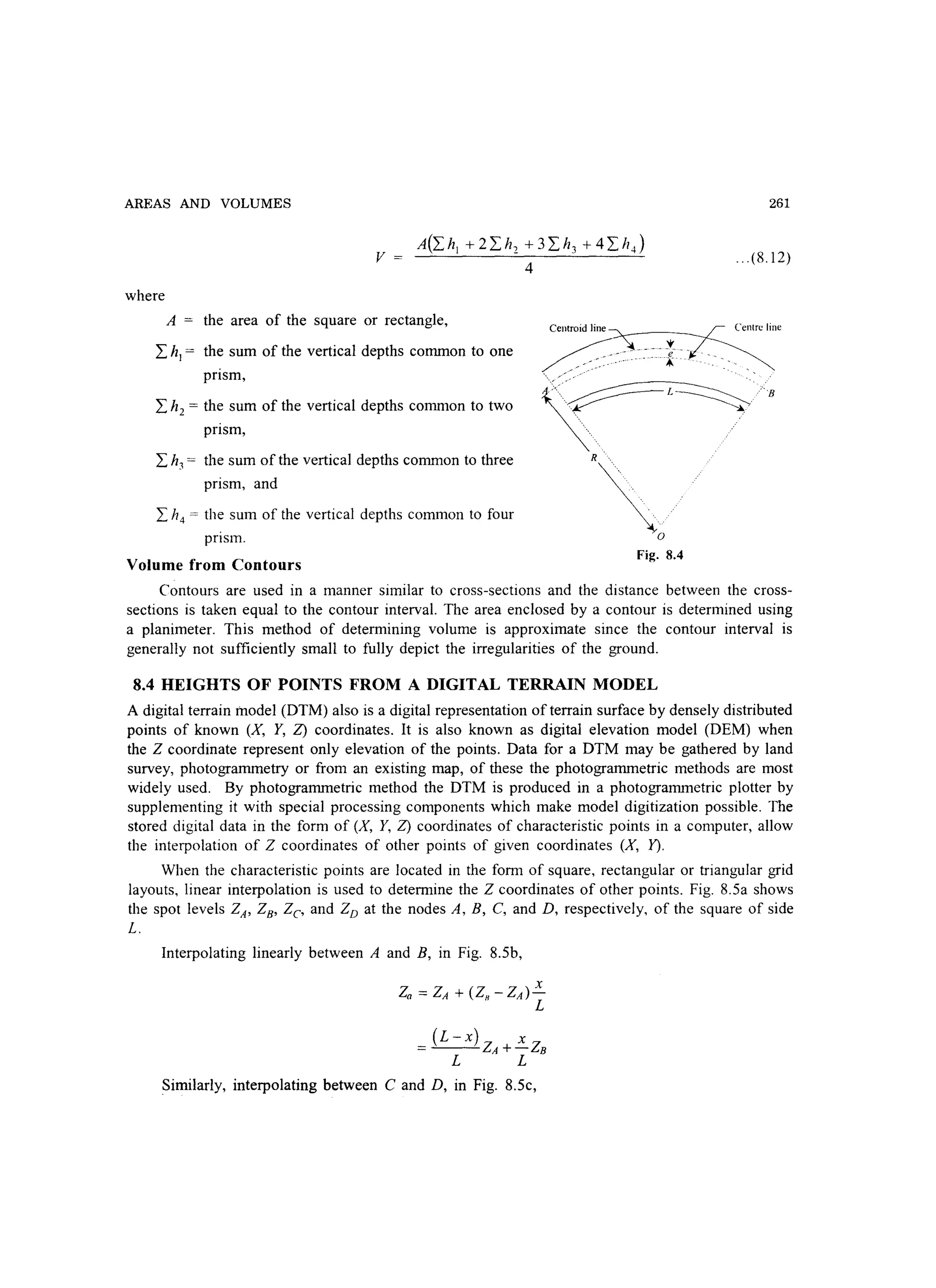 AREAS AND VOLUMES
v
where
A(Ihl +2Ih2 +3I h3 +4IhJ
4
261
... (S.12)
A the area of the square or rectangle,
I hI = the sum of the vertical depths common to one
pnsm,
Centroid lin~~'entrc line
~:~~~--~:{-:~: -: ..~
' . ' , ~
I h2 = the sum of the vertical depths common to two
pnsm,
I h3 = the sum of the vertical depths common to three
prism, and
I h4 = the sum of the vertical depths common to four
pnsm.
~~~'
'o
Fig. 8.4
Volume from Contours
Contours are used in a manner similar to cross-sections and the distance between the cross-
sections is taken equal to the contour interval. The area enclosed by a contour is determined using
a planimeter. This method of determining volume is approximate since the contour interval is
generally not sufficiently small to fully depict the irregularities of the ground.
8.4 HEIGHTS OF POINTS FROM A DIGITAL TERRAIN MODEL
A digital terrain model (DTM) also is a digital representation of terrain surface by densely distributed
points of known (X, Y, Z) coordinates. It is also known as digital elevation model (DEM) when
the Z coordinate represent only elevation of the points. Data for a DTM may be gathered by land
survey, photogrammetry or from an existing map, of these the photogrammetric methods are most
widely used. By photogrammetric method the DTM is produced in a photogrammetric plotter by
supplementing it with special processing components which make model digitization possible. The
stored digital data in the form of (X, Y, Z) coordinates of characteristic points in a computer, allow
the interpolation of Z coordinates of other points of given coordinates (X, 1').
When the characteristic points are located in the form of square, rectangular or triangular grid
layouts, linear interpolation is used to determine the Z coordinates of other points. Fig. S.Sa shows
the spot levels ZA' ZB' Ze, and ZD at the nodes A, B, C, and D, respectively, of the square of side
L.
Interpolating linearly between A and B, in Fig. 8.Sb,
X
Za = ZA + (ZH -ZA)-
L
_ (L-x)Z X
z- A+- B
L L
Similarly, interpolating between C and D, in Fig. 8.Sc,
 