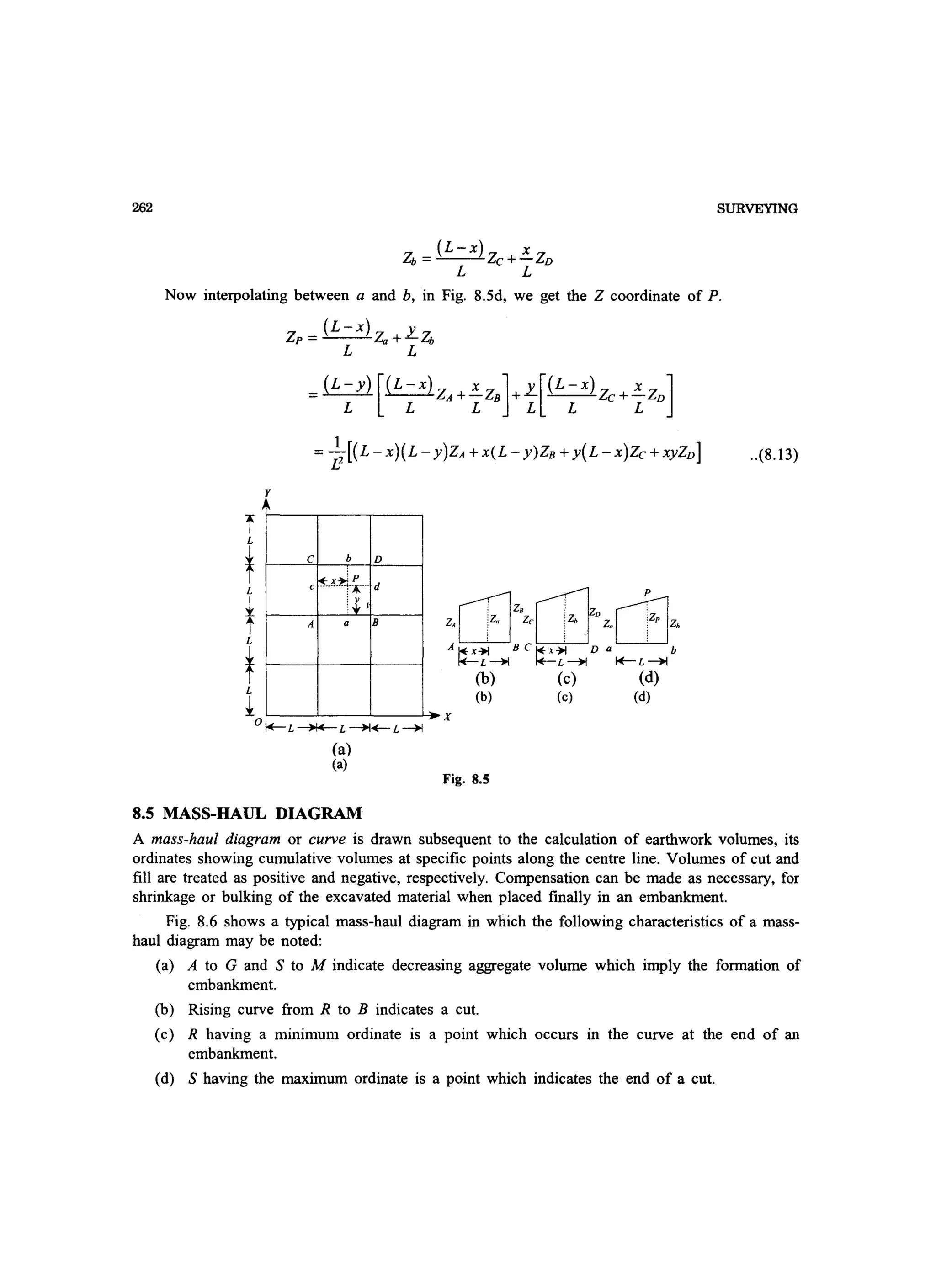262 SURVEYING
Zb = (L - x) Zc +~ZD
L L
Now interpolating between a and b, in Fig. 8.5d, we get the Z coordinate of P.
f
~
tL
tL
Z - (L-x)Z 1::.ZP - ,,+ b
L L
_(L-y)[(L-X)Z Xz] y[(L-X)Z Xz]- A+- B +- c+- D
L L L L L L
= ~2 [(L -x)(L - y)ZA + x(L - y)ZB + y(L -x)Zc + XyZD]
C b D
c~.~.~.~.·· d
;~
A a B
[]J [}]
P
: z. : z i
Z, iZ. Zc iZ
' . z.cE]A~x~ BC~x~ D b
~L~ ~L~ ~L~
(b) (c) (d)
i ~--~--~--~x
O~L~L~~L~
(b) (c) (d)
(a)
(a)
Fig. 8.S
..(8.13)
8.5 MASS-HAUL DIAGRAM
A mass-haul diagram or curve is drawn subsequent to the calculation of earthwork volumes, its
ordinates showing cumulative volumes at specific points along the centre line. Volumes of cut and
fill are treated as positive and negative, respectively. Compensation can be made as necessary, for
shrinkage or bulking of the excavated material when placed finally in an embankment.
Fig. 8.6 shows a typical mass-haul diagram in which the following characteristics of a mass-
haul diagram may be noted:
(a) A to G and S to M indicate decreasing aggregate volume which imply the formation of
embankment.
(b) Rising curve from R to B indicates a cut.
(c) R having a minimum ordinate is a point which occurs in the curve at the end of an
embankment.
(d) S having the maximum ordinate is a point which indicates the end of a cut.
 