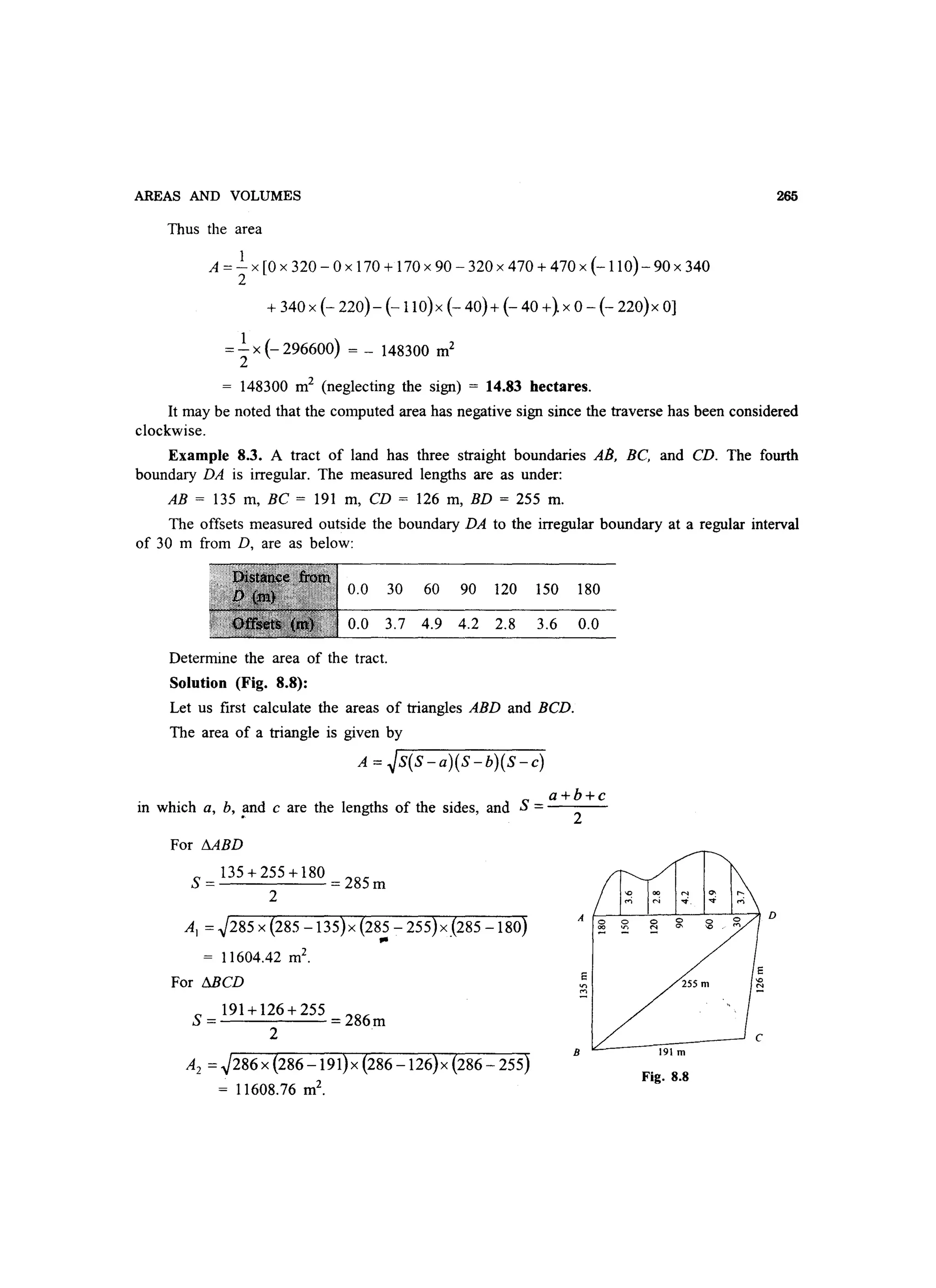 AREAS AND VOLUMES
Thus the area
A = ~ x [0 x 320 - 0 x 170 + 170 x 90 - 320 x 470 + 470 x (-110) - 90 x 340
2
+ 340 x (- 220)- (-llO)x (- 40)+ (- 40 +} x 0 - (- 220)x 0]
= ~ x (- 296600) = - 148300 m2
2
= 148300 m2
(neglecting the sign) = 14.83 hectares.
265
It may be noted that the computed area has negative sign since the traverse has been considered
clockwise.
Example 8.3. A tract of land has three straight boundaries AB, BC, and CD. The fourth
boundary DA is irregular. The measured lengths are as under:
AB = 135 m, BC = 191 m, CD = 126 m, BD = 255 m.
The offsets measured outside the boundary DA to the irregular boundary at a regular interval
of 30 m from D, are as below:
0.0 30 60 90 120 150 180
0.0 3.7 4.9 4.2 2.8 3.6 0.0
Determine the area of the tract.
Solution (Fig. 8.8):
Let us first calculate the areas of triangles ABD and BCD.
The area of a triangle is given by
A = ~S(S-a)(S-b)(S-c)
S =a+b+c
in which a, b, !lnd c are the lengths of the sides, and 2
For MBD
S = 135 + 255 + 180 = 285 m
2
AI = ~285 x {285 -135}x {285 - 255}x {285 -180}... .
= 11604.42 m2
•
For MCD
S= 191+126+255 =286m
2
A2 =~286 x {286 -191}x {286 -126}x {286 - 255}
= 11608.76 m2
.
B 191 m
Fig. 8.8
 