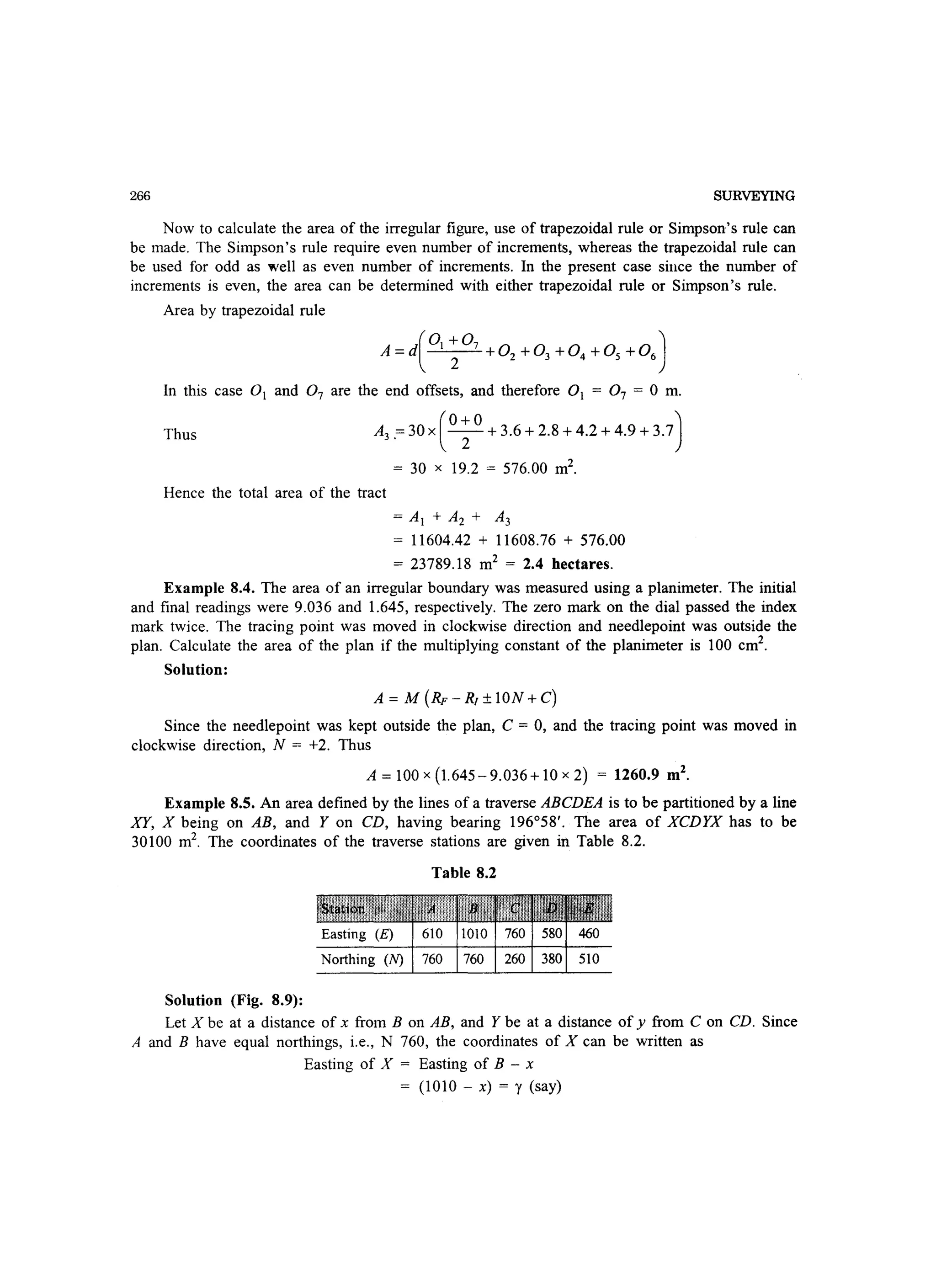 266 SURVEYING
Now to calculate the area of the irregular figure, use of trapezoidal rule or Simpson's rule can
be made. The Simpson's rule require even number of increments, whereas the trapezoidal rule can
be used for odd as well as even number of increments. In the present case since the number of
increments is even, the area can be determined with either trapezoidal rule or Simpson's rule.
Area by trapezoidal rule
(
01 +07 )
A =d 2 +02 +03 +04 +05 +06
In this case 0 1 and 0 7 are the end offsets, and therefore 0 1 = 07 = 0 m.
Thus A3.=30X(0~0 +3.6+2.8+4.2+4.9+3.7)
= 30 x 19.2 = 576.00 m2
.
Hence the total area of the tract
= Al + A2 + A3
= 11604.42 + 11608.76 + 576.00
= 23789.18 m2
= 2.4 hectares.
Example 8.4. The area of an irregular boundary was measured using a planimeter. The initial
and final readings were 9.036 and 1.645, respectively. The zero mark on the dial passed the index
mark twice. The tracing point was moved in clockwise direction and needlepoint was outside the
plan. Calculate the area of the plan if the multiplying constant of the planimeter is 100 cm2
.
Solution:
A = M (RF - RJ ± ION + C)
Since the needlepoint was kept outside the plan, C = 0, and the tracing point was moved in
clockwise direction, N = +2. Thus
A=100x(1.645-9.036+10x2) = 1260.9 m2
•
Example 8.5. An area defined by the lines of a traverse ABCDEA is to be partitioned by a line
XY, X being on AB, and Y on CD, having bearing 196°58'. The area of XCDYX has to be
30100 m2
. The coordinates of the traverse stations are given in Table 8.2.
Solution (Fig. 8.9):
Table 8.2
Easting (E) 610 1010 760 580 460
Northing (N) 760 760 260 380 510
Let X be at a distance of x from B on AB, and Y be at a distance of y from C on CD. Since
A and B have equal northings, i.e., N 760, the coordinates of X can be written as
Easting of X = Easting of B - x
= (1010 - x) = y (say)
 