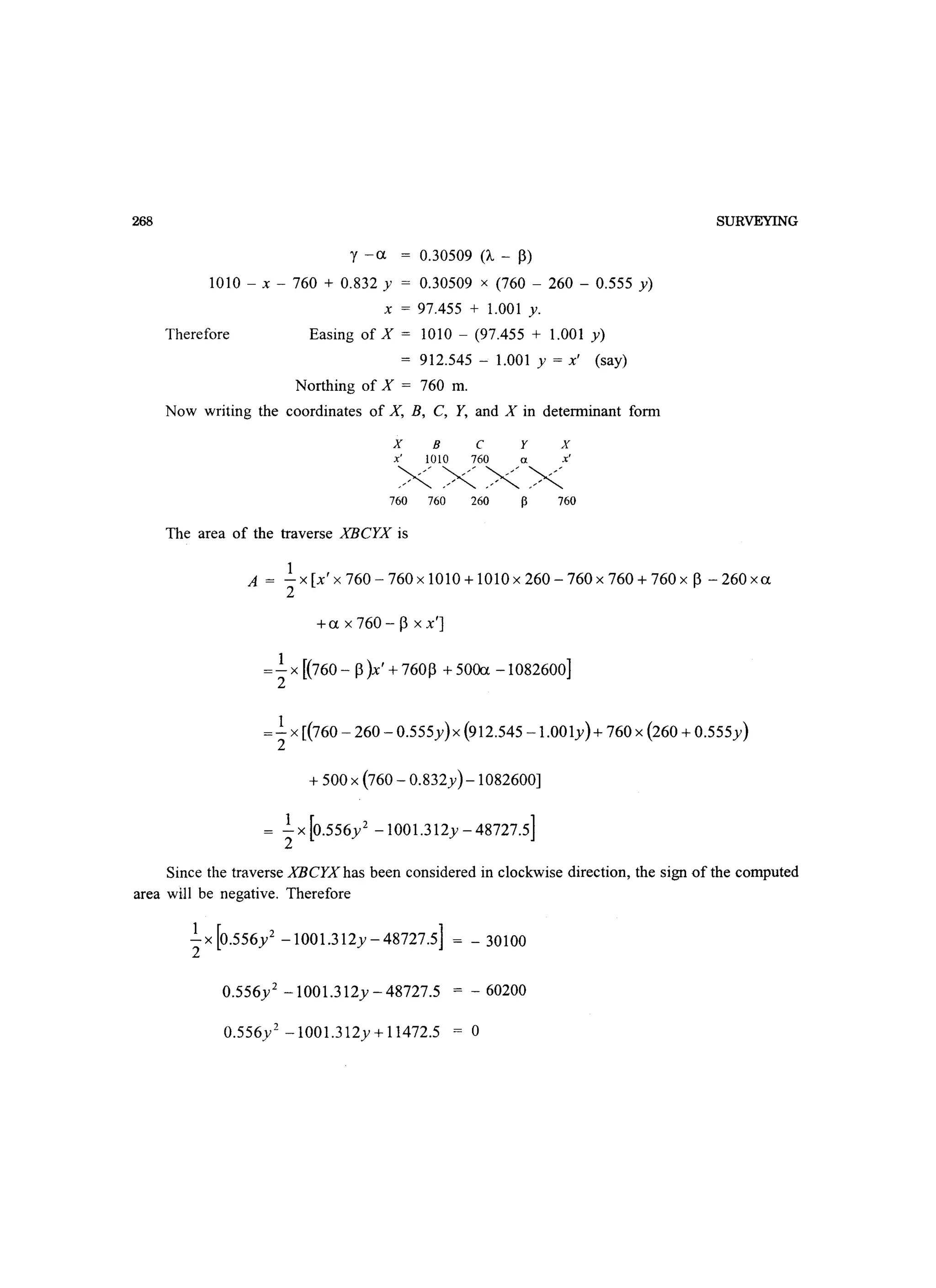 268
y -u = 0.30509 (A - P)
1010 - x - 760 + 0.832 y = 0.30509 x (760 - 260 - 0.555 y)
x = 97.455 + 1.001 y.
Therefore Easing of X = 1010 - (97.455 + 1.001 y)
= 912.545 - 1.001 y = x' (say)
Northing of X = 760 m.
Now writing the coordinates of X, B, C, Y, and X in determinant form
X B c y x
x' 1010 760 a x'
XXXX760 760 260 760
The area of the traverse XBCYX is
SURVEYING
1
A = -x[x'x760-760x1010+1010x260-760x760+760x P-260xu
2
+ux760-pxx']
=.!.x [(760 - P)x' + 760p + 50fu -1082600]
2
1
= - x [(760 - 260 - 0.555y) x (912.545 - 1.001y) + 760 x (260 + 0.555y)
2
+ 500 x (760 - 0.832y)-1082600]
= .!.X[0.556y2 -1001.312y-48727.5]
2
Since the traverse XBCYX has been considered in clockwise direction, the sign of the computed
area will be negative. Therefore
.!.X [0.556y 2 -1001.312y - 48727.5] =- 30100
2
0.556y2 -1001.312y - 48727.5 = - 60200
0.556y2 -1001.312y + 11472.5 = 0
 