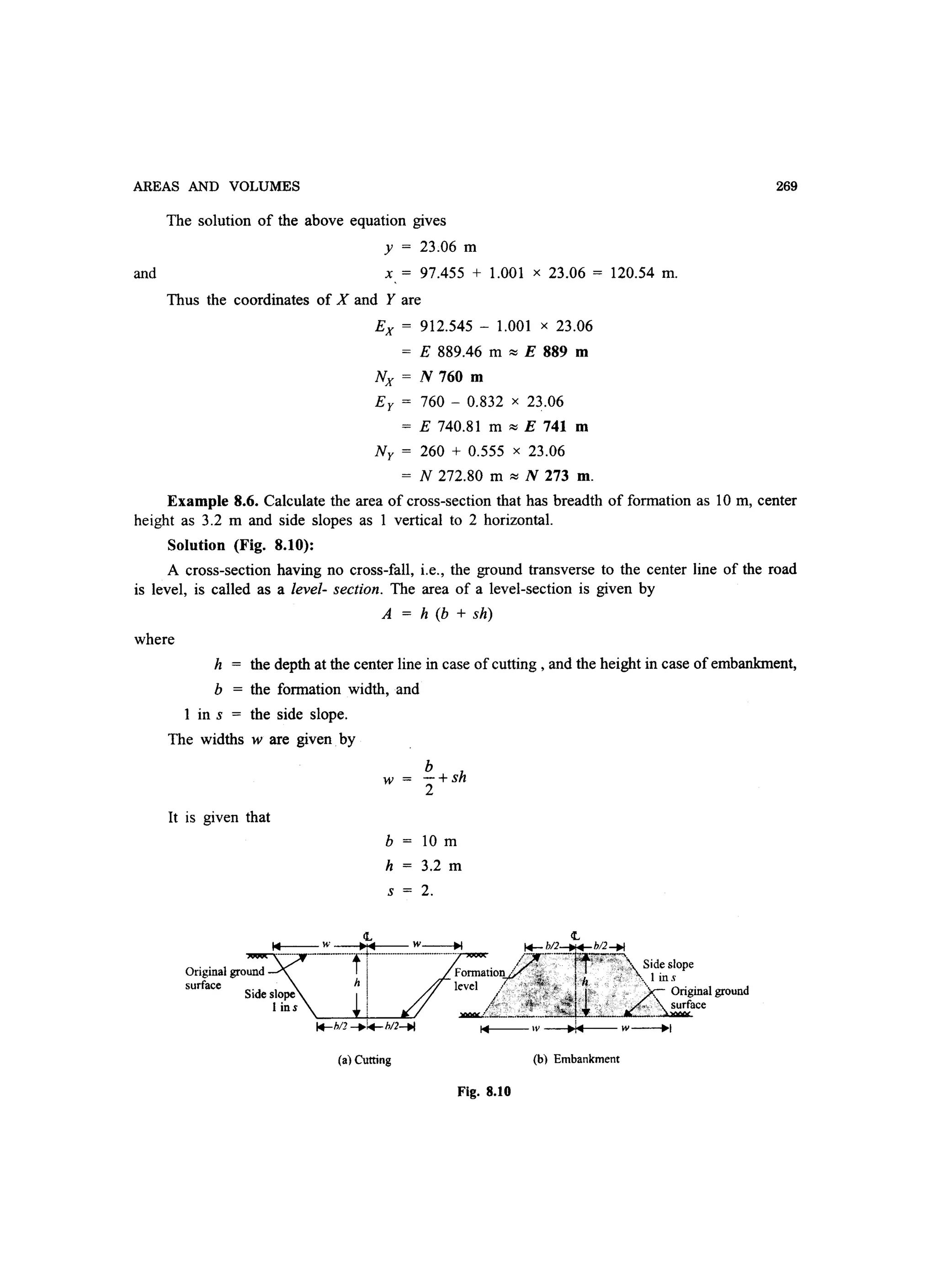 AREAS AND VOLUMES
and
The solution of the above equation gives
y = 23.06 m
x = 97.455 + 1.001 x 23.06 = 120.54 m.
Thus the coordinates of X and Yare
Ex = 912.545 - 1.001 x 23.06
E 889.46 m :::; E 889 m
Nx = N 760 m
Ey = 760 - 0.832 x 23.06
E 740.81 m :::; E 741 m
Ny = 260 + 0.555 x 23.06
= N 272.80 m :::; N 273 m.
269
Example 8.6. Calculate the area of cross-section that has breadth of formation as 10m, center
height as 3.2 m and side slopes as 1 vertical to 2 horizontal.
Solution (Fig. 8.10):
A cross-section having no cross-fall, i.e., the ground transverse to the center line of the road
is level, is called as a level- section. The area of a level-section is given by
where
A = h (b + sh)
h = the depth at the center line in case of cutting, and the height in case of embankment,
b = the formation width, and
1 in s = the side slope.
The widths w are given by
It is given that
w
b
-+sh
2
b 10 m
h 3.2 m
s 2.
(a) Cutting
Fig. 8.10
(b) Embankment
 
