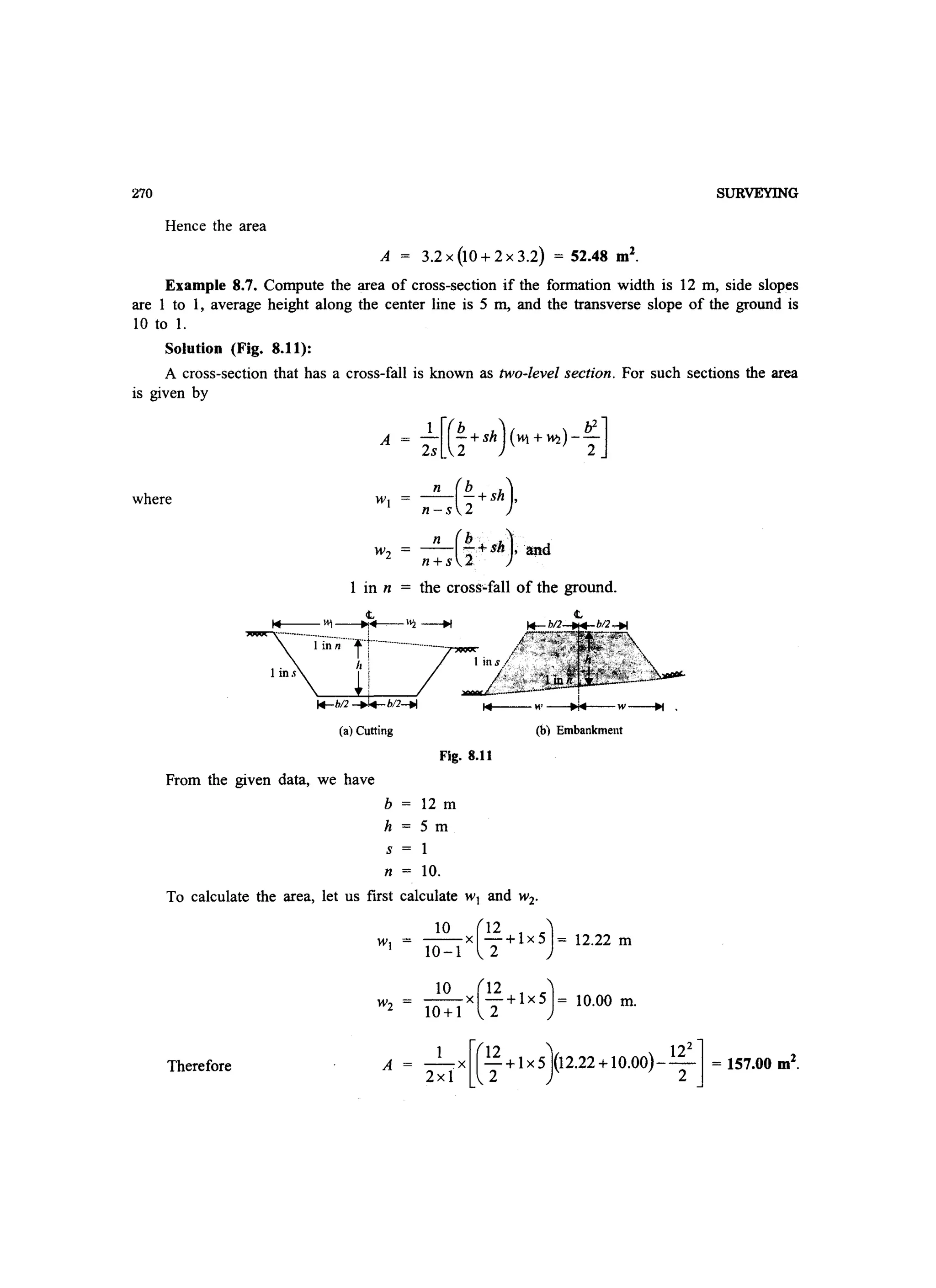 270 SURVEYING
Hence the area
A = 3.2 x (10 + 2 x 3.2) = 52.48 m2
.
Example 8.7. Compute the area of cross-section if the formation width is 12 m, side slopes
are I to I, average height along the center line is 5 m, and the transverse slope of the ground is
10 to 1.
Solution (Fig. 8.11):
A cross-section that has a cross-fall is known as two-level section. For such sections the area
is given by
where
_n_(!.+Sh), a,1'1d
n+s 2
1 in n = the cross·-fall of the ground.
(a) Cutting (b) Embankment
Fig. 8.11
From the given data, we have
b 12 m
h 5m
s = 1
n = 10.
To calculate the area, let us first calculate wI and w2'
wI = ~X(~+lX5)= 12.22 m
10-1 2
10 (12 )w2 10+1 x 2+ 1x5 = 10.00 m.
Therefore A -.x -+lx5 (12.22+10.00)-- = 157.00 m2
.1 [(12) 122]
2xl 2 2
 