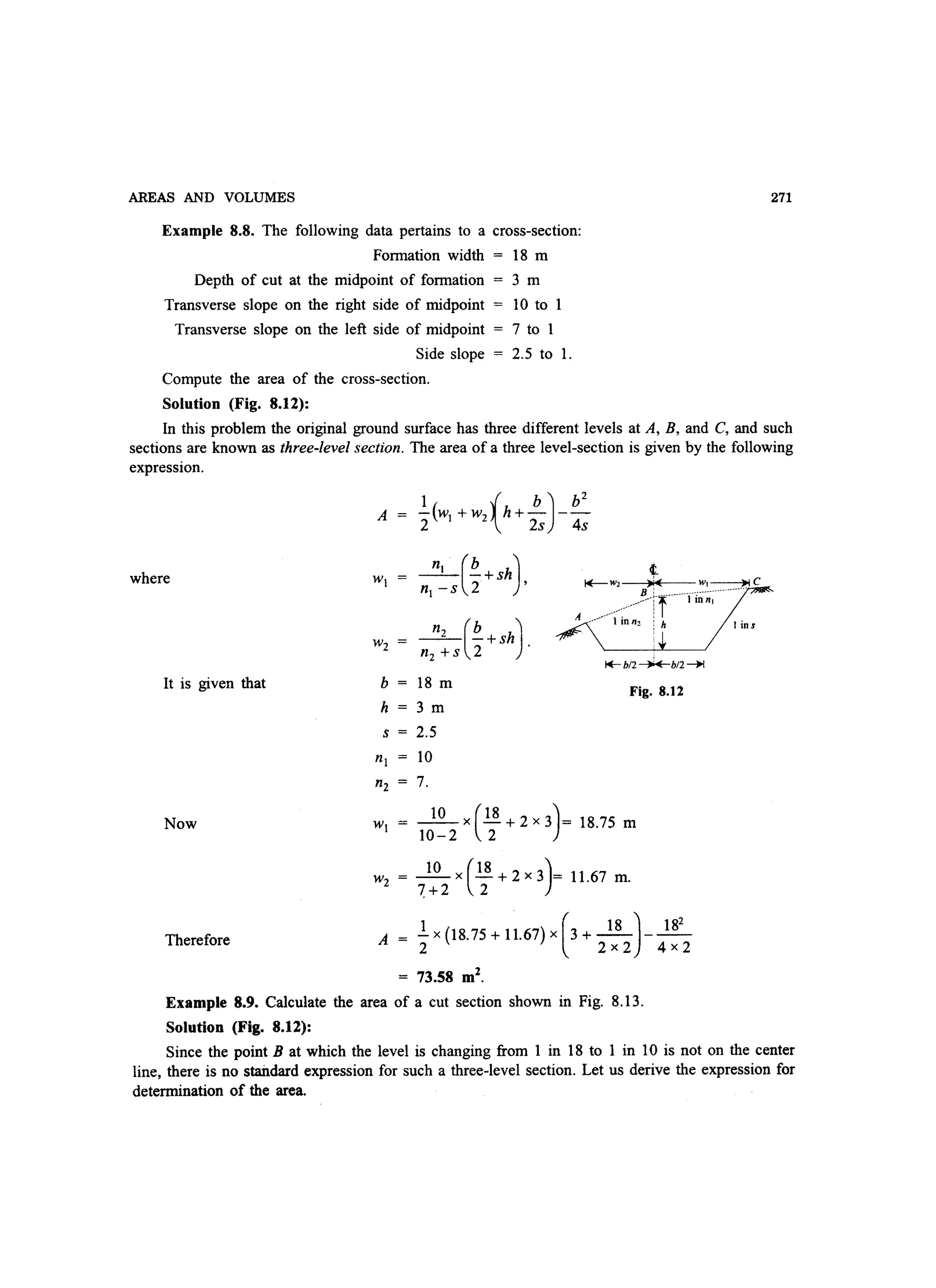 AREAS AND VOLUMES
Example 8.8. The following data pertains to a cross-section:
Formation width 18 m
Depth of cut at the midpoint of formation
Transverse slope on the right side of midpoint
Transverse slope on the left side of midpoint
Side slope
Compute the area of the cross-section.
Solution (Fig. 8.12):
3m
10 to 1
7 to 1
2.5 to 1.
271
In this problem the original ground surface has three different levels at A, B, and C, and such
sections are known as three-level section. The area of a three level-section is given by the following
expression.
A -(w +w h+---1  b) b2
2 1 2 2s 4s
where n1 (b )- - -+sh ,
n1 -s 2
- - -+sh .n2 (b )n2 +s 2
It is given that b 18 m Fig. 8.12
h 3 m
s = 2.5
Now ~x(.!!+2x3)= 18.75 m
10-2 2
w2 = ~X(.!!+2x3)= 11.67 m.
7+2 2
Therefore
1 ( 18) 18
2
A = - x (18.75 + 11.67) x 3 + - - ---
2 2x2 4x2
= 73.58 m2
.
Example 8.9. Calculate the area of a cut section shown in Fig. 8.13.
Solution (Fig. 8.12):
Since the point B at which the level is changing from 1 in 18 to 1 in 10 is not on the center
line, there is no staildard expression for such a three-level section. Let us derive the expression for
determination of the area.
 