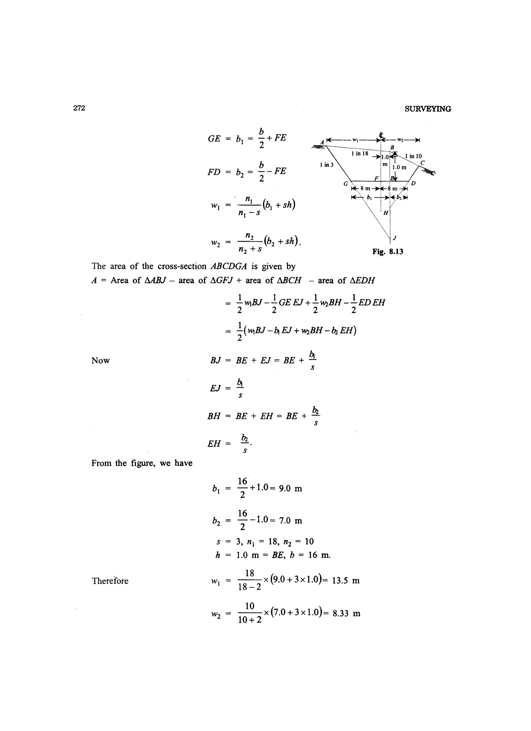 272
b
GE = bl = -+FE
2
FD
b
b2 = 2-FE
-_n_I_(b
l
+sh)
nl -s
SURVEYING
A~WI ~ W2~
------------------------__________ i B
I in 18 --.;rj--(j?f--- I in 10
I in 3 !~ i1.0 :--------- C
Fi :G , , : . ' D
t+::.8m~~m~
~~.:... i:pb2~
t
Fig. 8.13
The area of the cross-section ABCDGA is given by
A = Area of MBJ - area of I1GFJ + area of MCH - area of I1EDH
Now
From the figure, we have
Therefore
1 1 1 1
-W)BJ --GE EJ +-'W2BH --EDEH
2 2 2 2
1
-(W)BJ - bt EJ +'W2BH - hz EH)
2
btBJ = BE + EJ = BE + -
btEJ =-
s
s
hzBH = BE + EH = BE + -
s
EH = hz
s
s = 3, nl = 18, n2 = 10
h 1.0 m = BE, b = 16 m.
18
18-2 x(9.0+3xl.O)= 13.5 m
10 )
10+2 x(7.0+3xl.O = 8.33 m
 