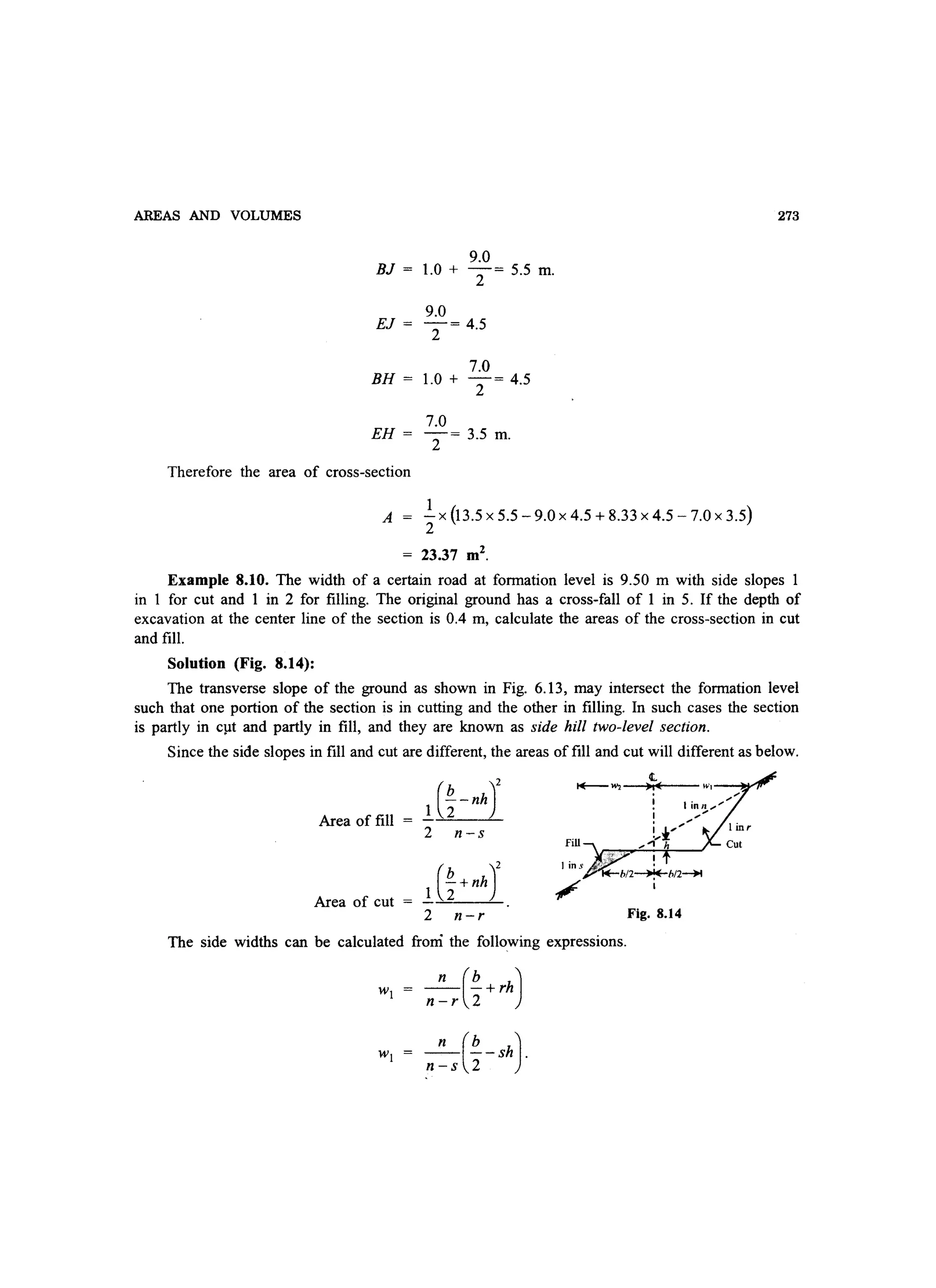 AREAS AND VOLUMES
9.0
BJ = l.0 + 2= 5.5 m.
9.0
EJ = 2= 4.5
7.0
BH = l.0 + 2= 4.5
7.0
EH = 2= 3.5 m.
Therefore the area of cross-section
A
1
- x (13.5 x 5.5 - 9.0 x 4.5 + 8.33 x 4.5 - 7.0 x 3.5)
2
23.37 m2
.
273
Example 8.10. The width of a certain road at formation level is 9.50 m with side slopes
in 1 for cut and 1 in 2 for filling. The original ground has a cross-fall of 1 in 5. If the depth of
excavation at the center line of the section is 0.4 m, calculate the areas of the cross-section in cut
and fill.
Solution (Fig. 8.14):
The transverse slope of the ground as shown in Fig. 6.13, may intersect the formation level
such that one portion of the section is in cutting and the other in filling. In such cases the section
is partly in cpt and partly in fill, and they are known as side hill two-level section.
Since the side slopes in fill and cut are different, the areas of fill and cut will different as below.
1 (%-nhY
t.
1+--111 .,0(
,
Area of fill
2 n-s
Fill
Area of cut =
1 (%+nhJ /
2 n-r Fig. 8.14
The side widths can be calculated from the following expressions.
_n (~+rh)n-r 2
_n (~-Sh).
n-s 2
 