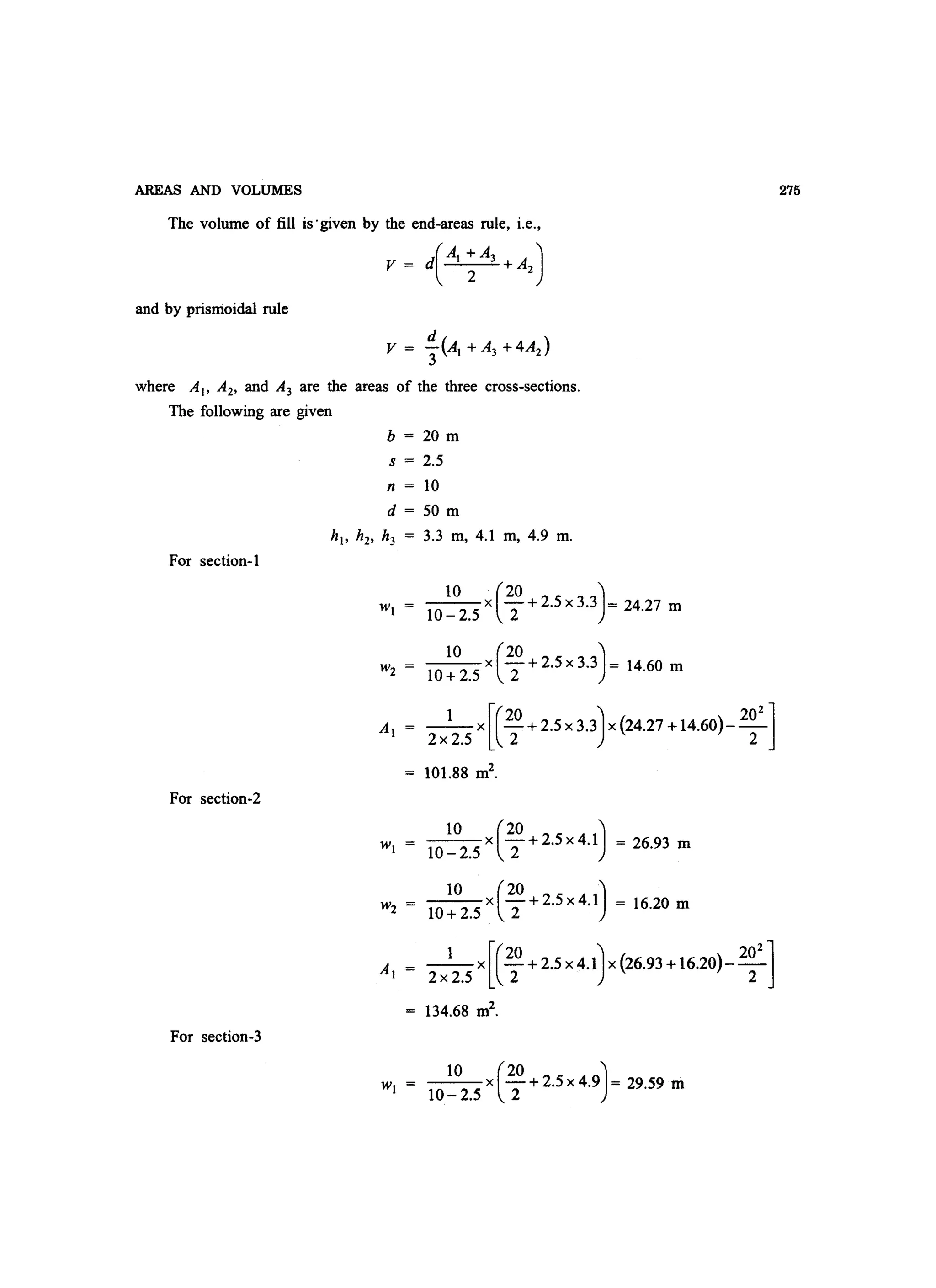 AREAS AND VOLUMES
The volume of fill is'given by the end-areas rule, i.e.,
V = d(Al ~ A3 + A2 )
and by prismoidal rule
where AI' A2, and A3 are the areas of the three cross-sections.
The following are given
b = 20 m
s = 2.5
n = 10
d = 50 m
hI' h2' h3 = 3.3 m, 4.1 m, 4.9 m.
For section-l
_1_0_x (_20 + 2.5 x 3.3J= 2427 m
10- 2.5 2 .
_1_0_ x (_20 + 2.5 x 3.3J = 14.60 m
10+2.5 2
1 x [(20 + 2.5 x 3.3J x (24.27 + 14.60)- 20
2
]
2x 2.5 2 2
101.88 m2
.
For section-2
10 x(20 +2.5X4.1J = 26.93 m
10-2.5 2
_1_0_X(_20 +2.5X4.1J = 16.20 m
10+ 2.5 2
1 x[(20 + 2.5 X4.1J x (26.93 +16.20)- 20
2
]
2x 2.5 2 2
134.68 m2
.
For section-3
_1_0_x (_20 + 2.5 x 4.9J = 29.59 m
10- 2.5 2
275
 
