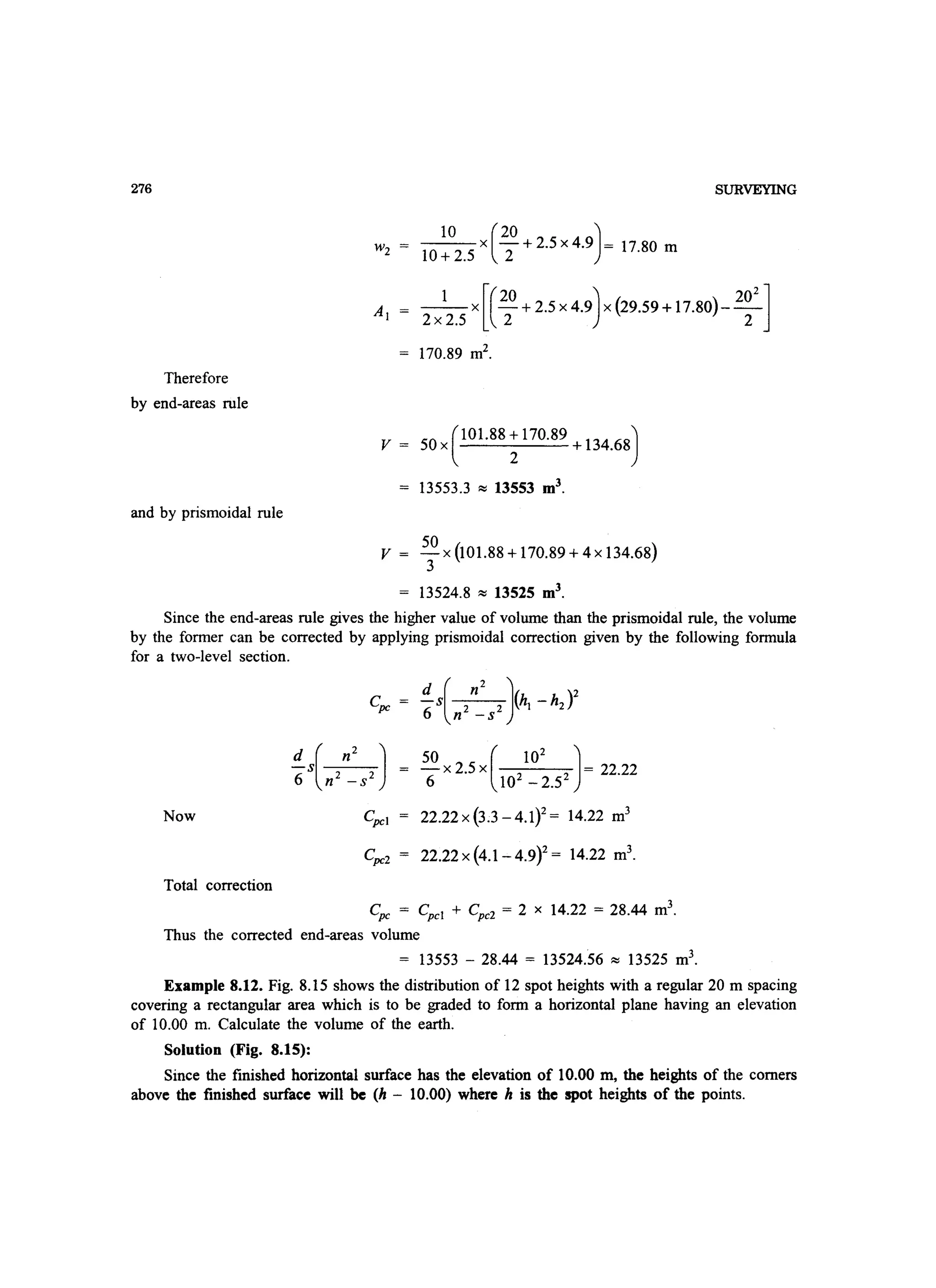 276
Therefore
by end-areas rule
and by prismoidal rule
SURVEYING
Wz _1_0_X(_20 +2.5 X4.9)= 17.80 m
10+ 2.5 2
1 x [(20 + 2.5 x 4.9) x (29.59 + 17.80)- 20
2
]
2x 2.5 2 2
170.89 mZ
•
v = 50 x C°1.88; 170.89 + 134.68)
13553.3 ~ 13553 m3
.
v = 50 x (101.88 + 170.89 + 4 x 134.68)
3
13524.8 ~ 13525 m3
.
Since the end-areas rule gives the higher value of volume than the prismoidal rule, the volume
by the former can be corrected by applying prismoidal correction given by the following formula
for a two-level section.
Cpc
50 (102
J- x 2.5 x 2 2 = 22.22
6 10 - 2.5
Now 22.22x(3.3-4.1Y= 14.22 m3
Total correction
Cpc = Cpcl + Cpcz = 2 x 14.22 = 28.44 m3
.
Thus the corrected end-areas volume
= 13553 - 28.44 = 13524.56 ~ 13525 m3
.
Example 8.12. Fig. 8.15 shows the distribution of 12 spot heights with a regular 20 m spacing
covering a rectangular area which is to be graded to form a horizontal plane having an elevation
of 10.00 m. Calculate the volume of the earth.
Solution (Fig. 8.15):
Since the finished horizontal surface has the elevation of 10.00 m, the heights of the comers
above the finished surface will be (h - 10.00) where h is the spot heights of the points.
 