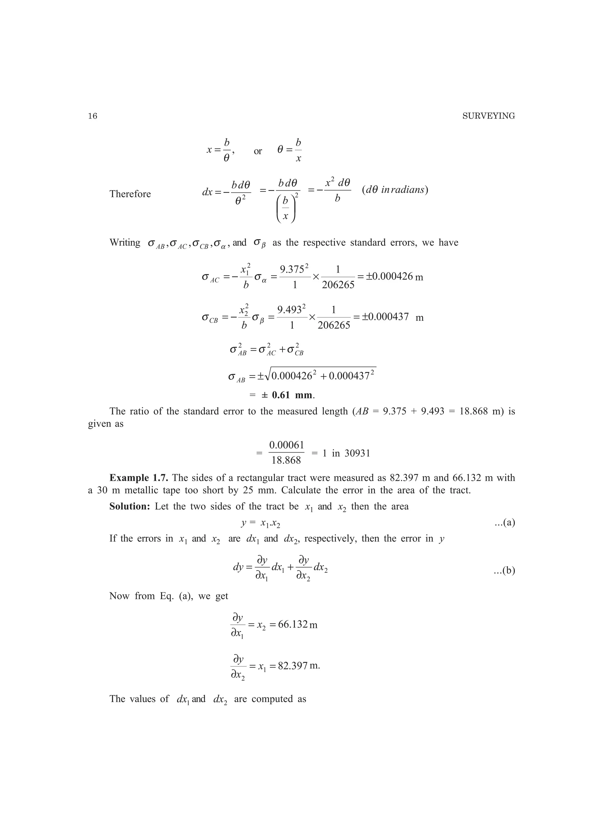 16 SURVEYING
,
θ
b
x = or
x
b
=θ
Therefore 2
θ
θdb
dx −= 2






−=
x
b
db θ
)(
2
radiansind
b
dx
θ
θ
−=
Writing ,,,, ασσσσ CBACAB and βσ as the respective standard errors, we have
000426.0
206265
1
1
375.9 22
1
±=×=−= ασσ
b
x
AC m
000437.0
206265
1
1
493.9 22
2
±=×=−= βσσ
b
x
CB m
222
CBACAB σσσ +=
22
000437.0000426.0 +±=ABσ
= ± 0.61 mm.
The ratio of the standard error to the measured length (AB = 9.375 + 9.493 = 18.868 m) is
given as
=
868.18
00061.0
= 1 in 30931
Example 1.7. The sides of a rectangular tract were measured as 82.397 m and 66.132 m with
a 30 m metallic tape too short by 25 mm. Calculate the error in the area of the tract.
Solution: Let the two sides of the tract be x1 and x2 then the area
y = x1.x2 ...(a)
If the errors in x1 and x2 are dx1 and dx2, respectively, then the error in y
2
2
1
1
dx
x
y
dx
x
y
dy
∂
∂
+
∂
∂
= ...(b)
Now from Eq. (a), we get
132.662
1
==
∂
∂
x
x
y
m
397.821
2
==
∂
∂
x
x
y
m.
The values of 1dx and 2dx are computed as
 