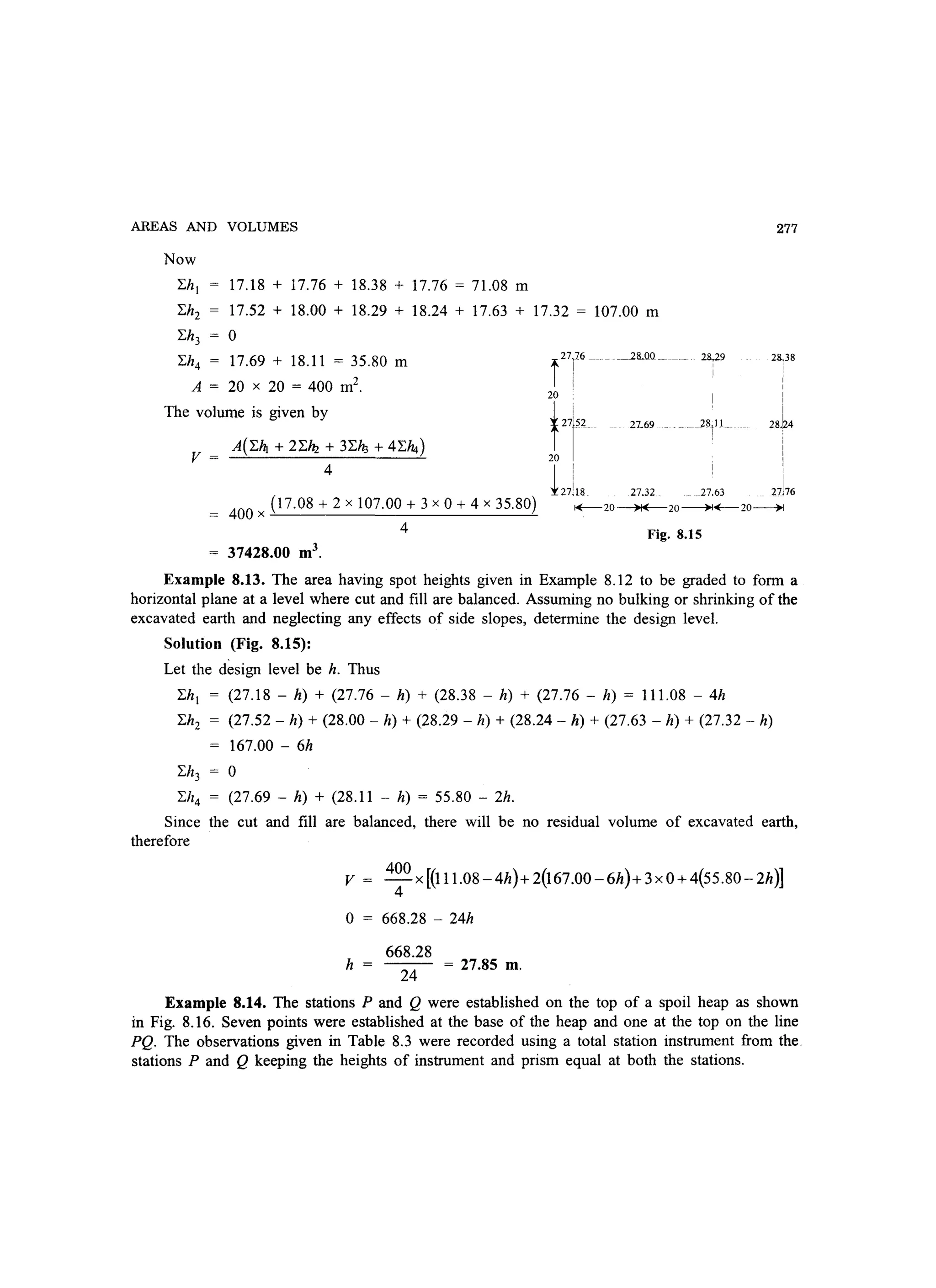 AREAS AND VOLUMES
Now
[.h! 17.18 + 17.76 + 18.38 + 17.76 = 71.08 m
[.h2 17.52 + 18.00 + 18.29 + 18.24 + 17.63 + 17.32 = 107.00 m
[.h3
0
[.h4 17.69 + 18.11 = 35.80 m
A = 20 x 20 = 400 m2
.
The volume is given by
v = A(i./4 + 2i.~ + 3[.ft., + 4[.14)
4
i27]76
~28.00_
20
fI 27.69
20
127]18 27.32
277
~9 2~38
I
I
I
I
i
28
1
11 2sh
,
I
27.63 27176
400 x (17.08 + 2 x 107.00 + 3 x 0 + 4 x 35.80)
4
1+--20 )I( 20~~20~
Fig. 8.15
37428.00 m3
.
Example 8.13. The area having spot heights given in Example 8.12 to be graded to form a
horizontal plane at a level where cut and fill are balanced. Assuming no bulking or shrinking of the
excavated earth and neglecting any effects of side slopes, determine the design level.
Solution (Fig. 8.15):
Let the design level be h. Thus
[.h! (27.18 - h) + (27.76 - h) + (28.38 - h) + (27.76 - h) = 111.08 - 4h
[.h2 (27.52 - h) + (28.00 - h) + (28.29 - h) + (28.24 - h) + (27.63 - h) + (27.32 - h)
167.00 - 6h
[.h3 0
[.h4 (27.69 - h) + (28.11 - h) = 55.80 - 2h.
Since the cut and fill are balanced, there will be no residual volume of excavated earth,
therefore
v = 4~0 x[(111.08-4h)+2(167.00-6h)+3xO+4(55.80-2h)]
o 668.28 - 24h
668.28
h =
24
= 27.85 m.
Example 8.14. The stations P and Q were established on the top of a spoil heap as shown
in Fig. 8.16. Seven points were established at the base of the heap and one at the top on the line
PQ. The observations given in Table 8.3 were recorded using a total station instrument from the.
stations P and Q keeping the heights of instrument and prism equal at both the stations.
 