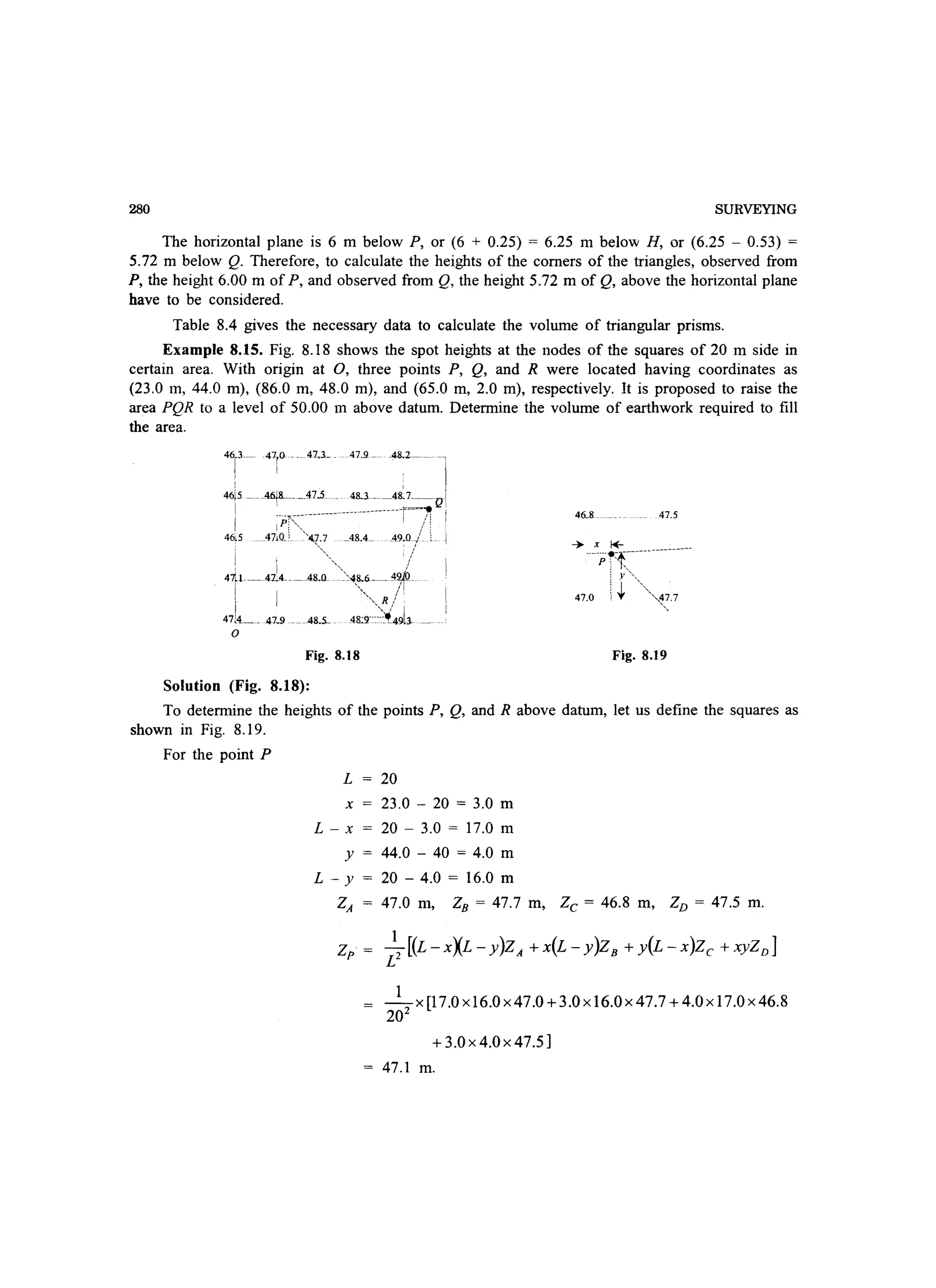 280 SURVEYING
The horizontal plane is 6 m below P, or (6 + 0.25) = 6.25 m below H, or (6.25 - 0.53) =
5.72 m below Q. Therefore, to calculate the heights of the comers of the triangles, observed from
P, the height 6.00 m of P, and observed from Q, the height 5.72 m of Q, above the horizontal plane
have to be considered.
Table 8.4 gives the necessary data to calculate the volume of triangular prisms.
Example 8.15. Fig. 8.18 shows the spot heights at the nodes of the squares of 20 m side in
certain area. With origin at 0, three points P, Q, and R were located having coordinates as
(23.0 m, 44.0 m), (86.0 m, 48.0 m), and (65.0 m, 2.0 m), respectively. It is proposed to raise the
area PQR to a level of 50.00 m above datum. Determine the volume of earthwork required to fill
the area.
i'-'i.~ .'- H'-:' ~ -
46~5 _ _A6j-__A7.5 _ 4lLl __48.7_~_Q'
I ;-pr~~~:----------------------r}:
46,5 4710_' '4.7.7 _48.4_ 49.0 -I ._
, ~, /
! 'I ' ' /
411--- 41..4___ .48.Q -4,~6.-__ 4~
i i   , R!
47[4____ 47..9 __ 48.5- 48:'r~~~'I{49l3-
o
Fig. 8.18
Solution (Fig. 8.18):
46.8 47_5
Fig. 8.19
To determine the heights of the points P, Q, and R above datum, let us define the squares as
shown in Fig. 8.19.
For the point P
L
x
L-x
y
L - Y
20
23.0 - 20 = 3.0 m
20 - 3.0 = 17.0 m
44.0 - 40 = 4.0 m
20 - 4.0 = 16.0 m
ZA 47.0 m, ZB = 47.7 m, Zc = 46.8 m, ZD = 47.5 m.
Zp
1
-x [17.0 xI6.0x47.0 +3.0xI6.0x47.7 +4.0xI7.0x46.8
202
+3.0 x 4.0x 47.5]
47.1 m.
 