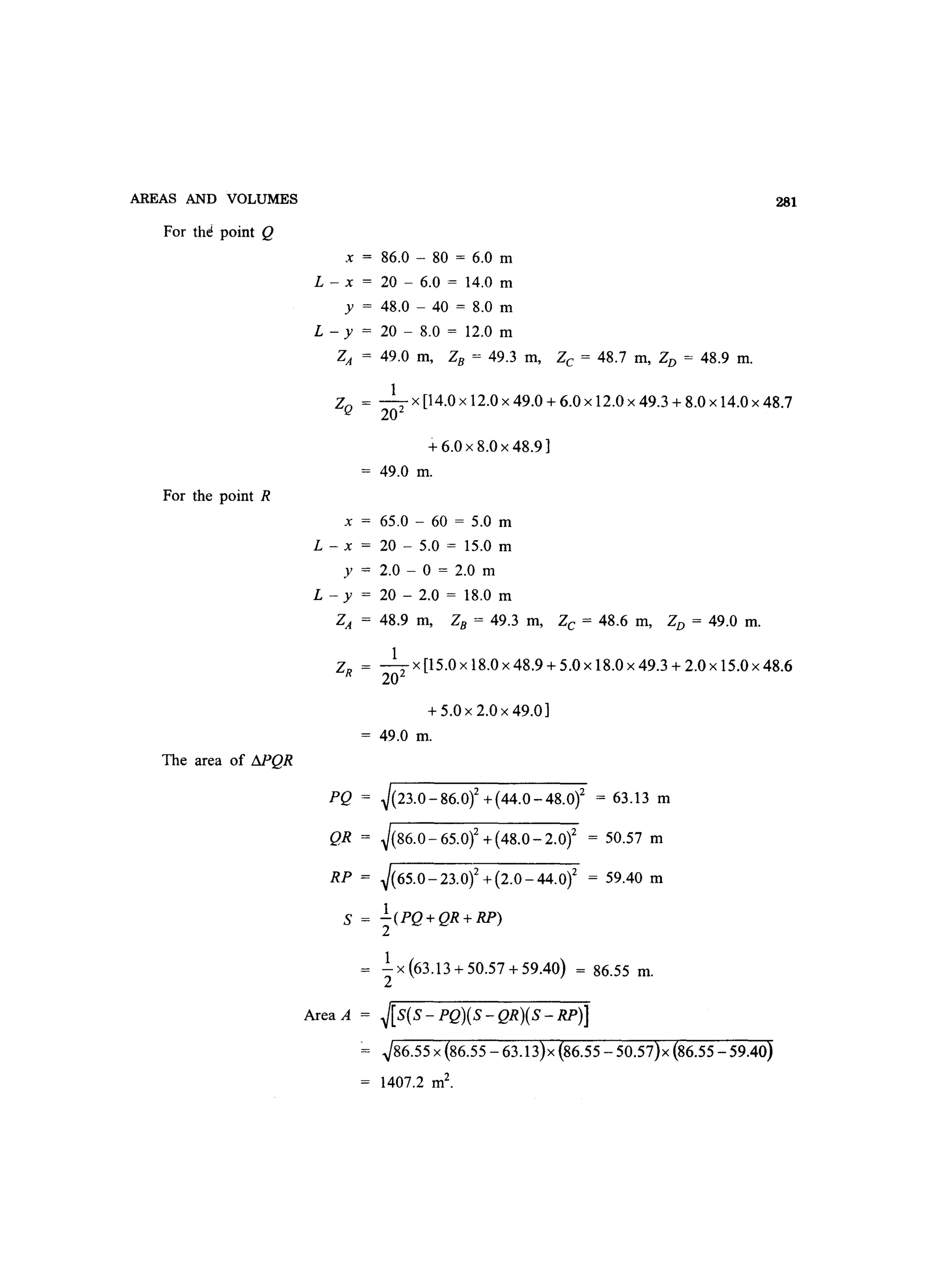 AREAS AND VOLUMES
For th~ point Q
For the point R
The area of !:lPQR
x = 86.0 - 80 = 6.0 m
L - x = 20 - 6.0 = 14.0 m
y = 48.0 - 40 = 8.0 m
L - y = 20 - 8.0 = 12.0 m
ZA = 49.0 m, ZB = 49.3 m, Zc = 48.7 m, ZD = 48.9 m.
281
1
ZQ = -2 X [14.0 x 12.0 x 49.0 + 6.0 x 12.0 x 49.3 + 8.0 x 14.0 x 48.7
20
-+ 6.0 x 8.0 x 48.9]
= 49.0 m.
x = 65.0 - 60 = 5.0 m
L - x = 20 - 5.0 = 15.0 m
y = 2.0 - 0 = 2.0 m
L - y = 20 - 2.0 = 18.0 m
ZA = 48.9 m, ZB = 49.3 m, Zc = 48.6 m, ZD = 49.0 m.
1
ZR = -2 x [15.0 x 18.0 x 48.9 + 5.0 x 18.0 x 49.3 + 2.0 x 15.0 x 48.6
20
+ 5.0 x 2.0 x 49.0]
= 49.0 m.
PQ = ~(23.0-86.0)2 +(44.0-48.0)2 = 63.13 m
QR = ~(86.0-65.0)2+(48.0-2.0)2 = 50.57 m
RP = ~(65.0-23.of +(2.0-44.0)2 = 59.40 m
S = l.(PQ+QR+RP)
2
.!.x(63.13+50.57+59.40) = 86.55 m.
2
Area A = ~[S(S - PQ){S - QR)(S - RP)]
~86.55 x {86.55 - 63.13}x {86.55 - 50.57}x {86.55 - 59.40}
1407.2 m2
.
 