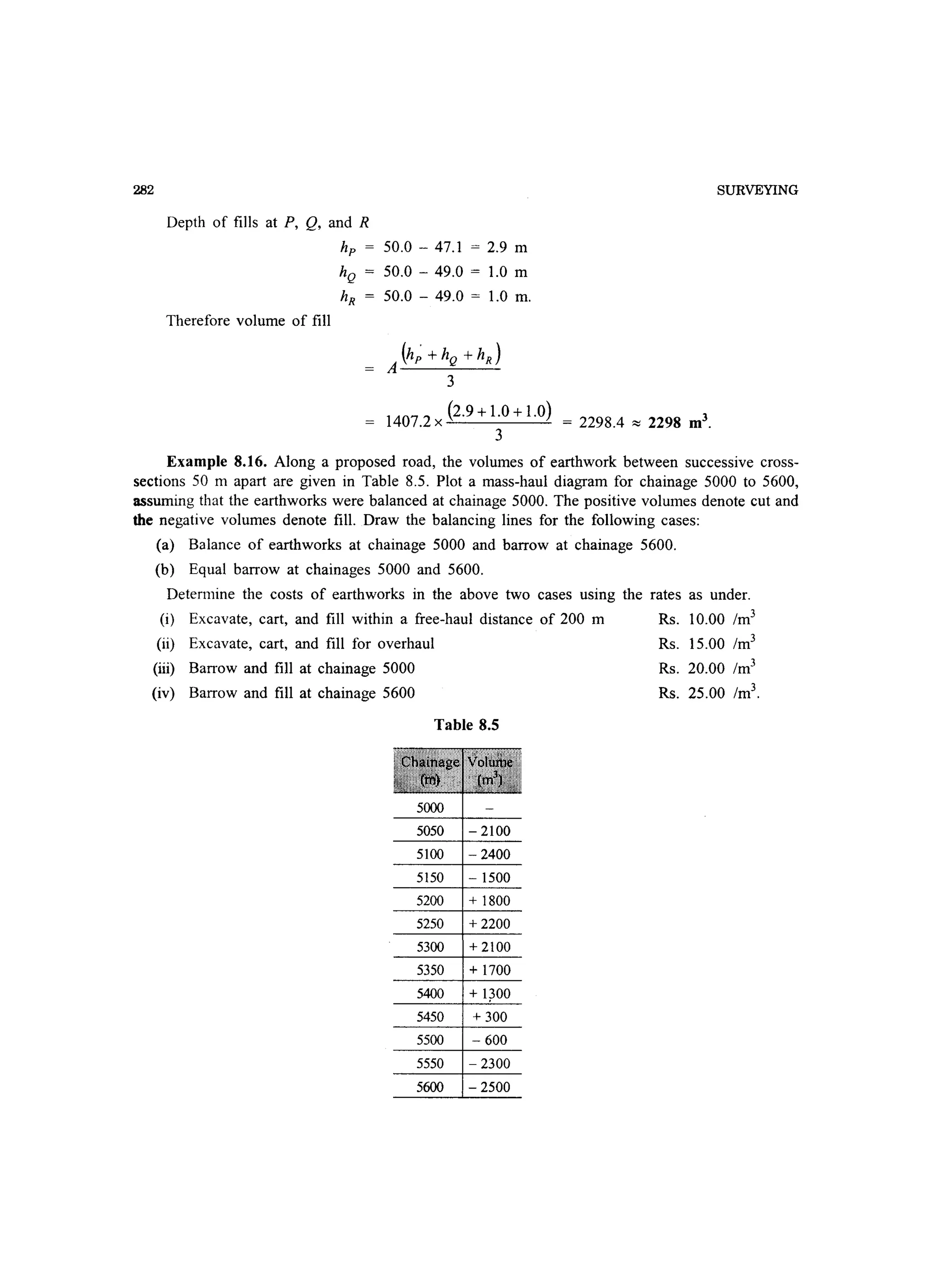 282
Depth of fills at P, Q, and R
Therefore volume of fill
hp 50.0 - 47.1 = 2.9 m
hQ 50.0 - 49.0 = 1.0 m
hR 50.0 - 49.0 = 1.0 m.
(h; + hQ + hR )
A---=---
3
1407.2 x (2.9 + 1.0 + 1.0) = 2298.4 ~ 2298 m3.
3
SURVEYING
Example 8.16. Along a proposed road, the volumes of earthwork between successive cross-
sections 50 m apart are given in Table 8.5. Plot a mass-haul diagram for chainage 5000 to 5600,
assuming that the earthworks were balanced at chainage 5000. The positive volumes denote cut and
the negative volumes denote fill. Draw the balancing lines for the following cases:
(a) Balance of earthworks at chainage 5000 and barrow at chainage 5600.
(b) Equal barrow at chainages 5000 and 5600.
Determine the costs of earthworks in the above two cases using the rates as under.
(i) Excavate, cart, and fill within a free-haul distance of 200 m Rs. 10.00 1m3
(ii) Excavate, cart, and fill for overhaul
(iii) Barrow and fill at chainage 5000
(iv) Barrow and fill at chainage 5600
Table 8.5
5000
5050 - 2100
5100 - 2400
5150 - 1500
5200 + 1800
5250 +2200
5300 +2100
5350 + 1700
5400
5450 + 300
5500 - 600
5550 - 2300
5600 - 2500
Rs. 15.00 1m3
Rs. 20.00 1m3
Rs. 25.00 1m3
.
 
