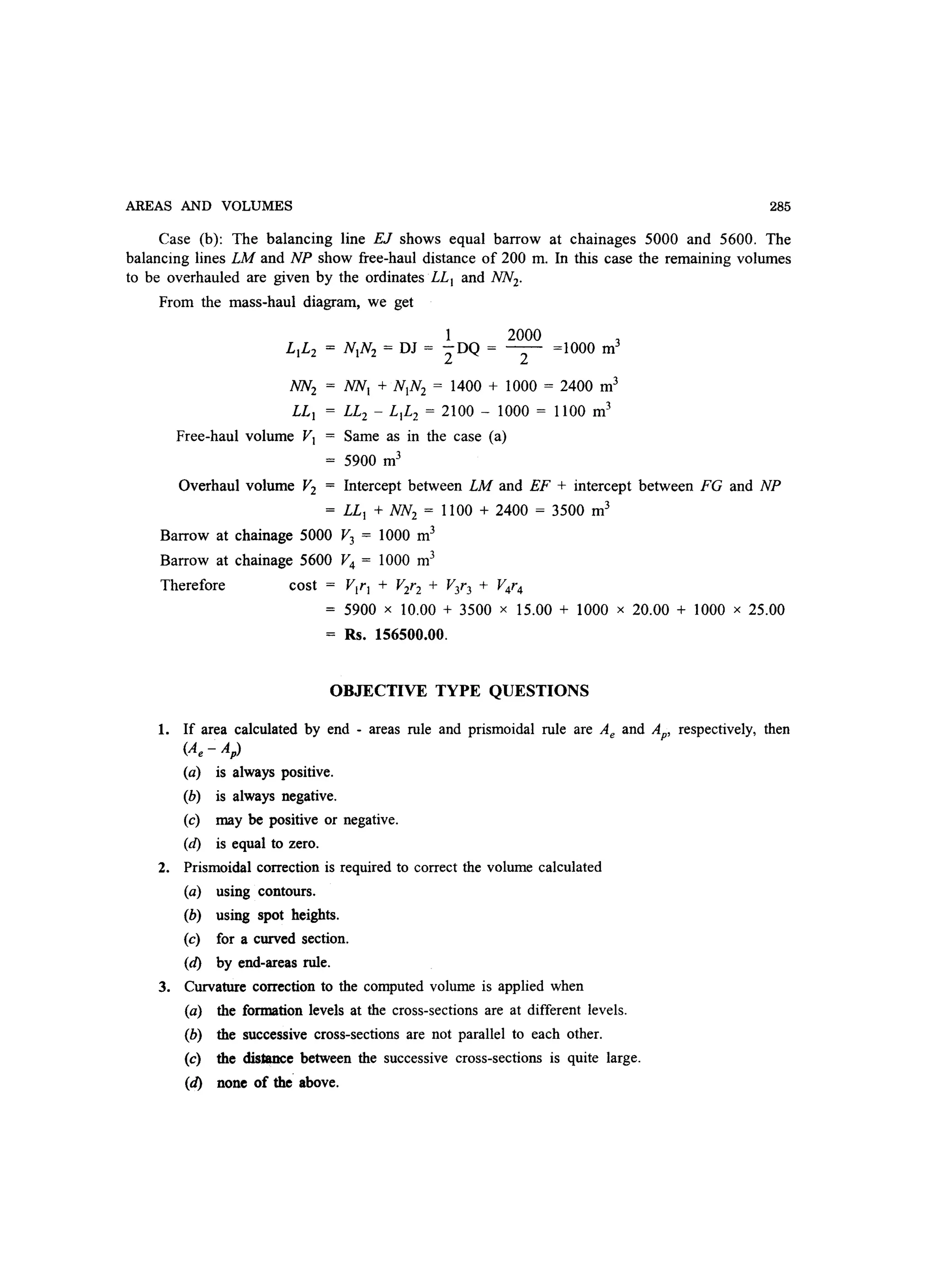 AREAS AND VOLUMES 285
Case (b): The balancing line EJ shows equal barrow at chainages 5000 and 5600. The
balancing lines LM and NP show free-haul distance of 200 m. In this case the remaining volumes
to be overhauled are given by the ordinates LL) and NN2.
From the mass-haul diagram, we get
Free-haul volume V)
NN) + N)N2 = 1400 + lOOO = 2400 m3
LL2 - L)L2 = 2100 - lOOO = 1100 m3
Same as in the case (a)
5900 m3
Overhaul volume V2 Intercept between LM and EF + intercept between FG and NP
= LL) + NN2 = 1100 + 2400 = 3500 m3
Barrow at chainage 5000 V3 = 1000 m3
Barrow at chainage 5600 V4 = 1000 m3
Therefore cost VIr) + V2r2 + V3r3 + V4r4
5900 x 10.00 + 3500 x 15.00 + lOOO x 20.00 + lOOO x 25.00
Rs. 156500.00.
OBJECTIVE TYPE QUESTIONS
1. If area calculated by end - areas rule and prismoidal rule are Ae and Ap. respectively, then
(Ae - Ap)
(a) is always positive.
(b) is always negative.
(c) may be positive or negative.
(d) is equal to zero.
2. Prismoidal correction is required to correct the volume calculated
(a) using contours.
(b) using spot heights.
(c) for a curved section.
(d) by end-areas rule.
3. Curvature correction to the computed volume is applied when
(a) the formation levels at the cross-sections are at different levels.
(b) the successive cross-sections are not parallel to each other.
(c) the distance between the successive cross-sections is quite large.
(d) none of the above.
 