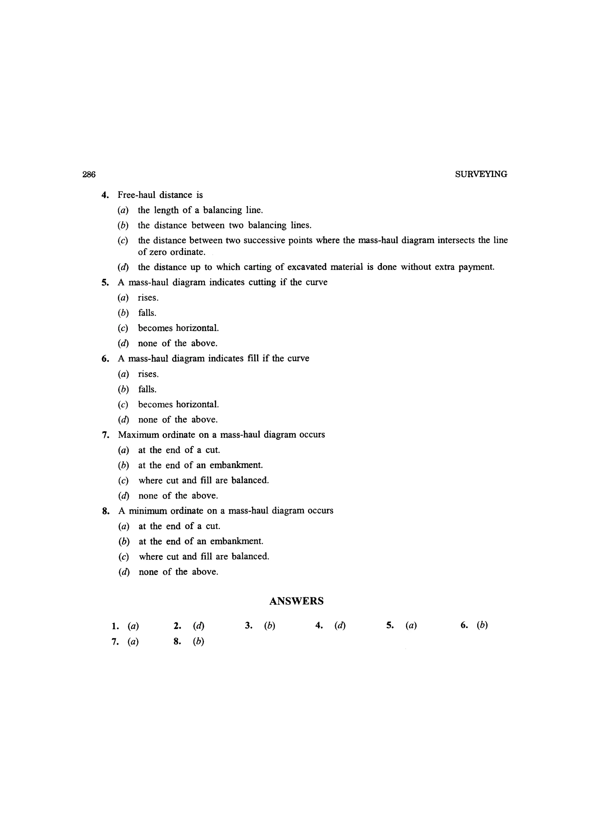 286 SURVEYING
4. Free-haul distance is
(a) the length of a balancing line.
(b) the distance between two balancing lines.
(c) the distance between two successive points where the mass-haul diagram intersects the line
of zero ordinate.
(d) the distance up to which carting of excavated material is done without extra payment.
S. A mass-haul diagram indicates cutting if the curve
(a) rises.
(b) falls.
(c) becomes horizontal.
(d) none of the above.
6. A mass-haul diagram indicates fill if the curve
(a) rises.
(b) falls.
(c) becomes horizontal.
(d) none of the above.
7. Maximum ordinate on a mass-haul diagram occurs
(a) at the end of a cut.
(b) at the end of an embankment.
(c) where cut and fill are balanced.
(d) none of the above.
8. A minimum ordinate on a mass-haul diagram occurs
(a) at the end of a cut.
(b) at the end of an embankment.
(c) where cut and fill are balanced.
(d) none of the above.
ANSWERS
1. (a)
7. (a)
2. (d)
8. (b)
3. (b) 4. (d) S. (a) 6. (b)
 