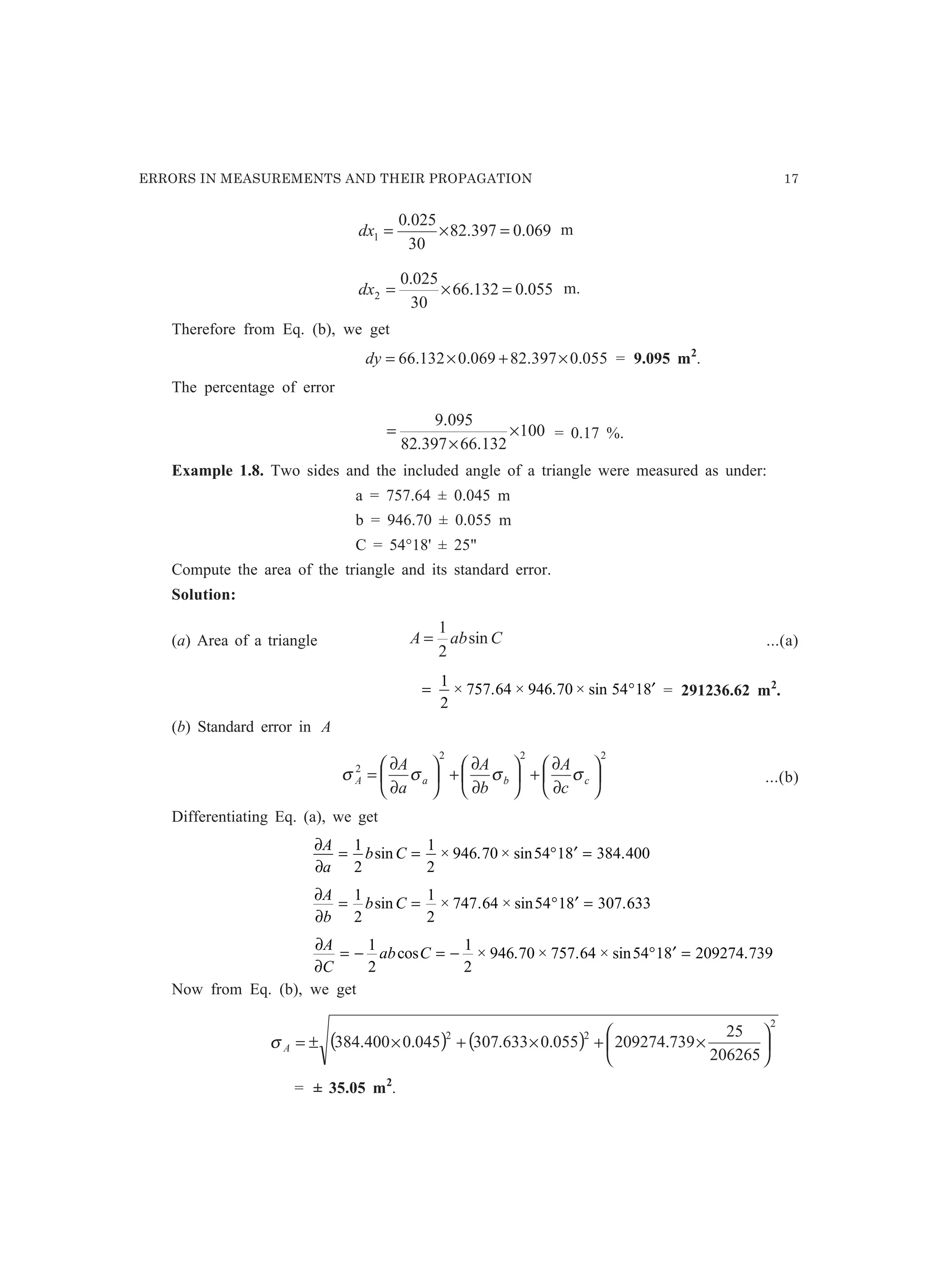 ERRORS IN MEASUREMENTS AND THEIR PROPAGATION 17
069.0397.82
30
025.0
1 =×=dx m
055.0132.66
30
025.0
2 =×=dx m.
Therefore from Eq. (b), we get
055.0397.82069.0132.66 ×+×=dy = 9.095 m2
.
The percentage of error
100
132.66397.82
095.9
×
×
= = 0.17 %.
Example 1.8. Two sides and the included angle of a triangle were measured as under:
a = 757.64 ± 0.045 m
b = 946.70 ± 0.055 m
C = 54°18' ± 25
Compute the area of the triangle and its standard error.
Solution:
(a) Area of a triangle CabA sin
2
1
= ...(a)
= ° ′
1
2
757 64 946 70 54 18× . × . × sin = 291236.62 m2
.
(b) Standard error in A
222
2






∂
∂
+





∂
∂
+





∂
∂
= cbaA
c
A
b
A
a
A
σσσσ ...(b)
Differentiating Eq. (a), we get
∂
∂
A
a
b C= = ° ′ =
1
2
1
2
946 70 54 18 384 400sin × . × sin .
∂
∂
A
b
b C= = ° ′ =
1
2
1
2
747 64 54 18 307 633sin × . × sin .
∂
∂
A
C
ab C= − = − ° ′ =
1
2
1
2
946 70 757 64 54 18 209274 739cos × . × . × sin .
Now from Eq. (b), we get
( ) ( )
2
22
206265
25
739.209274055.0633.307045.0400.384 





×+×+×±=Aσ
= ± 35.05 m2
.
 