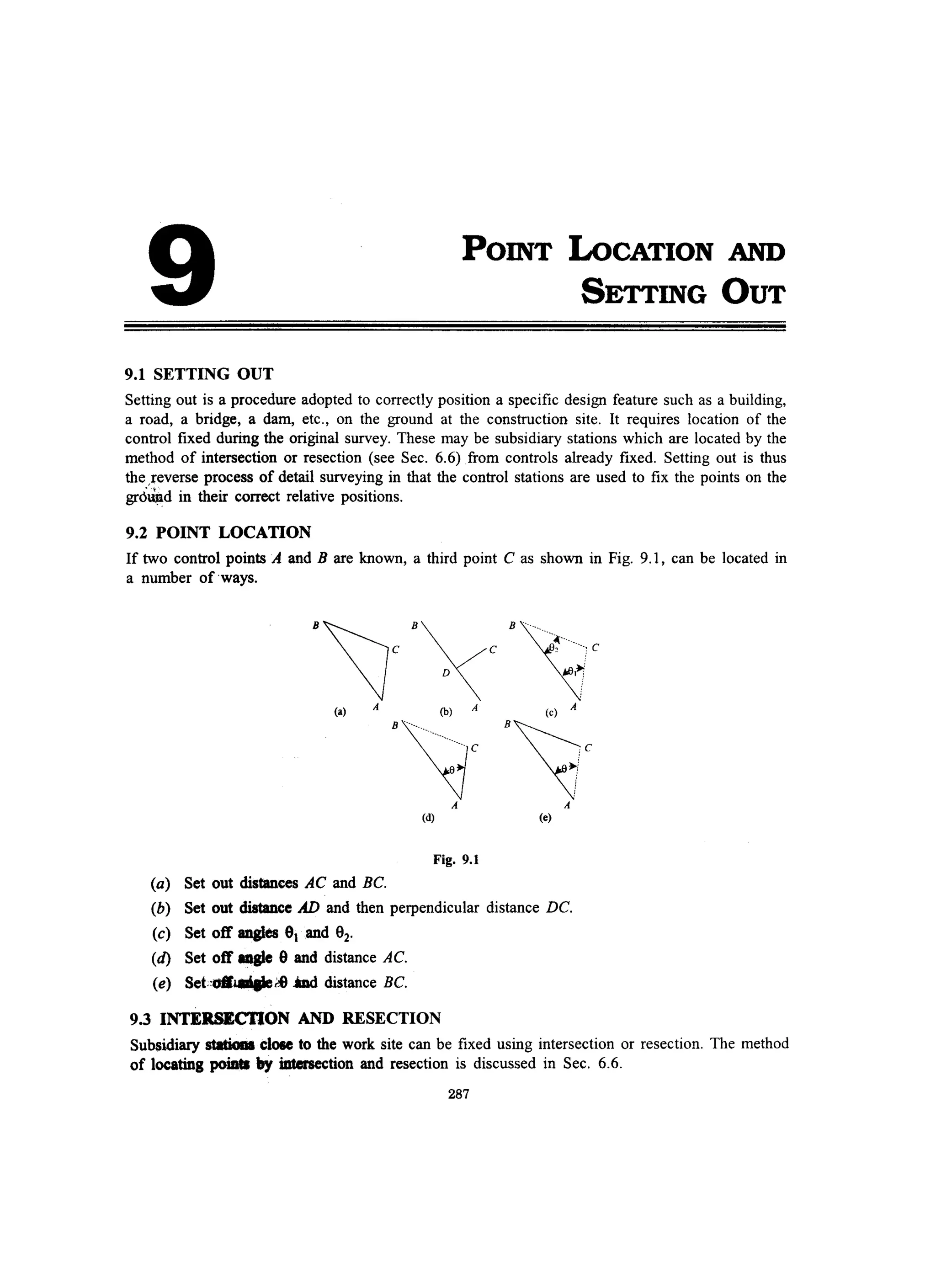 9
9.1 SETTING OUT
POINT LoCATION AND
SETTING OUT
Setting out is a procedure adopted to correctly position a specific design feature such as a building,
a road, a bridge, a dam, etc., on the ground at the construction site. It requires location of the
control fixed during the original survey. These may be subsidiary stations which are located by the
method of intersection or resection (see Sec. 6.6) from controls already fixed. Setting out is thus
the ,reverse process of detail surveying in that the control stations are used to fix the points on the
gr6~d in their correct relative positions.
9.2 POINT LOCATION
If two control points A and B are known, a third point C as shown in Fig. 9.1, can be located in
a number of ways.
B'lc B /c B~~···.---,c
j D ~
(a) A (b) A (c) A
B~c B~c
A A
(d) (e)
Fig. 9.1
(a) Set out distanees AC and Be.
(b) Set out distance AD and then perpendicular distance DC.
(c) Set off angles 91 and 92,
(d) Set off aagle 9 and distance Ae.
(e) Sef;:.l.IIiaIete iDd distance BC.
9.3 INTERSECTION AND RESECTION
Subsidiary statiaaa clOle to the work site can be fixed using intersection or resection. The method
of locating poiats by intersection and resection is discussed in Sec. 6.6.
287
 