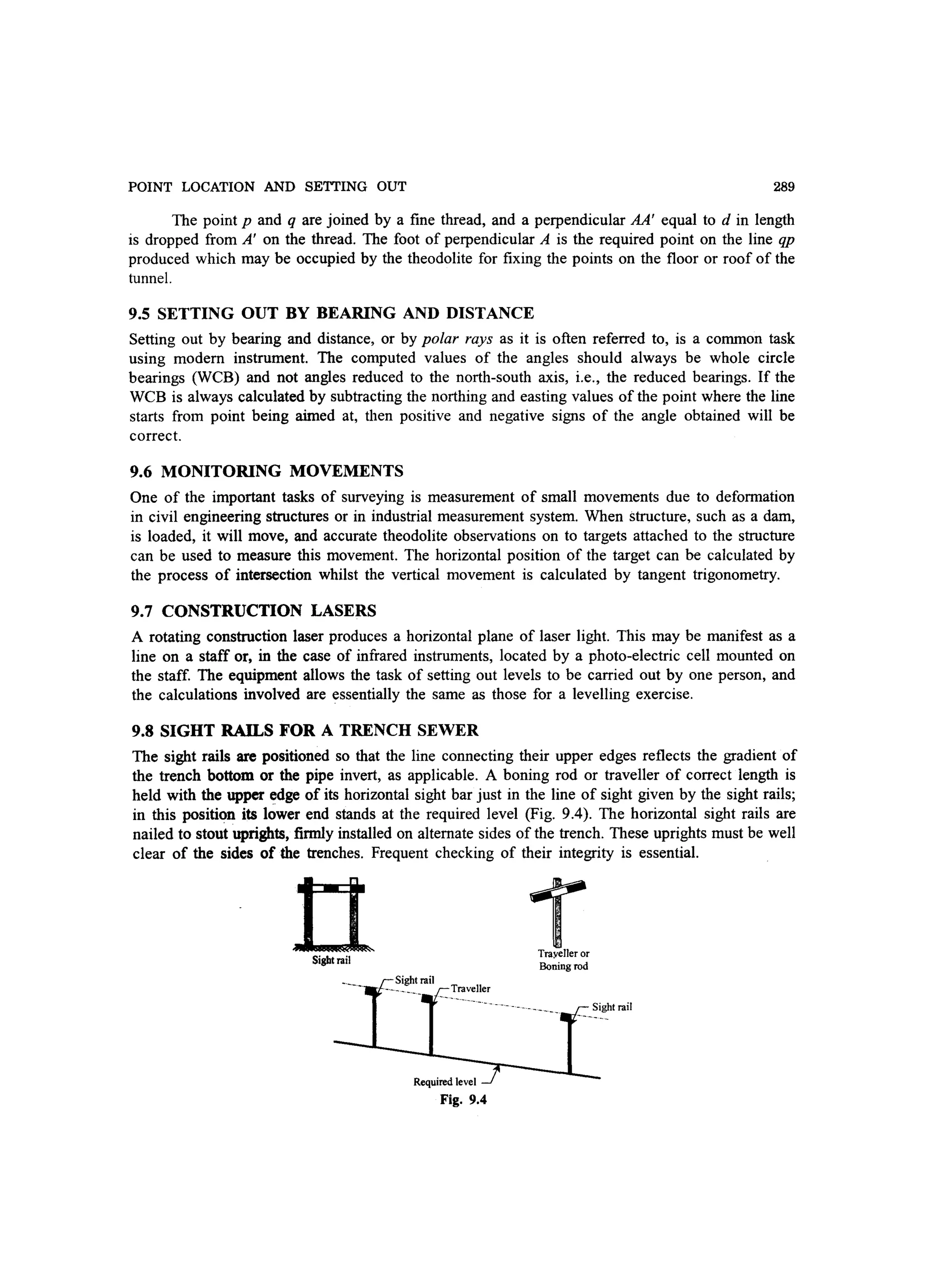POINT LOCATION AND SETTING OUT 289
The point p and q are joined by a fine thread, and a perpendicular AA' equal to d in length
is dropped from A' on the thread. The foot of perpendicular A is the required point on the line qp
produced which may be occupied by the theodolite for fixing the points on the floor or roof of the
tunnel.
9.5 SETTING OUT BY BEARING AND DISTANCE
Setting out by bearing and distance, or by polar rays as it is often referred to, is a common task
using modem instrument. The computed values of the angles should always be whole circle
bearings (WCB) and not angles reduced to the north-south axis, i.e., the reduced bearings. If the
WCB is always calculated by subtracting the northing and easting values of the point where the line
starts from point being aimed at, then positive and negative signs of the angle obtained will be
correct.
9.6 MONITORING MOVEMENTS
One of the important tasks of surveying is measurement of small movements due to deformation
in civil engineering structures or in industrial measurement system. When structure, such as a dam,
is loaded, it will move, and accurate theodolite observations on to targets attached to the structure
can be used to measure this movement. The horizontal position of the target can be calculated by
the process of intersection whilst the vertical movement is calculated by tangent trigonometry.
9.7 CONSTRUCTION LASERS
A rotating construction laser produces a horizontal plane of laser light. This may be manifest as a
line on a staff or, in the case of infrared instruments, located by a photo-electric cell mounted on
the staff. The equipment allows the task of setting out levels to be carried out by one person, and
the calculations involved are essentially the same as those for a levelling exercise.
9.8 SIGHT RAILS FOR A TRENCH SEWER
The sight rails are positioned so that the line connecting their upper edges reflects the gradient of
the trench bottom or the pipe invert, as applicable. A boning rod or traveller of correct length is
held with the upper edge of its horizontal sight bar just in the line of sight given by the sight rails;
in this position its lower end stands at the required level (Fig. 9.4). The horizontal sight rails are
nailed to stout uprights, firmly installed on alternate sides of the trench. These uprights must be well
clear of the sides of the trenches. Frequent checking of their integrity is essential.
nSight rail
Required level
Fig. 9.4
-rTrayelleror
Boning rod
Sight rail
 